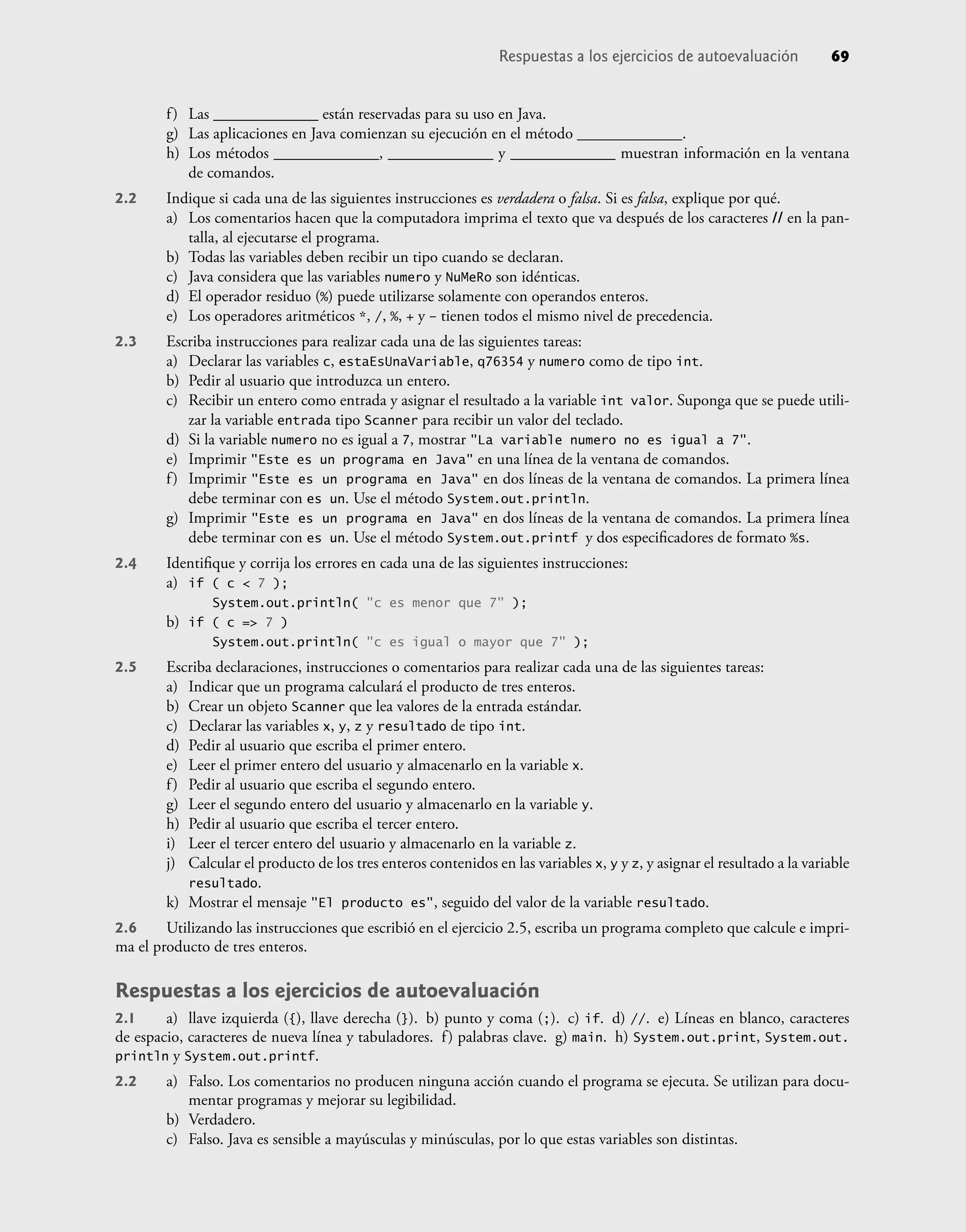 Respuestas a los ejercicios de autoevaluación 69
f) Las _____________ están reservadas para su uso en Java.
g) Las aplicaciones en Java comienzan su ejecución en el método _____________.
h) Los métodos _____________, _____________ y _____________ muestran información en la ventana
de comandos.
2.2 Indique si cada una de las siguientes instrucciones es verdadera o falsa. Si es falsa, explique por qué.
a) Los comentarios hacen que la computadora imprima el texto que va después de los caracteres // en la pan-
talla, al ejecutarse el programa.
b) Todas las variables deben recibir un tipo cuando se declaran.
c) Java considera que las variables numero y NuMeRo son idénticas.
d) El operador residuo (%) puede utilizarse solamente con operandos enteros.
e) Los operadores aritméticos *, /, %, + y – tienen todos el mismo nivel de precedencia.
2.3 Escriba instrucciones para realizar cada una de las siguientes tareas:
a) Declarar las variables c, estaEsUnaVariable, q76354 y numero como de tipo int.
b) Pedir al usuario que introduzca un entero.
c) Recibir un entero como entrada y asignar el resultado a la variable int valor. Suponga que se puede utili-
zar la variable entrada tipo Scanner para recibir un valor del teclado.
d) Si la variable numero no es igual a 7, mostrar "La variable numero no es igual a 7".
e) Imprimir "Este es un programa en Java" en una línea de la ventana de comandos.
f) Imprimir "Este es un programa en Java" en dos líneas de la ventana de comandos. La primera línea
debe terminar con es un. Use el método System.out.println.
g) Imprimir "Este es un programa en Java" en dos líneas de la ventana de comandos. La primera línea
debe terminar con es un. Use el método System.out.printf y dos especiﬁcadores de formato %s.
2.4 Identiﬁque y corrija los errores en cada una de las siguientes instrucciones:
a) if ( c < 7 );
System.out.println( "c es menor que 7" );
b) if ( c => 7 )
System.out.println( "c es igual o mayor que 7" );
2.5 Escriba declaraciones, instrucciones o comentarios para realizar cada una de las siguientes tareas:
a) Indicar que un programa calculará el producto de tres enteros.
b) Crear un objeto Scanner que lea valores de la entrada estándar.
c) Declarar las variables x, y, z y resultado de tipo int.
d) Pedir al usuario que escriba el primer entero.
e) Leer el primer entero del usuario y almacenarlo en la variable x.
f) Pedir al usuario que escriba el segundo entero.
g) Leer el segundo entero del usuario y almacenarlo en la variable y.
h) Pedir al usuario que escriba el tercer entero.
i) Leer el tercer entero del usuario y almacenarlo en la variable z.
j) Calcular el producto de los tres enteros contenidos en las variables x, y y z, y asignar el resultado a la variable
resultado.
k) Mostrar el mensaje "El producto es", seguido del valor de la variable resultado.
2.6 Utilizando las instrucciones que escribió en el ejercicio 2.5, escriba un programa completo que calcule e impri-
ma el producto de tres enteros.
Respuestas a los ejercicios de autoevaluación
2.1 a) llave izquierda ({), llave derecha (}). b) punto y coma (;). c) if. d) //. e) Líneas en blanco, caracteres
de espacio, caracteres de nueva línea y tabuladores. f) palabras clave. g) main. h) System.out.print, System.out.
println y System.out.printf.
2.2 a) Falso. Los comentarios no producen ninguna acción cuando el programa se ejecuta. Se utilizan para docu-
mentar programas y mejorar su legibilidad.
b) Verdadero.
c) Falso. Java es sensible a mayúsculas y minúsculas, por lo que estas variables son distintas.
 