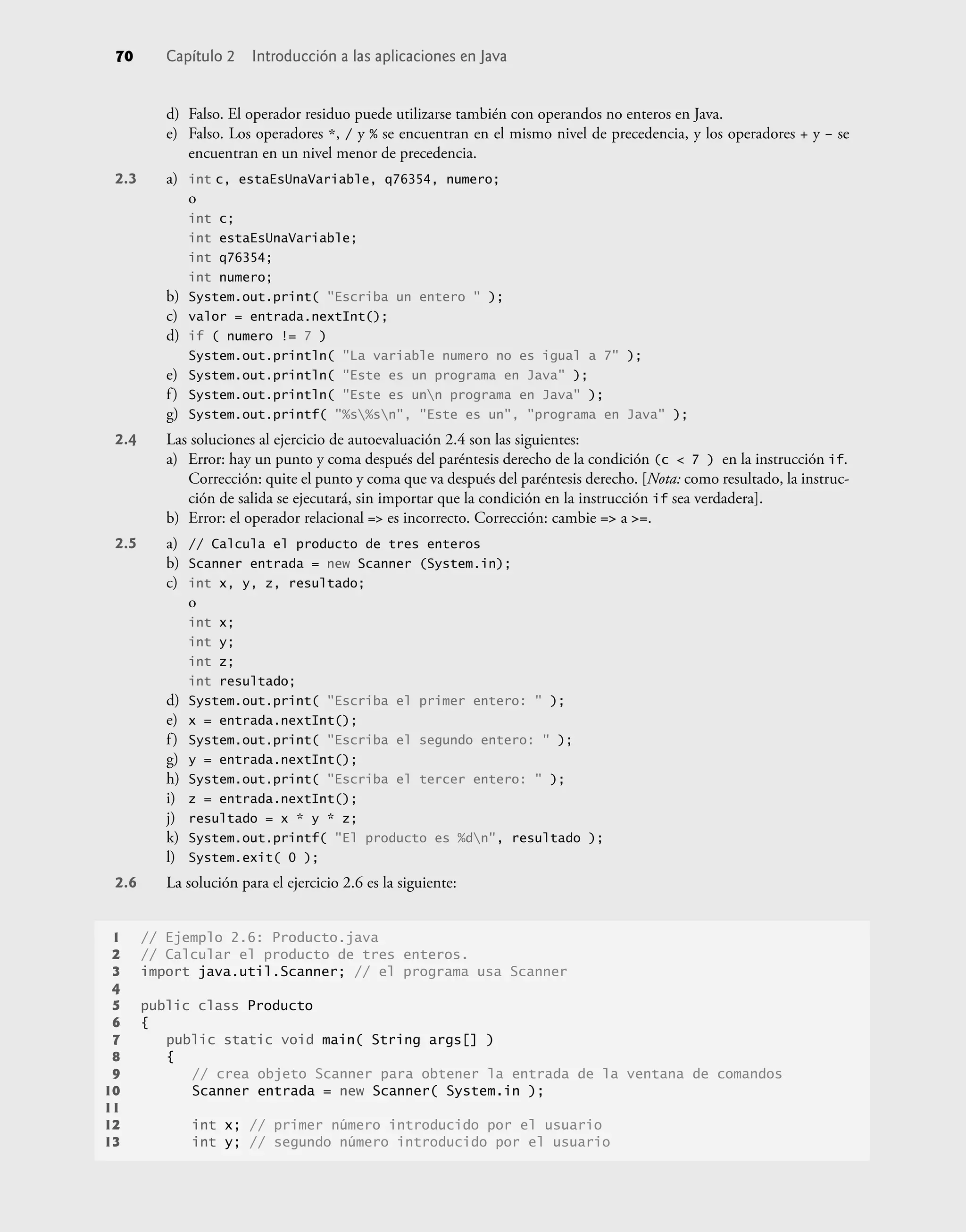 d) Falso. El operador residuo puede utilizarse también con operandos no enteros en Java.
e) Falso. Los operadores *, / y % se encuentran en el mismo nivel de precedencia, y los operadores + y – se
encuentran en un nivel menor de precedencia.
2.3 a) int c, estaEsUnaVariable, q76354, numero;
o
int c;
int estaEsUnaVariable;
int q76354;
int numero;
b) System.out.print( "Escriba un entero " );
c) valor = entrada.nextInt();
d) if ( numero != 7 )
System.out.println( "La variable numero no es igual a 7" );
e) System.out.println( "Este es un programa en Java" );
f) System.out.println( "Este es unn programa en Java" );
g) System.out.printf( "%s%sn", "Este es un", "programa en Java" );
2.4 Las soluciones al ejercicio de autoevaluación 2.4 son las siguientes:
a) Error: hay un punto y coma después del paréntesis derecho de la condición (c < 7 ) en la instrucción if.
Corrección: quite el punto y coma que va después del paréntesis derecho. [Nota: como resultado, la instruc-
ción de salida se ejecutará, sin importar que la condición en la instrucción if sea verdadera].
b) Error: el operador relacional => es incorrecto. Corrección: cambie => a >=.
2.5 a) // Calcula el producto de tres enteros
b) Scanner entrada = new Scanner (System.in);
c) int x, y, z, resultado;
o
int x;
int y;
int z;
int resultado;
d) System.out.print( "Escriba el primer entero: " );
e) x = entrada.nextInt();
f) System.out.print( "Escriba el segundo entero: " );
g) y = entrada.nextInt();
h) System.out.print( "Escriba el tercer entero: " );
i) z = entrada.nextInt();
j) resultado = x * y * z;
k) System.out.printf( "El producto es %dn", resultado );
l) System.exit( 0 );
2.6 La solución para el ejercicio 2.6 es la siguiente:
1 // Ejemplo 2.6: Producto.java
2 // Calcular el producto de tres enteros.
3 import java.util.Scanner; // el programa usa Scanner
4
5 public class Producto
6 {
7 public static void main( String args[] )
8 {
9 // crea objeto Scanner para obtener la entrada de la ventana de comandos
10 Scanner entrada = new Scanner( System.in );
11
12 int x; // primer número introducido por el usuario
13 int y; // segundo número introducido por el usuario
70 Capítulo 2 Introducción a las aplicaciones en Java
 