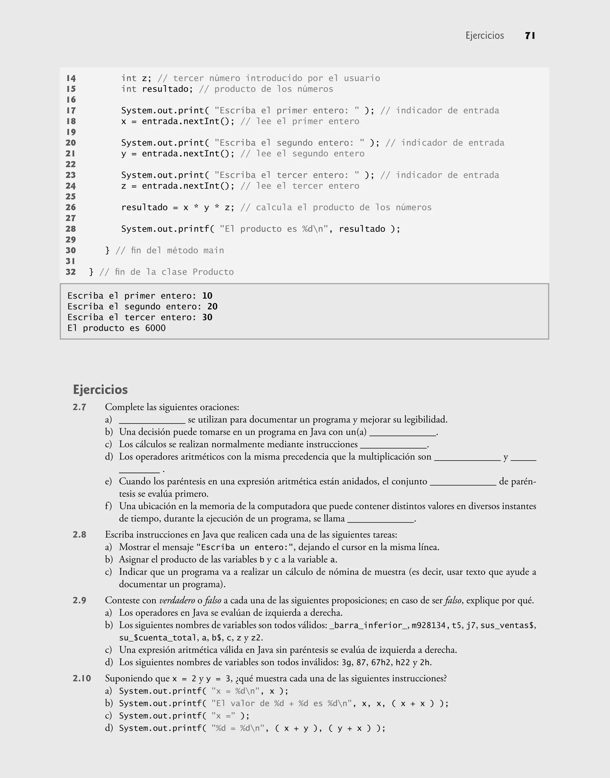 Ejercicios 71
Ejercicios
2.7 Complete las siguientes oraciones:
a) _____________ se utilizan para documentar un programa y mejorar su legibilidad.
b) Una decisión puede tomarse en un programa en Java con un(a) _____________.
c) Los cálculos se realizan normalmente mediante instrucciones _____________.
d) Los operadores aritméticos con la misma precedencia que la multiplicación son _____________ y _____
________ .
e) Cuando los paréntesis en una expresión aritmética están anidados, el conjunto _____________ de parén-
tesis se evalúa primero.
f) Una ubicación en la memoria de la computadora que puede contener distintos valores en diversos instantes
de tiempo, durante la ejecución de un programa, se llama _____________.
2.8 Escriba instrucciones en Java que realicen cada una de las siguientes tareas:
a) Mostrar el mensaje "Escriba un entero:", dejando el cursor en la misma línea.
b) Asignar el producto de las variables b y c a la variable a.
c) Indicar que un programa va a realizar un cálculo de nómina de muestra (es decir, usar texto que ayude a
documentar un programa).
2.9 Conteste con verdadero o falso a cada una de las siguientes proposiciones; en caso de ser falso, explique por qué.
a) Los operadores en Java se evalúan de izquierda a derecha.
b) Los siguientes nombres de variables son todos válidos: _barra_inferior_, m928134,t5, j7, sus_ventas$,
su_$cuenta_total, a, b$, c, z y z2.
c) Una expresión aritmética válida en Java sin paréntesis se evalúa de izquierda a derecha.
d) Los siguientes nombres de variables son todos inválidos: 3g, 87, 67h2, h22 y 2h.
2.10 Suponiendo que x = 2 y y = 3, ¿qué muestra cada una de las siguientes instrucciones?
a) System.out.printf( "x = %dn", x );
b) System.out.printf( "El valor de %d + %d es %dn", x, x, ( x + x ) );
c) System.out.printf( "x =" );
d) System.out.printf( "%d = %dn", ( x + y ), ( y + x ) );
14 int z; // tercer número introducido por el usuario
15 int resultado; // producto de los números
16
17 System.out.print( "Escriba el primer entero: " ); // indicador de entrada
18 x = entrada.nextInt(); // lee el primer entero
19
20 System.out.print( "Escriba el segundo entero: " ); // indicador de entrada
21 y = entrada.nextInt(); // lee el segundo entero
22
23 System.out.print( "Escriba el tercer entero: " ); // indicador de entrada
24 z = entrada.nextInt(); // lee el tercer entero
25
26 resultado = x * y * z; // calcula el producto de los números
27
28 System.out.printf( "El producto es %dn", resultado );
29
30 } // ﬁn del método main
31
32 } // ﬁn de la clase Producto
Escriba el primer entero: 10
Escriba el segundo entero: 20
Escriba el tercer entero: 30
El producto es 6000
 