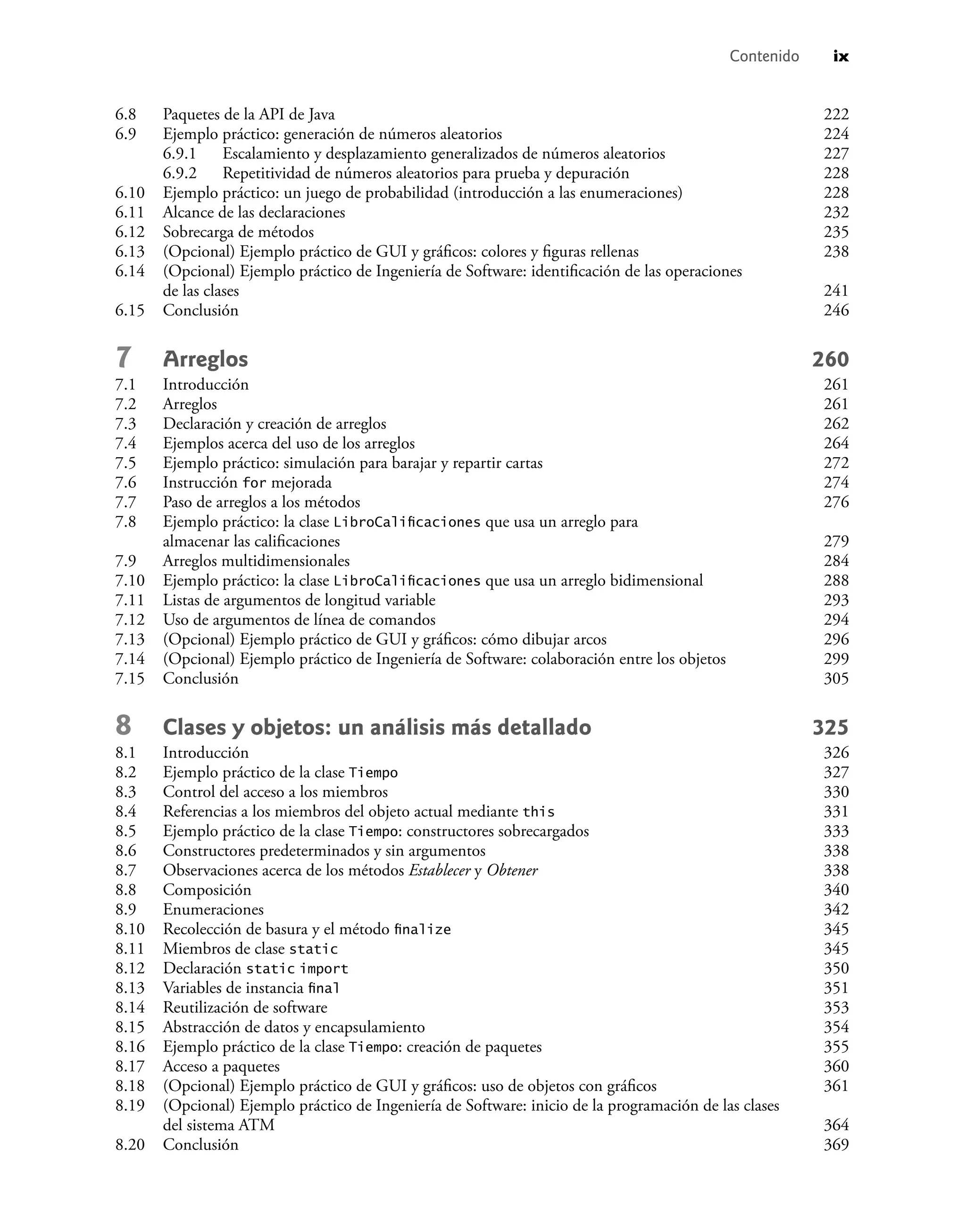 Contenido ix
6.8 Paquetes de la API de Java 222
6.9 Ejemplo práctico: generación de números aleatorios 224
6.9.1 Escalamiento y desplazamiento generalizados de números aleatorios 227
6.9.2 Repetitividad de números aleatorios para prueba y depuración 228
6.10 Ejemplo práctico: un juego de probabilidad (introducción a las enumeraciones) 228
6.11 Alcance de las declaraciones 232
6.12 Sobrecarga de métodos 235
6.13 (Opcional) Ejemplo práctico de GUI y gráﬁcos: colores y ﬁguras rellenas 238
6.14 (Opcional) Ejemplo práctico de Ingeniería de Software: identiﬁcación de las operaciones
de las clases 241
6.15 Conclusión 246
7 Arreglos 260
7.1 Introducción 261
7.2 Arreglos 261
7.3 Declaración y creación de arreglos 262
7.4 Ejemplos acerca del uso de los arreglos 264
7.5 Ejemplo práctico: simulación para barajar y repartir cartas 272
7.6 Instrucción for mejorada 274
7.7 Paso de arreglos a los métodos 276
7.8 Ejemplo práctico: la clase LibroCaliﬁcaciones que usa un arreglo para
almacenar las caliﬁcaciones 279
7.9 Arreglos multidimensionales 284
7.10 Ejemplo práctico: la clase LibroCaliﬁcaciones que usa un arreglo bidimensional 288
7.11 Listas de argumentos de longitud variable 293
7.12 Uso de argumentos de línea de comandos 294
7.13 (Opcional) Ejemplo práctico de GUI y gráﬁcos: cómo dibujar arcos 296
7.14 (Opcional) Ejemplo práctico de Ingeniería de Software: colaboración entre los objetos 299
7.15 Conclusión 305
8 Clases y objetos: un análisis más detallado 325
8.1 Introducción 326
8.2 Ejemplo práctico de la clase Tiempo 327
8.3 Control del acceso a los miembros 330
8.4 Referencias a los miembros del objeto actual mediante this 331
8.5 Ejemplo práctico de la clase Tiempo: constructores sobrecargados 333
8.6 Constructores predeterminados y sin argumentos 338
8.7 Observaciones acerca de los métodos Establecer y Obtener 338
8.8 Composición 340
8.9 Enumeraciones 342
8.10 Recolección de basura y el método ﬁnalize 345
8.11 Miembros de clase static 345
8.12 Declaración static import 350
8.13 Variables de instancia ﬁnal 351
8.14 Reutilización de software 353
8.15 Abstracción de datos y encapsulamiento 354
8.16 Ejemplo práctico de la clase Tiempo: creación de paquetes 355
8.17 Acceso a paquetes 360
8.18 (Opcional) Ejemplo práctico de GUI y gráﬁcos: uso de objetos con gráﬁcos 361
8.19 (Opcional) Ejemplo práctico de Ingeniería de Software: inicio de la programación de las clases
del sistema ATM 364
8.20 Conclusión 369
 