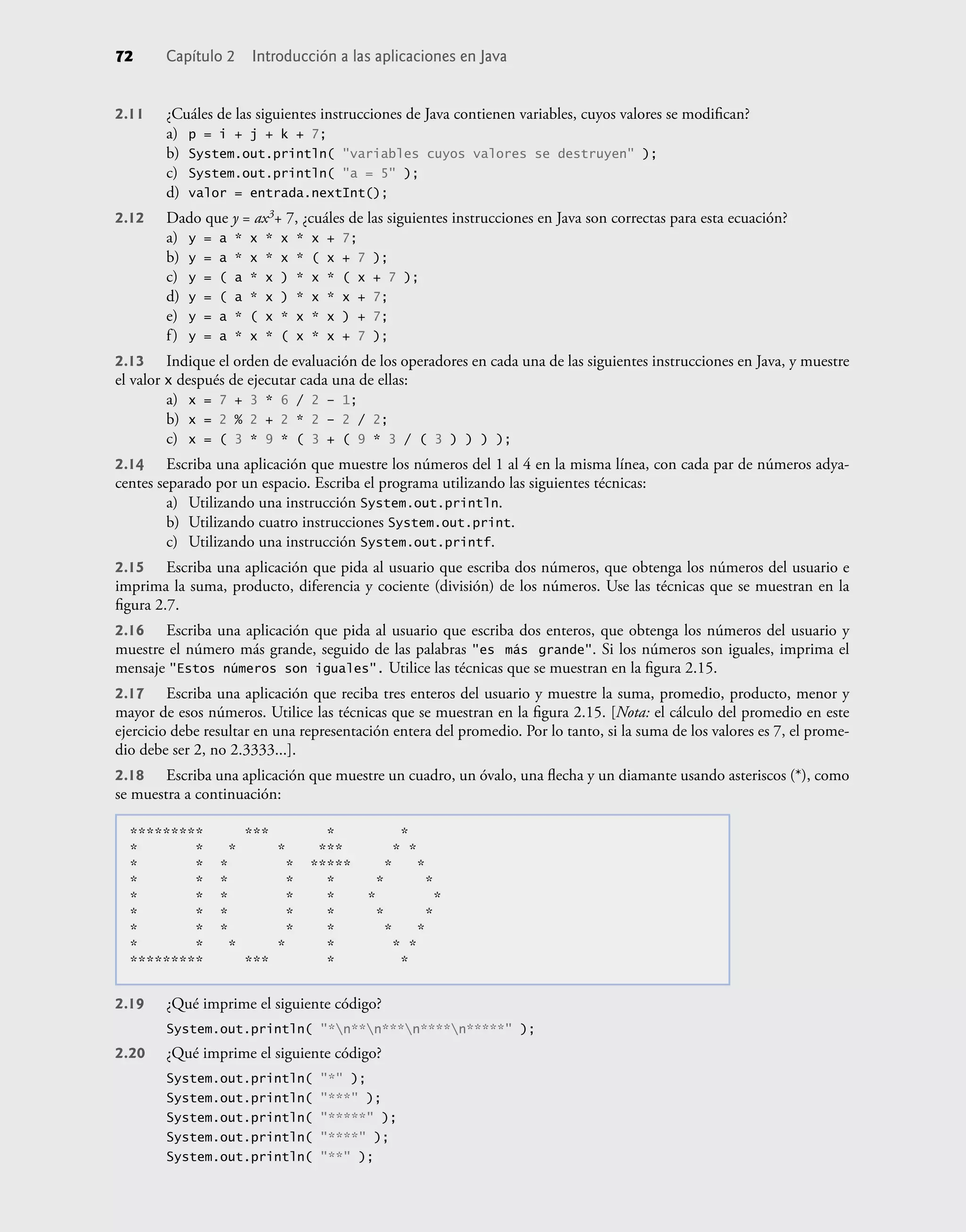 2.11 ¿Cuáles de las siguientes instrucciones de Java contienen variables, cuyos valores se modiﬁcan?
a) p = i + j + k + 7;
b) System.out.println( "variables cuyos valores se destruyen" );
c) System.out.println( "a = 5" );
d) valor = entrada.nextInt();
2.12 Dado que y = ax3+ 7, ¿cuáles de las siguientes instrucciones en Java son correctas para esta ecuación?
a) y = a * x * x * x + 7;
b) y = a * x * x * ( x + 7 );
c) y = ( a * x ) * x * ( x + 7 );
d) y = ( a * x ) * x * x + 7;
e) y = a * ( x * x * x ) + 7;
f) y = a * x * ( x * x + 7 );
2.13 Indique el orden de evaluación de los operadores en cada una de las siguientes instrucciones en Java, y muestre
el valor x después de ejecutar cada una de ellas:
a) x = 7 + 3 * 6 / 2 – 1;
b) x = 2 % 2 + 2 * 2 – 2 / 2;
c) x = ( 3 * 9 * ( 3 + ( 9 * 3 / ( 3 ) ) ) );
2.14 Escriba una aplicación que muestre los números del 1 al 4 en la misma línea, con cada par de números adya-
centes separado por un espacio. Escriba el programa utilizando las siguientes técnicas:
a) Utilizando una instrucción System.out.println.
b) Utilizando cuatro instrucciones System.out.print.
c) Utilizando una instrucción System.out.printf.
2.15 Escriba una aplicación que pida al usuario que escriba dos números, que obtenga los números del usuario e
imprima la suma, producto, diferencia y cociente (división) de los números. Use las técnicas que se muestran en la
ﬁgura 2.7.
2.16 Escriba una aplicación que pida al usuario que escriba dos enteros, que obtenga los números del usuario y
muestre el número más grande, seguido de las palabras "es más grande". Si los números son iguales, imprima el
mensaje "Estos números son iguales". Utilice las técnicas que se muestran en la ﬁgura 2.15.
2.17 Escriba una aplicación que reciba tres enteros del usuario y muestre la suma, promedio, producto, menor y
mayor de esos números. Utilice las técnicas que se muestran en la ﬁgura 2.15. [Nota: el cálculo del promedio en este
ejercicio debe resultar en una representación entera del promedio. Por lo tanto, si la suma de los valores es 7, el prome-
dio debe ser 2, no 2.3333...].
2.18 Escriba una aplicación que muestre un cuadro, un óvalo, una ﬂecha y un diamante usando asteriscos (*), como
se muestra a continuación:
********* *** * *
* * * * *** * *
* * * * ***** * *
* * * * * * *
* * * * * * *
* * * * * * *
* * * * * * *
* * * * * * *
********* *** * *
2.19 ¿Qué imprime el siguiente código?
System.out.println( "*n**n***n****n*****" );
2.20 ¿Qué imprime el siguiente código?
System.out.println( "*" );
System.out.println( "***" );
System.out.println( "*****" );
System.out.println( "****" );
System.out.println( "**" );
72 Capítulo 2 Introducción a las aplicaciones en Java
 