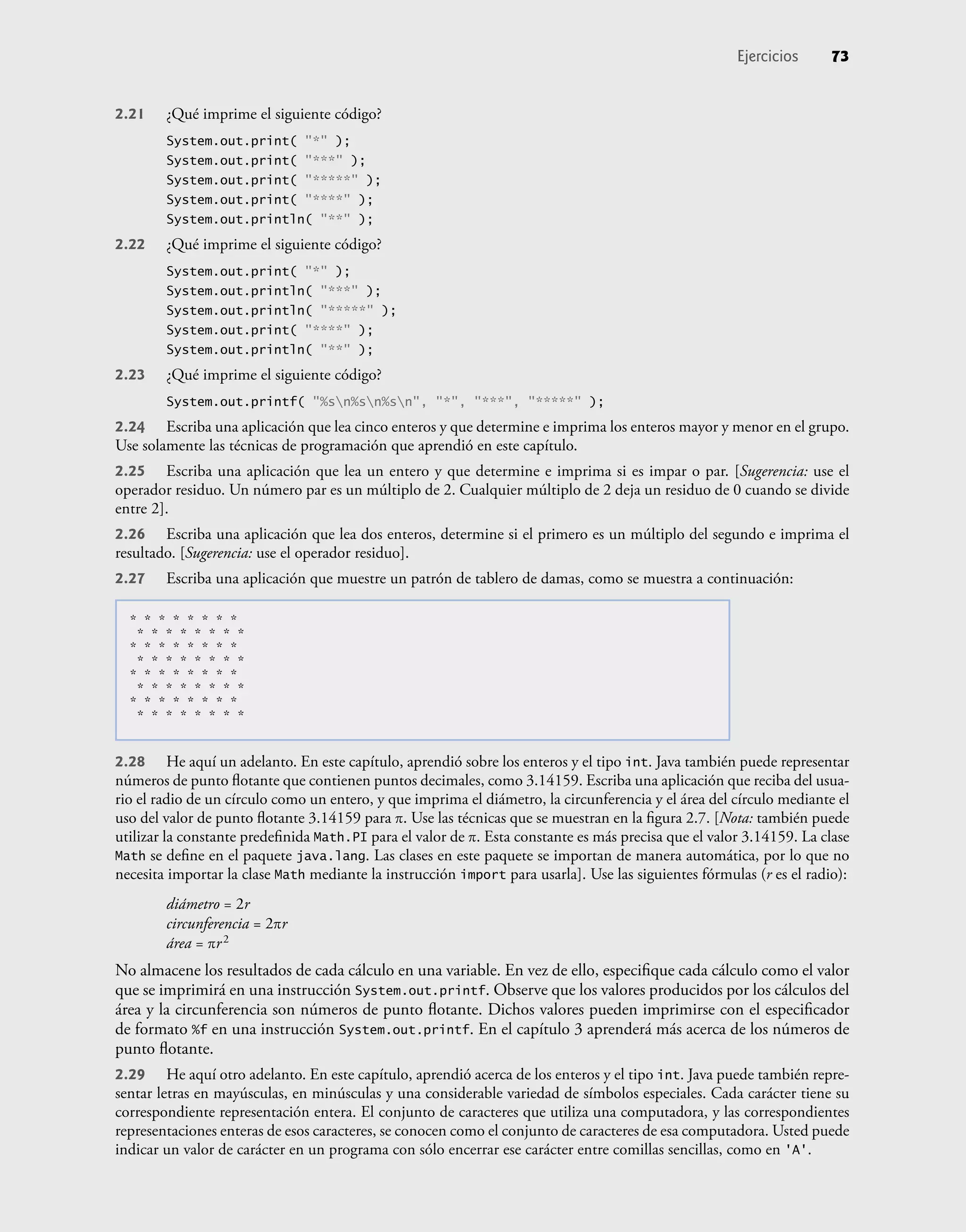 Ejercicios 73
2.21 ¿Qué imprime el siguiente código?
System.out.print( "*" );
System.out.print( "***" );
System.out.print( "*****" );
System.out.print( "****" );
System.out.println( "**" );
2.22 ¿Qué imprime el siguiente código?
System.out.print( "*" );
System.out.println( "***" );
System.out.println( "*****" );
System.out.print( "****" );
System.out.println( "**" );
2.23 ¿Qué imprime el siguiente código?
System.out.printf( "%sn%sn%sn", "*", "***", "*****" );
2.24 Escriba una aplicación que lea cinco enteros y que determine e imprima los enteros mayor y menor en el grupo.
Use solamente las técnicas de programación que aprendió en este capítulo.
2.25 Escriba una aplicación que lea un entero y que determine e imprima si es impar o par. [Sugerencia: use el
operador residuo. Un número par es un múltiplo de 2. Cualquier múltiplo de 2 deja un residuo de 0 cuando se divide
entre 2].
2.26 Escriba una aplicación que lea dos enteros, determine si el primero es un múltiplo del segundo e imprima el
resultado. [Sugerencia: use el operador residuo].
2.27 Escriba una aplicación que muestre un patrón de tablero de damas, como se muestra a continuación:
* * * * * * * *
* * * * * * * *
* * * * * * * *
* * * * * * * *
* * * * * * * *
* * * * * * * *
* * * * * * * *
* * * * * * * *
2.28 He aquí un adelanto. En este capítulo, aprendió sobre los enteros y el tipo int. Java también puede representar
números de punto ﬂotante que contienen puntos decimales, como 3.14159. Escriba una aplicación que reciba del usua-
rio el radio de un círculo como un entero, y que imprima el diámetro, la circunferencia y el área del círculo mediante el
uso del valor de punto ﬂotante 3.14159 para π. Use las técnicas que se muestran en la ﬁgura 2.7. [Nota: también puede
utilizar la constante predeﬁnida Math.PI para el valor de π. Esta constante es más precisa que el valor 3.14159. La clase
Math se deﬁne en el paquete java.lang. Las clases en este paquete se importan de manera automática, por lo que no
necesita importar la clase Math mediante la instrucción import para usarla]. Use las siguientes fórmulas (r es el radio):
diámetro = 2r
circunferencia = 2πr
área = πr2
No almacene los resultados de cada cálculo en una variable. En vez de ello, especiﬁque cada cálculo como el valor
que se imprimirá en una instrucción System.out.printf. Observe que los valores producidos por los cálculos del
área y la circunferencia son números de punto ﬂotante. Dichos valores pueden imprimirse con el especiﬁcador
de formato %f en una instrucción System.out.printf. En el capítulo 3 aprenderá más acerca de los números de
punto ﬂotante.
2.29 He aquí otro adelanto. En este capítulo, aprendió acerca de los enteros y el tipo int. Java puede también repre-
sentar letras en mayúsculas, en minúsculas y una considerable variedad de símbolos especiales. Cada carácter tiene su
correspondiente representación entera. El conjunto de caracteres que utiliza una computadora, y las correspondientes
representaciones enteras de esos caracteres, se conocen como el conjunto de caracteres de esa computadora. Usted puede
indicar un valor de carácter en un programa con sólo encerrar ese carácter entre comillas sencillas, como en 'A'.
 