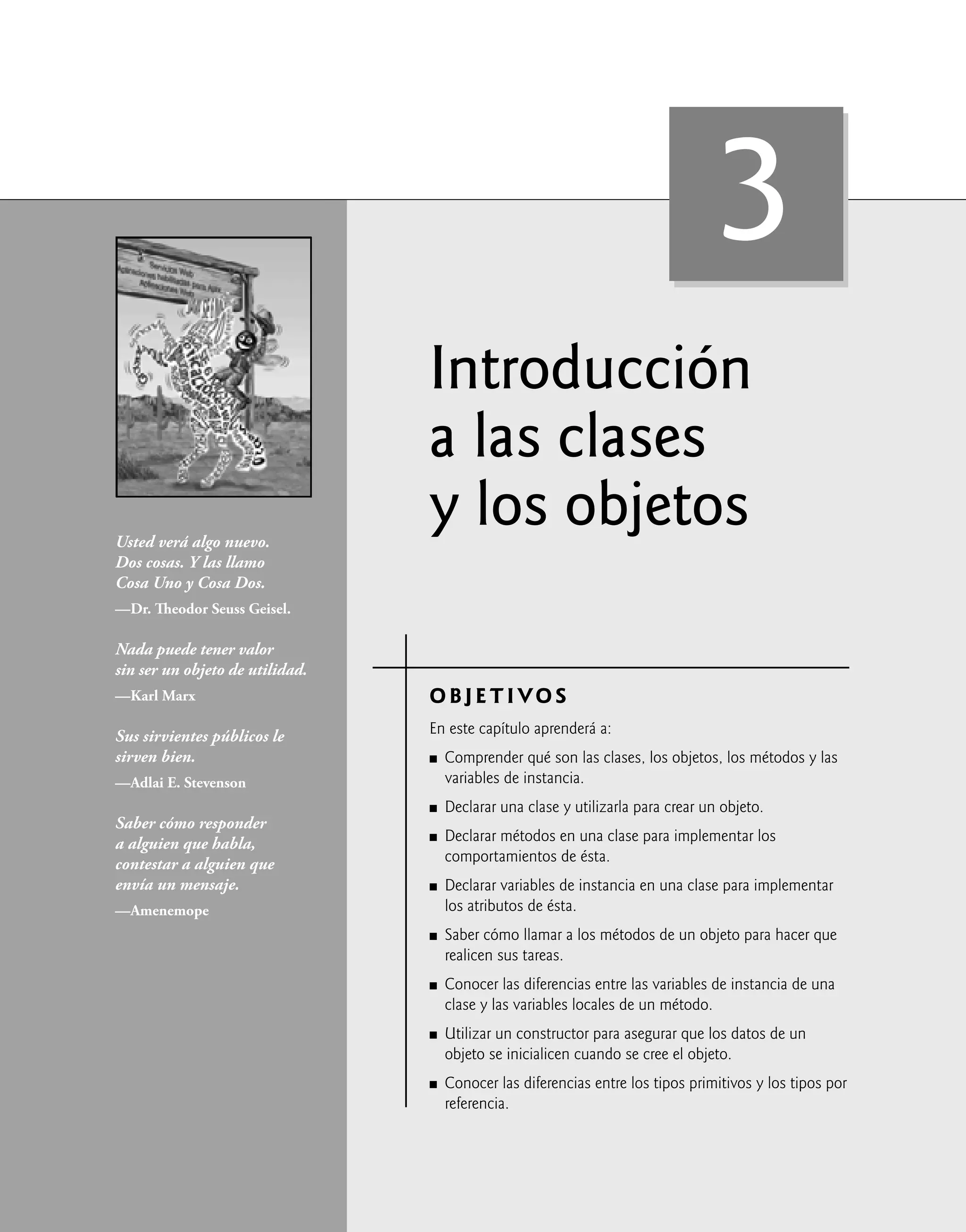 Introducción
a las clases
y los objetos
OBJETIVOS
En este capítulo aprenderá a:
Comprender qué son las clases, los objetos, los métodos y las
variables de instancia.
Declarar una clase y utilizarla para crear un objeto.
Declarar métodos en una clase para implementar los
comportamientos de ésta.
Declarar variables de instancia en una clase para implementar
los atributos de ésta.
Saber cómo llamar a los métodos de un objeto para hacer que
realicen sus tareas.
Conocer las diferencias entre las variables de instancia de una
clase y las variables locales de un método.
Utilizar un constructor para asegurar que los datos de un
objeto se inicialicen cuando se cree el objeto.
Conocer las diferencias entre los tipos primitivos y los tipos por
referencia.
Q
Q
Q
Q
Q
Q
Q
Q
Usted verá algo nuevo.
Dos cosas. Y las llamo
Cosa Uno y Cosa Dos.
—Dr. Theodor Seuss Geisel.
Nada puede tener valor
sin ser un objeto de utilidad.
—Karl Marx
Sus sirvientes públicos le
sirven bien.
—Adlai E. Stevenson
Saber cómo responder
a alguien que habla,
contestar a alguien que
envía un mensaje.
—Amenemope
3
 