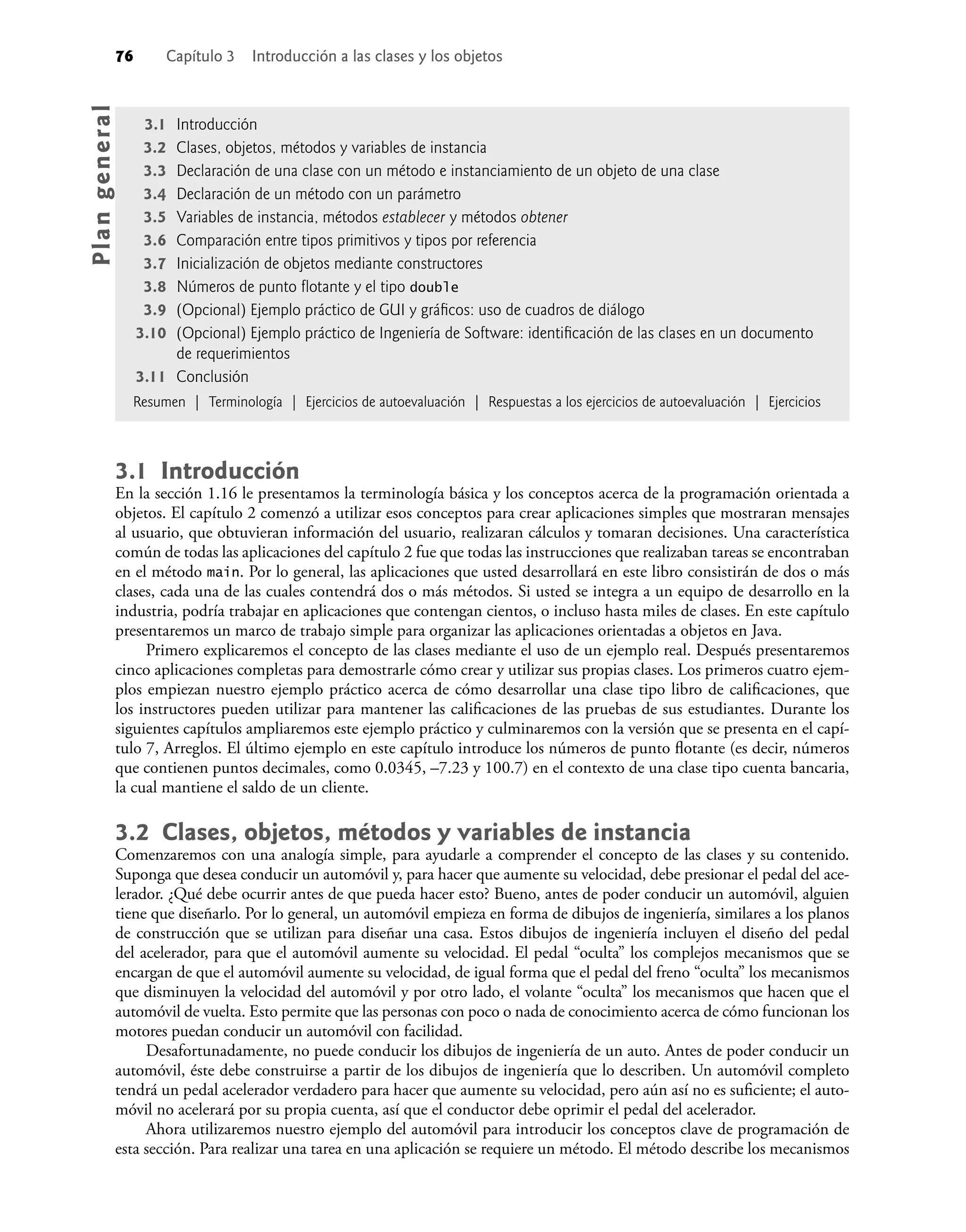 76 Capítulo 3 Introducción a las clases y los objetos
3.1 Introducción
En la sección 1.16 le presentamos la terminología básica y los conceptos acerca de la programación orientada a
objetos. El capítulo 2 comenzó a utilizar esos conceptos para crear aplicaciones simples que mostraran mensajes
al usuario, que obtuvieran información del usuario, realizaran cálculos y tomaran decisiones. Una característica
común de todas las aplicaciones del capítulo 2 fue que todas las instrucciones que realizaban tareas se encontraban
en el método main. Por lo general, las aplicaciones que usted desarrollará en este libro consistirán de dos o más
clases, cada una de las cuales contendrá dos o más métodos. Si usted se integra a un equipo de desarrollo en la
industria, podría trabajar en aplicaciones que contengan cientos, o incluso hasta miles de clases. En este capítulo
presentaremos un marco de trabajo simple para organizar las aplicaciones orientadas a objetos en Java.
Primero explicaremos el concepto de las clases mediante el uso de un ejemplo real. Después presentaremos
cinco aplicaciones completas para demostrarle cómo crear y utilizar sus propias clases. Los primeros cuatro ejem-
plos empiezan nuestro ejemplo práctico acerca de cómo desarrollar una clase tipo libro de caliﬁcaciones, que
los instructores pueden utilizar para mantener las caliﬁcaciones de las pruebas de sus estudiantes. Durante los
siguientes capítulos ampliaremos este ejemplo práctico y culminaremos con la versión que se presenta en el capí-
tulo 7, Arreglos. El último ejemplo en este capítulo introduce los números de punto ﬂotante (es decir, números
que contienen puntos decimales, como 0.0345, –7.23 y 100.7) en el contexto de una clase tipo cuenta bancaria,
la cual mantiene el saldo de un cliente.
3.2 Clases, objetos, métodos y variables de instancia
Comenzaremos con una analogía simple, para ayudarle a comprender el concepto de las clases y su contenido.
Suponga que desea conducir un automóvil y, para hacer que aumente su velocidad, debe presionar el pedal del ace-
lerador. ¿Qué debe ocurrir antes de que pueda hacer esto? Bueno, antes de poder conducir un automóvil, alguien
tiene que diseñarlo. Por lo general, un automóvil empieza en forma de dibujos de ingeniería, similares a los planos
de construcción que se utilizan para diseñar una casa. Estos dibujos de ingeniería incluyen el diseño del pedal
del acelerador, para que el automóvil aumente su velocidad. El pedal “oculta” los complejos mecanismos que se
encargan de que el automóvil aumente su velocidad, de igual forma que el pedal del freno “oculta” los mecanismos
que disminuyen la velocidad del automóvil y por otro lado, el volante “oculta” los mecanismos que hacen que el
automóvil de vuelta. Esto permite que las personas con poco o nada de conocimiento acerca de cómo funcionan los
motores puedan conducir un automóvil con facilidad.
Desafortunadamente, no puede conducir los dibujos de ingeniería de un auto. Antes de poder conducir un
automóvil, éste debe construirse a partir de los dibujos de ingeniería que lo describen. Un automóvil completo
tendrá un pedal acelerador verdadero para hacer que aumente su velocidad, pero aún así no es suﬁciente; el auto-
móvil no acelerará por su propia cuenta, así que el conductor debe oprimir el pedal del acelerador.
Ahora utilizaremos nuestro ejemplo del automóvil para introducir los conceptos clave de programación de
esta sección. Para realizar una tarea en una aplicación se requiere un método. El método describe los mecanismos
3.1 Introducción
3.2 Clases, objetos, métodos y variables de instancia
3.3 Declaración de una clase con un método e instanciamiento de un objeto de una clase
3.4 Declaración de un método con un parámetro
3.5 Variables de instancia, métodos establecer y métodos obtener
3.6 Comparación entre tipos primitivos y tipos por referencia
3.7 Inicialización de objetos mediante constructores
3.8 Números de punto ﬂotante y el tipo double
3.9 (Opcional) Ejemplo práctico de GUI y gráﬁcos: uso de cuadros de diálogo
3.10 (Opcional) Ejemplo práctico de Ingeniería de Software: identiﬁcación de las clases en un documento
de requerimientos
3.11 Conclusión
Resumen | Terminología | Ejercicios de autoevaluación | Respuestas a los ejercicios de autoevaluación | Ejercicios
Pla
n
g
e
ne
r
a
l
 