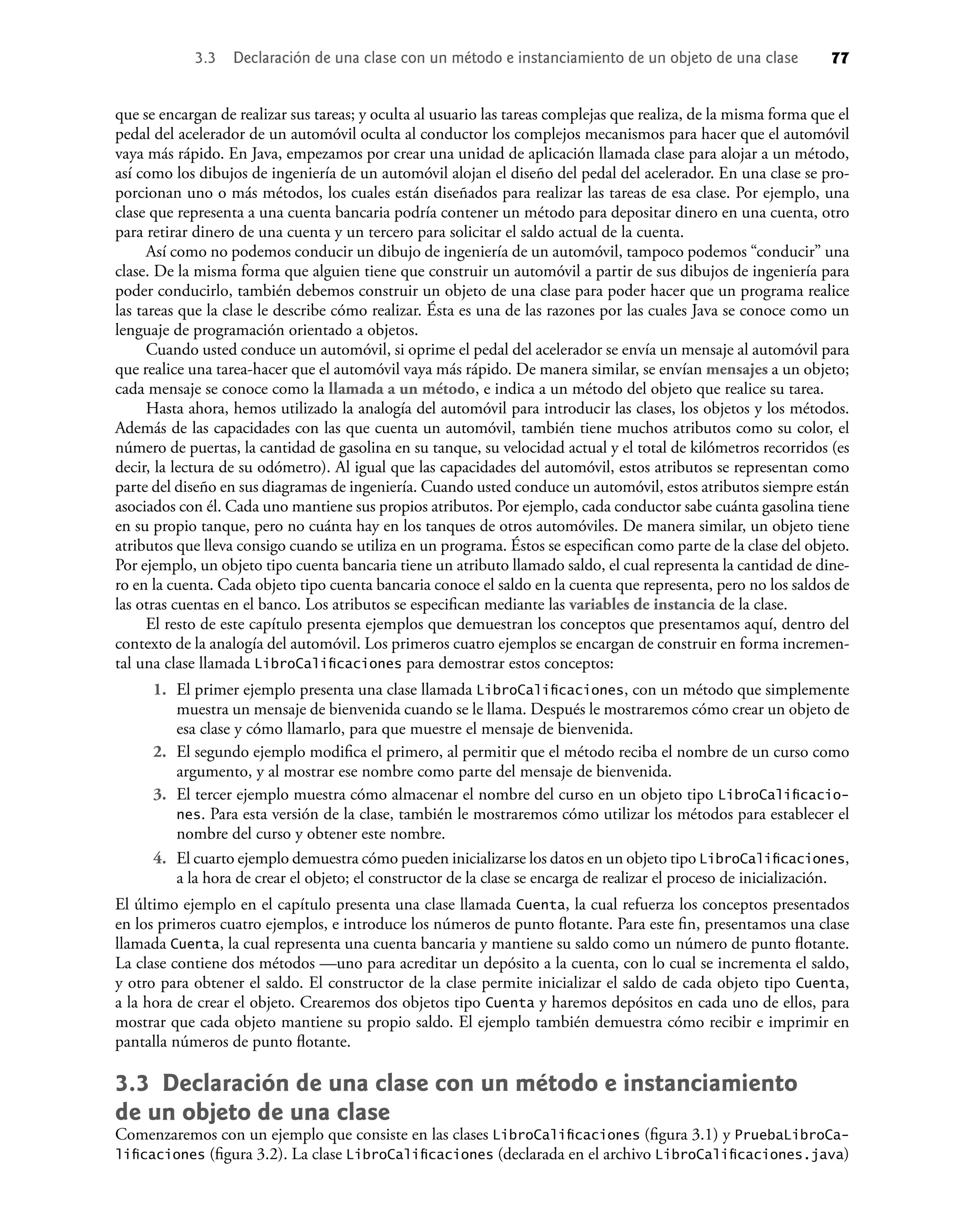 que se encargan de realizar sus tareas; y oculta al usuario las tareas complejas que realiza, de la misma forma que el
pedal del acelerador de un automóvil oculta al conductor los complejos mecanismos para hacer que el automóvil
vaya más rápido. En Java, empezamos por crear una unidad de aplicación llamada clase para alojar a un método,
así como los dibujos de ingeniería de un automóvil alojan el diseño del pedal del acelerador. En una clase se pro-
porcionan uno o más métodos, los cuales están diseñados para realizar las tareas de esa clase. Por ejemplo, una
clase que representa a una cuenta bancaria podría contener un método para depositar dinero en una cuenta, otro
para retirar dinero de una cuenta y un tercero para solicitar el saldo actual de la cuenta.
Así como no podemos conducir un dibujo de ingeniería de un automóvil, tampoco podemos “conducir” una
clase. De la misma forma que alguien tiene que construir un automóvil a partir de sus dibujos de ingeniería para
poder conducirlo, también debemos construir un objeto de una clase para poder hacer que un programa realice
las tareas que la clase le describe cómo realizar. Ésta es una de las razones por las cuales Java se conoce como un
lenguaje de programación orientado a objetos.
Cuando usted conduce un automóvil, si oprime el pedal del acelerador se envía un mensaje al automóvil para
que realice una tarea-hacer que el automóvil vaya más rápido. De manera similar, se envían mensajes a un objeto;
cada mensaje se conoce como la llamada a un método, e indica a un método del objeto que realice su tarea.
Hasta ahora, hemos utilizado la analogía del automóvil para introducir las clases, los objetos y los métodos.
Además de las capacidades con las que cuenta un automóvil, también tiene muchos atributos como su color, el
número de puertas, la cantidad de gasolina en su tanque, su velocidad actual y el total de kilómetros recorridos (es
decir, la lectura de su odómetro). Al igual que las capacidades del automóvil, estos atributos se representan como
parte del diseño en sus diagramas de ingeniería. Cuando usted conduce un automóvil, estos atributos siempre están
asociados con él. Cada uno mantiene sus propios atributos. Por ejemplo, cada conductor sabe cuánta gasolina tiene
en su propio tanque, pero no cuánta hay en los tanques de otros automóviles. De manera similar, un objeto tiene
atributos que lleva consigo cuando se utiliza en un programa. Éstos se especiﬁcan como parte de la clase del objeto.
Por ejemplo, un objeto tipo cuenta bancaria tiene un atributo llamado saldo, el cual representa la cantidad de dine-
ro en la cuenta. Cada objeto tipo cuenta bancaria conoce el saldo en la cuenta que representa, pero no los saldos de
las otras cuentas en el banco. Los atributos se especiﬁcan mediante las variables de instancia de la clase.
El resto de este capítulo presenta ejemplos que demuestran los conceptos que presentamos aquí, dentro del
contexto de la analogía del automóvil. Los primeros cuatro ejemplos se encargan de construir en forma incremen-
tal una clase llamada LibroCaliﬁcaciones para demostrar estos conceptos:
1. El primer ejemplo presenta una clase llamada LibroCaliﬁcaciones, con un método que simplemente
muestra un mensaje de bienvenida cuando se le llama. Después le mostraremos cómo crear un objeto de
esa clase y cómo llamarlo, para que muestre el mensaje de bienvenida.
2. El segundo ejemplo modiﬁca el primero, al permitir que el método reciba el nombre de un curso como
argumento, y al mostrar ese nombre como parte del mensaje de bienvenida.
3. El tercer ejemplo muestra cómo almacenar el nombre del curso en un objeto tipo LibroCaliﬁcacio-
nes. Para esta versión de la clase, también le mostraremos cómo utilizar los métodos para establecer el
nombre del curso y obtener este nombre.
4. El cuarto ejemplo demuestra cómo pueden inicializarse los datos en un objeto tipo LibroCaliﬁcaciones,
a la hora de crear el objeto; el constructor de la clase se encarga de realizar el proceso de inicialización.
El último ejemplo en el capítulo presenta una clase llamada Cuenta, la cual refuerza los conceptos presentados
en los primeros cuatro ejemplos, e introduce los números de punto ﬂotante. Para este ﬁn, presentamos una clase
llamada Cuenta, la cual representa una cuenta bancaria y mantiene su saldo como un número de punto ﬂotante.
La clase contiene dos métodos —uno para acreditar un depósito a la cuenta, con lo cual se incrementa el saldo,
y otro para obtener el saldo. El constructor de la clase permite inicializar el saldo de cada objeto tipo Cuenta,
a la hora de crear el objeto. Crearemos dos objetos tipo Cuenta y haremos depósitos en cada uno de ellos, para
mostrar que cada objeto mantiene su propio saldo. El ejemplo también demuestra cómo recibir e imprimir en
pantalla números de punto ﬂotante.
3.3 Declaración de una clase con un método e instanciamiento
de un objeto de una clase
Comenzaremos con un ejemplo que consiste en las clases LibroCaliﬁcaciones (ﬁgura 3.1) y PruebaLibroCa-
liﬁcaciones (ﬁgura 3.2). La clase LibroCaliﬁcaciones (declarada en el archivo LibroCaliﬁcaciones.java)
3.3 Declaración de una clase con un método e instanciamiento de un objeto de una clase 77
 