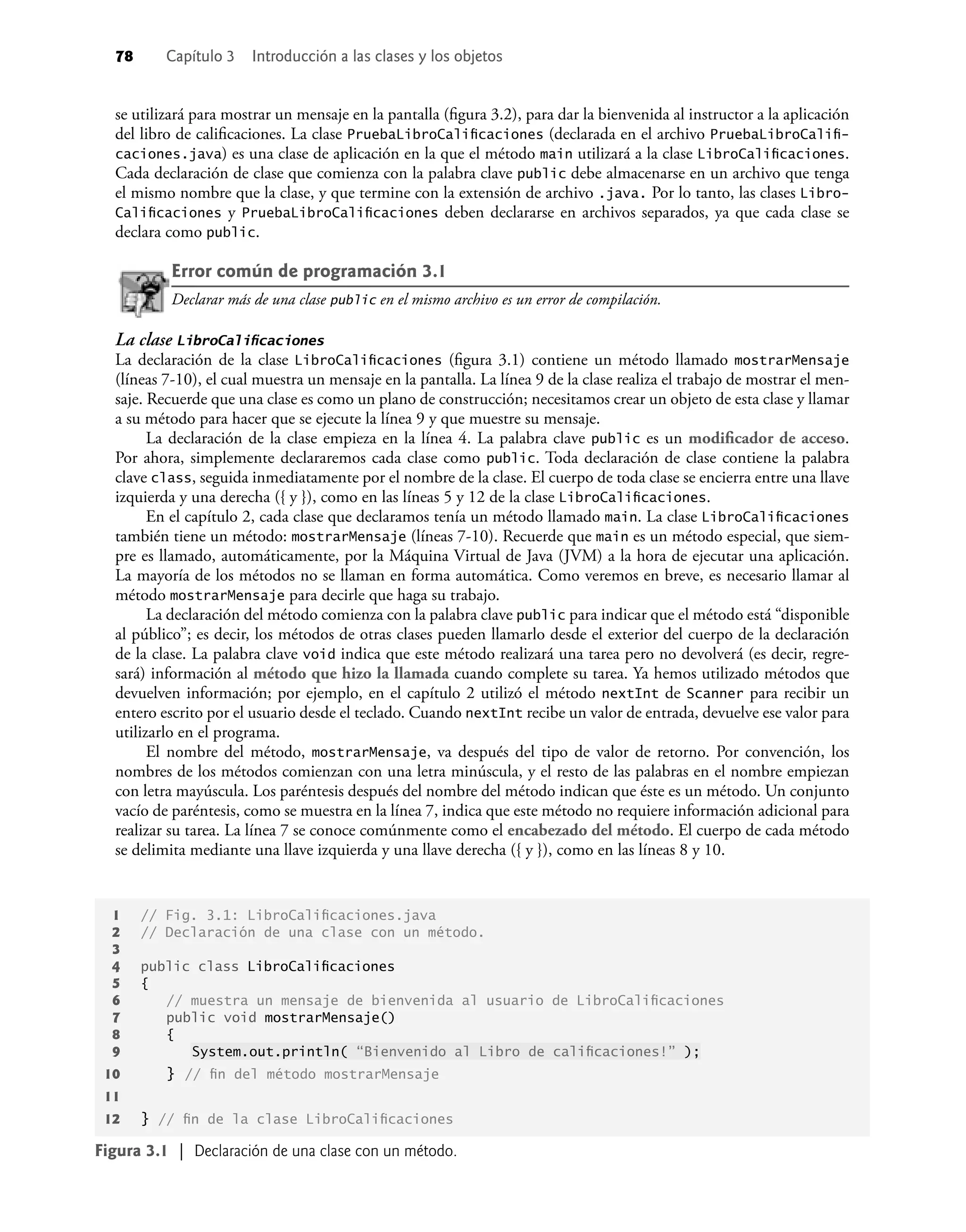 78 Capítulo 3 Introducción a las clases y los objetos
se utilizará para mostrar un mensaje en la pantalla (ﬁgura 3.2), para dar la bienvenida al instructor a la aplicación
del libro de caliﬁcaciones. La clase PruebaLibroCaliﬁcaciones (declarada en el archivo PruebaLibroCaliﬁ-
caciones.java) es una clase de aplicación en la que el método main utilizará a la clase LibroCaliﬁcaciones.
Cada declaración de clase que comienza con la palabra clave public debe almacenarse en un archivo que tenga
el mismo nombre que la clase, y que termine con la extensión de archivo .java. Por lo tanto, las clases Libro-
Caliﬁcaciones y PruebaLibroCaliﬁcaciones deben declararse en archivos separados, ya que cada clase se
declara como public.
Error común de programación 3.1
Declarar más de una clase public en el mismo archivo es un error de compilación.
La clase LibroCaliﬁcaciones
La declaración de la clase LibroCaliﬁcaciones (ﬁgura 3.1) contiene un método llamado mostrarMensaje
(líneas 7-10), el cual muestra un mensaje en la pantalla. La línea 9 de la clase realiza el trabajo de mostrar el men-
saje. Recuerde que una clase es como un plano de construcción; necesitamos crear un objeto de esta clase y llamar
a su método para hacer que se ejecute la línea 9 y que muestre su mensaje.
La declaración de la clase empieza en la línea 4. La palabra clave public es un modiﬁcador de acceso.
Por ahora, simplemente declararemos cada clase como public. Toda declaración de clase contiene la palabra
clave class, seguida inmediatamente por el nombre de la clase. El cuerpo de toda clase se encierra entre una llave
izquierda y una derecha ({ y }), como en las líneas 5 y 12 de la clase LibroCaliﬁcaciones.
En el capítulo 2, cada clase que declaramos tenía un método llamado main. La clase LibroCaliﬁcaciones
también tiene un método: mostrarMensaje (líneas 7-10). Recuerde que main es un método especial, que siem-
pre es llamado, automáticamente, por la Máquina Virtual de Java (JVM) a la hora de ejecutar una aplicación.
La mayoría de los métodos no se llaman en forma automática. Como veremos en breve, es necesario llamar al
método mostrarMensaje para decirle que haga su trabajo.
La declaración del método comienza con la palabra clave public para indicar que el método está “disponible
al público”; es decir, los métodos de otras clases pueden llamarlo desde el exterior del cuerpo de la declaración
de la clase. La palabra clave void indica que este método realizará una tarea pero no devolverá (es decir, regre-
sará) información al método que hizo la llamada cuando complete su tarea. Ya hemos utilizado métodos que
devuelven información; por ejemplo, en el capítulo 2 utilizó el método nextInt de Scanner para recibir un
entero escrito por el usuario desde el teclado. Cuando nextInt recibe un valor de entrada, devuelve ese valor para
utilizarlo en el programa.
El nombre del método, mostrarMensaje, va después del tipo de valor de retorno. Por convención, los
nombres de los métodos comienzan con una letra minúscula, y el resto de las palabras en el nombre empiezan
con letra mayúscula. Los paréntesis después del nombre del método indican que éste es un método. Un conjunto
vacío de paréntesis, como se muestra en la línea 7, indica que este método no requiere información adicional para
realizar su tarea. La línea 7 se conoce comúnmente como el encabezado del método. El cuerpo de cada método
se delimita mediante una llave izquierda y una llave derecha ({ y }), como en las líneas 8 y 10.
Figura 3.1 | Declaración de una clase con un método.
1 // Fig. 3.1: LibroCaliﬁcaciones.java
2 // Declaración de una clase con un método.
3
4 public class LibroCaliﬁcaciones
5 {
6 // muestra un mensaje de bienvenida al usuario de LibroCaliﬁcaciones
7 public void mostrarMensaje()
8 {
9 System.out.println( “Bienvenido al Libro de caliﬁcaciones!” );
10 } // ﬁn del método mostrarMensaje
11
12 } // ﬁn de la clase LibroCaliﬁcaciones
 