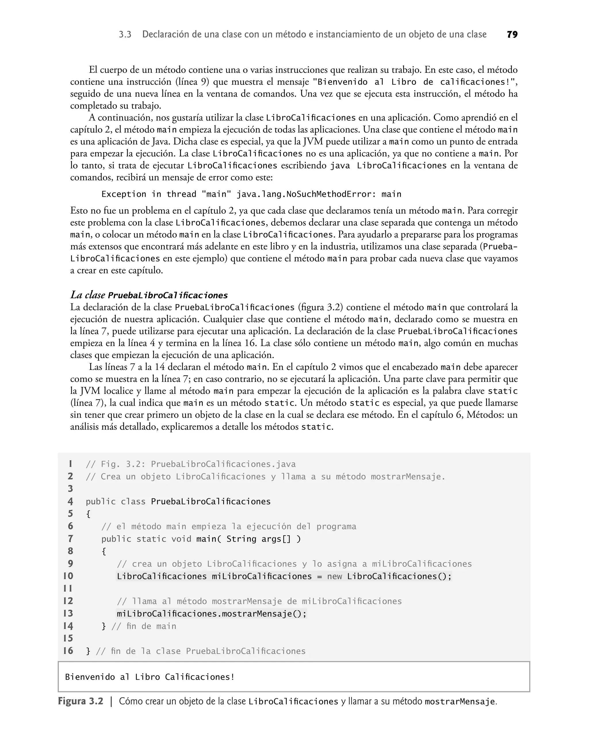 El cuerpo de un método contiene una o varias instrucciones que realizan su trabajo. En este caso, el método
contiene una instrucción (línea 9) que muestra el mensaje "Bienvenido al Libro de caliﬁcaciones!",
seguido de una nueva línea en la ventana de comandos. Una vez que se ejecuta esta instrucción, el método ha
completado su trabajo.
A continuación, nos gustaría utilizar la clase LibroCaliﬁcaciones en una aplicación. Como aprendió en el
capítulo 2, el método main empieza la ejecución de todas las aplicaciones. Una clase que contiene el método main
es una aplicación de Java. Dicha clase es especial, ya que la JVM puede utilizar a main como un punto de entrada
para empezar la ejecución. La clase LibroCaliﬁcaciones no es una aplicación, ya que no contiene a main. Por
lo tanto, si trata de ejecutar LibroCaliﬁcaciones escribiendo java LibroCaliﬁcaciones en la ventana de
comandos, recibirá un mensaje de error como este:
Exception in thread "main" java.lang.NoSuchMethodError: main
Esto no fue un problema en el capítulo 2, ya que cada clase que declaramos tenía un método main. Para corregir
este problema con la clase LibroCaliﬁcaciones, debemos declarar una clase separada que contenga un método
main, o colocar un método main en la clase LibroCaliﬁcaciones. Para ayudarlo a prepararse para los programas
más extensos que encontrará más adelante en este libro y en la industria, utilizamos una clase separada (Prueba-
LibroCaliﬁcaciones en este ejemplo) que contiene el método main para probar cada nueva clase que vayamos
a crear en este capítulo.
La clase PruebaLibroCaliﬁcaciones
La declaración de la clase PruebaLibroCaliﬁcaciones (ﬁgura 3.2) contiene el método main que controlará la
ejecución de nuestra aplicación. Cualquier clase que contiene el método main, declarado como se muestra en
la línea 7, puede utilizarse para ejecutar una aplicación. La declaración de la clase PruebaLibroCaliﬁcaciones
empieza en la línea 4 y termina en la línea 16. La clase sólo contiene un método main, algo común en muchas
clases que empiezan la ejecución de una aplicación.
Las líneas 7 a la 14 declaran el método main. En el capítulo 2 vimos que el encabezado main debe aparecer
como se muestra en la línea 7; en caso contrario, no se ejecutará la aplicación. Una parte clave para permitir que
la JVM localice y llame al método main para empezar la ejecución de la aplicación es la palabra clave static
(línea 7), la cual indica que main es un método static. Un método static es especial, ya que puede llamarse
sin tener que crear primero un objeto de la clase en la cual se declara ese método. En el capítulo 6, Métodos: un
análisis más detallado, explicaremos a detalle los métodos static.
Figura 3.2 | Cómo crear un objeto de la clase LibroCaliﬁcaciones y llamar a su método mostrarMensaje.
1 // Fig. 3.2: PruebaLibroCaliﬁcaciones.java
2 // Crea un objeto LibroCaliﬁcaciones y llama a su método mostrarMensaje.
3
4 public class PruebaLibroCaliﬁcaciones
5 {
6 // el método main empieza la ejecución del programa
7 public static void main( String args[] )
8 {
9 // crea un objeto LibroCaliﬁcaciones y lo asigna a miLibroCaliﬁcaciones
10 LibroCaliﬁcaciones miLibroCaliﬁcaciones = new LibroCaliﬁcaciones();
11
12 // llama al método mostrarMensaje de miLibroCaliﬁcaciones
13 miLibroCaliﬁcaciones.mostrarMensaje();
14 } // ﬁn de main
15
16 } // ﬁn de la clase PruebaLibroCaliﬁcaciones
Bienvenido al Libro Caliﬁcaciones!
3.3 Declaración de una clase con un método e instanciamiento de un objeto de una clase 79
 