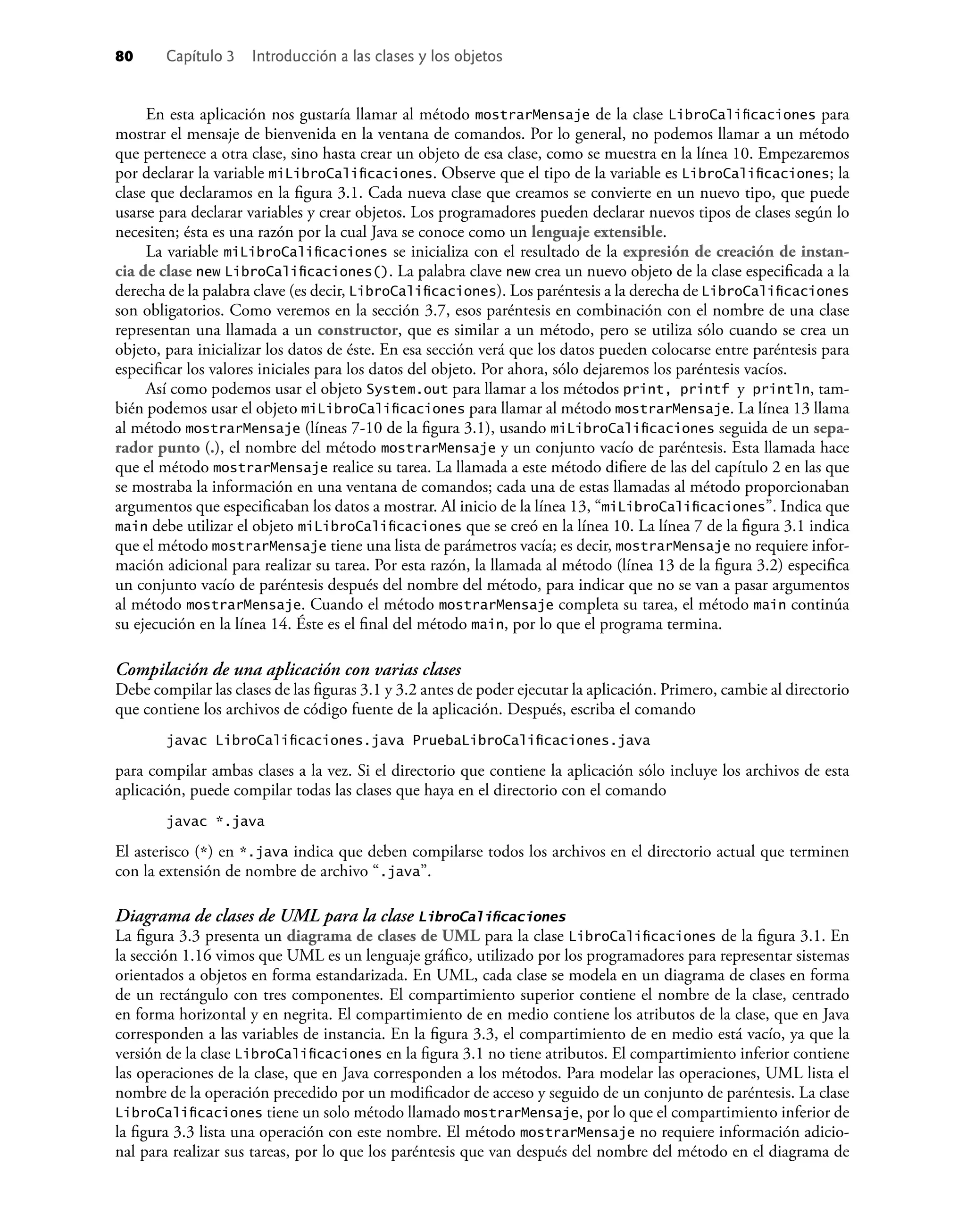 80 Capítulo 3 Introducción a las clases y los objetos
En esta aplicación nos gustaría llamar al método mostrarMensaje de la clase LibroCaliﬁcaciones para
mostrar el mensaje de bienvenida en la ventana de comandos. Por lo general, no podemos llamar a un método
que pertenece a otra clase, sino hasta crear un objeto de esa clase, como se muestra en la línea 10. Empezaremos
por declarar la variable miLibroCaliﬁcaciones. Observe que el tipo de la variable es LibroCaliﬁcaciones; la
clase que declaramos en la ﬁgura 3.1. Cada nueva clase que creamos se convierte en un nuevo tipo, que puede
usarse para declarar variables y crear objetos. Los programadores pueden declarar nuevos tipos de clases según lo
necesiten; ésta es una razón por la cual Java se conoce como un lenguaje extensible.
La variable miLibroCaliﬁcaciones se inicializa con el resultado de la expresión de creación de instan-
cia de clase new LibroCaliﬁcaciones(). La palabra clave new crea un nuevo objeto de la clase especiﬁcada a la
derecha de la palabra clave (es decir, LibroCaliﬁcaciones). Los paréntesis a la derecha de LibroCaliﬁcaciones
son obligatorios. Como veremos en la sección 3.7, esos paréntesis en combinación con el nombre de una clase
representan una llamada a un constructor, que es similar a un método, pero se utiliza sólo cuando se crea un
objeto, para inicializar los datos de éste. En esa sección verá que los datos pueden colocarse entre paréntesis para
especiﬁcar los valores iniciales para los datos del objeto. Por ahora, sólo dejaremos los paréntesis vacíos.
Así como podemos usar el objeto System.out para llamar a los métodos print, printf y println, tam-
bién podemos usar el objeto miLibroCaliﬁcaciones para llamar al método mostrarMensaje. La línea 13 llama
al método mostrarMensaje (líneas 7-10 de la ﬁgura 3.1), usando miLibroCaliﬁcaciones seguida de un sepa-
rador punto (.), el nombre del método mostrarMensaje y un conjunto vacío de paréntesis. Esta llamada hace
que el método mostrarMensaje realice su tarea. La llamada a este método diﬁere de las del capítulo 2 en las que
se mostraba la información en una ventana de comandos; cada una de estas llamadas al método proporcionaban
argumentos que especiﬁcaban los datos a mostrar. Al inicio de la línea 13, “miLibroCaliﬁcaciones”. Indica que
main debe utilizar el objeto miLibroCaliﬁcaciones que se creó en la línea 10. La línea 7 de la ﬁgura 3.1 indica
que el método mostrarMensaje tiene una lista de parámetros vacía; es decir, mostrarMensaje no requiere infor-
mación adicional para realizar su tarea. Por esta razón, la llamada al método (línea 13 de la ﬁgura 3.2) especiﬁca
un conjunto vacío de paréntesis después del nombre del método, para indicar que no se van a pasar argumentos
al método mostrarMensaje. Cuando el método mostrarMensaje completa su tarea, el método main continúa
su ejecución en la línea 14. Éste es el ﬁnal del método main, por lo que el programa termina.
Compilación de una aplicación con varias clases
Debe compilar las clases de las ﬁguras 3.1 y 3.2 antes de poder ejecutar la aplicación. Primero, cambie al directorio
que contiene los archivos de código fuente de la aplicación. Después, escriba el comando
javac LibroCaliﬁcaciones.java PruebaLibroCaliﬁcaciones.java
para compilar ambas clases a la vez. Si el directorio que contiene la aplicación sólo incluye los archivos de esta
aplicación, puede compilar todas las clases que haya en el directorio con el comando
javac *.java
El asterisco (*) en *.java indica que deben compilarse todos los archivos en el directorio actual que terminen
con la extensión de nombre de archivo “.java”.
Diagrama de clases de UML para la clase LibroCaliﬁcaciones
La ﬁgura 3.3 presenta un diagrama de clases de UML para la clase LibroCaliﬁcaciones de la ﬁgura 3.1. En
la sección 1.16 vimos que UML es un lenguaje gráﬁco, utilizado por los programadores para representar sistemas
orientados a objetos en forma estandarizada. En UML, cada clase se modela en un diagrama de clases en forma
de un rectángulo con tres componentes. El compartimiento superior contiene el nombre de la clase, centrado
en forma horizontal y en negrita. El compartimiento de en medio contiene los atributos de la clase, que en Java
corresponden a las variables de instancia. En la ﬁgura 3.3, el compartimiento de en medio está vacío, ya que la
versión de la clase LibroCaliﬁcaciones en la ﬁgura 3.1 no tiene atributos. El compartimiento inferior contiene
las operaciones de la clase, que en Java corresponden a los métodos. Para modelar las operaciones, UML lista el
nombre de la operación precedido por un modiﬁcador de acceso y seguido de un conjunto de paréntesis. La clase
LibroCaliﬁcaciones tiene un solo método llamado mostrarMensaje, por lo que el compartimiento inferior de
la ﬁgura 3.3 lista una operación con este nombre. El método mostrarMensaje no requiere información adicio-
nal para realizar sus tareas, por lo que los paréntesis que van después del nombre del método en el diagrama de
 