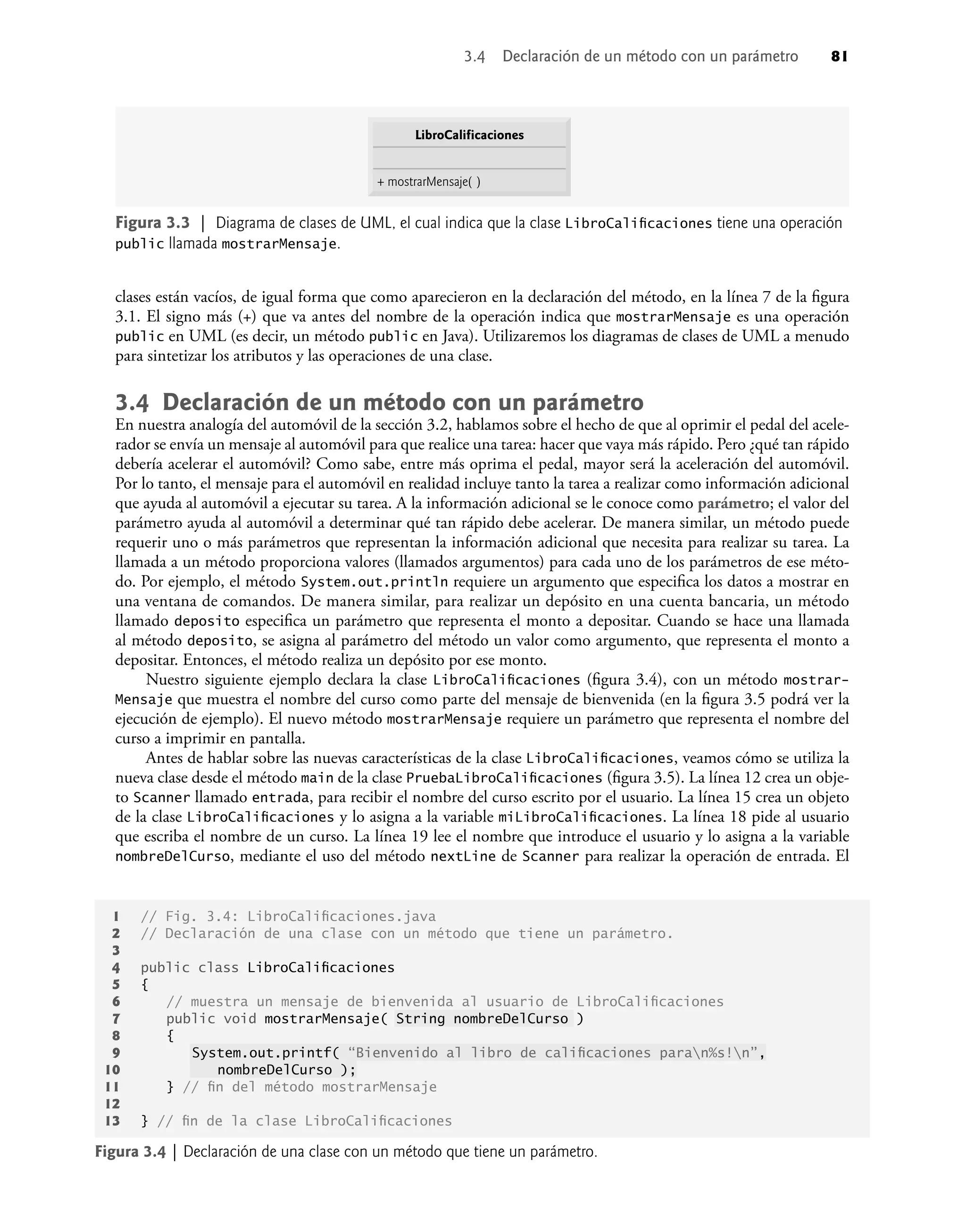clases están vacíos, de igual forma que como aparecieron en la declaración del método, en la línea 7 de la ﬁgura
3.1. El signo más (+) que va antes del nombre de la operación indica que mostrarMensaje es una operación
public en UML (es decir, un método public en Java). Utilizaremos los diagramas de clases de UML a menudo
para sintetizar los atributos y las operaciones de una clase.
3.4 Declaración de un método con un parámetro
En nuestra analogía del automóvil de la sección 3.2, hablamos sobre el hecho de que al oprimir el pedal del acele-
rador se envía un mensaje al automóvil para que realice una tarea: hacer que vaya más rápido. Pero ¿qué tan rápido
debería acelerar el automóvil? Como sabe, entre más oprima el pedal, mayor será la aceleración del automóvil.
Por lo tanto, el mensaje para el automóvil en realidad incluye tanto la tarea a realizar como información adicional
que ayuda al automóvil a ejecutar su tarea. A la información adicional se le conoce como parámetro; el valor del
parámetro ayuda al automóvil a determinar qué tan rápido debe acelerar. De manera similar, un método puede
requerir uno o más parámetros que representan la información adicional que necesita para realizar su tarea. La
llamada a un método proporciona valores (llamados argumentos) para cada uno de los parámetros de ese méto-
do. Por ejemplo, el método System.out.println requiere un argumento que especiﬁca los datos a mostrar en
una ventana de comandos. De manera similar, para realizar un depósito en una cuenta bancaria, un método
llamado deposito especiﬁca un parámetro que representa el monto a depositar. Cuando se hace una llamada
al método deposito, se asigna al parámetro del método un valor como argumento, que representa el monto a
depositar. Entonces, el método realiza un depósito por ese monto.
Nuestro siguiente ejemplo declara la clase LibroCaliﬁcaciones (ﬁgura 3.4), con un método mostrar-
Mensaje que muestra el nombre del curso como parte del mensaje de bienvenida (en la ﬁgura 3.5 podrá ver la
ejecución de ejemplo). El nuevo método mostrarMensaje requiere un parámetro que representa el nombre del
curso a imprimir en pantalla.
Antes de hablar sobre las nuevas características de la clase LibroCaliﬁcaciones, veamos cómo se utiliza la
nueva clase desde el método main de la clase PruebaLibroCaliﬁcaciones (ﬁgura 3.5). La línea 12 crea un obje-
to Scanner llamado entrada, para recibir el nombre del curso escrito por el usuario. La línea 15 crea un objeto
de la clase LibroCaliﬁcaciones y lo asigna a la variable miLibroCaliﬁcaciones. La línea 18 pide al usuario
que escriba el nombre de un curso. La línea 19 lee el nombre que introduce el usuario y lo asigna a la variable
nombreDelCurso, mediante el uso del método nextLine de Scanner para realizar la operación de entrada. El
Figura 3.3 | Diagrama de clases de UML, el cual indica que la clase LibroCaliﬁcaciones tiene una operación
public llamada mostrarMensaje.
LibroCalificaciones
+ mostrarMensaje( )
Figura 3.4 | Declaración de una clase con un método que tiene un parámetro.
1 // Fig. 3.4: LibroCaliﬁcaciones.java
2 // Declaración de una clase con un método que tiene un parámetro.
3
4 public class LibroCaliﬁcaciones
5 {
6 // muestra un mensaje de bienvenida al usuario de LibroCaliﬁcaciones
7 public void mostrarMensaje( String nombreDelCurso )
8 {
9 System.out.printf( “Bienvenido al libro de caliﬁcaciones paran%s!n”,
10 nombreDelCurso );
11 } // ﬁn del método mostrarMensaje
12
13 } // ﬁn de la clase LibroCaliﬁcaciones
3.4 Declaración de un método con un parámetro 81
 