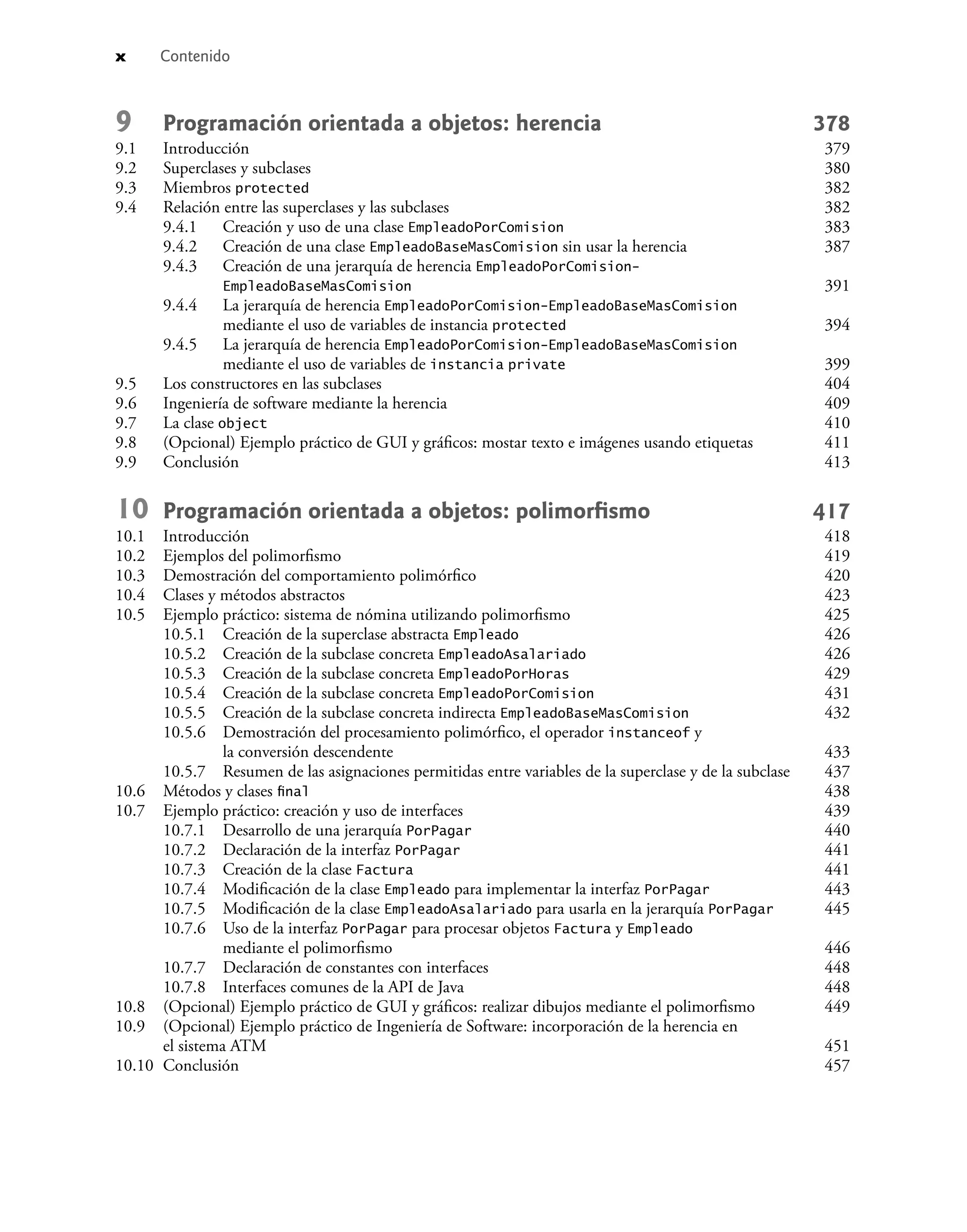 x Contenido
9 Programación orientada a objetos: herencia 378
9.1 Introducción 379
9.2 Superclases y subclases 380
9.3 Miembros protected 382
9.4 Relación entre las superclases y las subclases 382
9.4.1 Creación y uso de una clase EmpleadoPorComision 383
9.4.2 Creación de una clase EmpleadoBaseMasComision sin usar la herencia 387
9.4.3 Creación de una jerarquía de herencia EmpleadoPorComision-
EmpleadoBaseMasComision 391
9.4.4 La jerarquía de herencia EmpleadoPorComision-EmpleadoBaseMasComision
mediante el uso de variables de instancia protected 394
9.4.5 La jerarquía de herencia EmpleadoPorComision-EmpleadoBaseMasComision
mediante el uso de variables de instancia private 399
9.5 Los constructores en las subclases 404
9.6 Ingeniería de software mediante la herencia 409
9.7 La clase object 410
9.8 (Opcional) Ejemplo práctico de GUI y gráﬁcos: mostar texto e imágenes usando etiquetas 411
9.9 Conclusión 413
10 Programación orientada a objetos: polimorﬁsmo 417
10.1 Introducción 418
10.2 Ejemplos del polimorﬁsmo 419
10.3 Demostración del comportamiento polimórﬁco 420
10.4 Clases y métodos abstractos 423
10.5 Ejemplo práctico: sistema de nómina utilizando polimorﬁsmo 425
10.5.1 Creación de la superclase abstracta Empleado 426
10.5.2 Creación de la subclase concreta EmpleadoAsalariado 426
10.5.3 Creación de la subclase concreta EmpleadoPorHoras 429
10.5.4 Creación de la subclase concreta EmpleadoPorComision 431
10.5.5 Creación de la subclase concreta indirecta EmpleadoBaseMasComision 432
10.5.6 Demostración del procesamiento polimórﬁco, el operador instanceof y
la conversión descendente 433
10.5.7 Resumen de las asignaciones permitidas entre variables de la superclase y de la subclase 437
10.6 Métodos y clases ﬁnal 438
10.7 Ejemplo práctico: creación y uso de interfaces 439
10.7.1 Desarrollo de una jerarquía PorPagar 440
10.7.2 Declaración de la interfaz PorPagar 441
10.7.3 Creación de la clase Factura 441
10.7.4 Modiﬁcación de la clase Empleado para implementar la interfaz PorPagar 443
10.7.5 Modiﬁcación de la clase EmpleadoAsalariado para usarla en la jerarquía PorPagar 445
10.7.6 Uso de la interfaz PorPagar para procesar objetos Factura y Empleado
mediante el polimorﬁsmo 446
10.7.7 Declaración de constantes con interfaces 448
10.7.8 Interfaces comunes de la API de Java 448
10.8 (Opcional) Ejemplo práctico de GUI y gráﬁcos: realizar dibujos mediante el polimorﬁsmo 449
10.9 (Opcional) Ejemplo práctico de Ingeniería de Software: incorporación de la herencia en
el sistema ATM 451
10.10 Conclusión 457
 