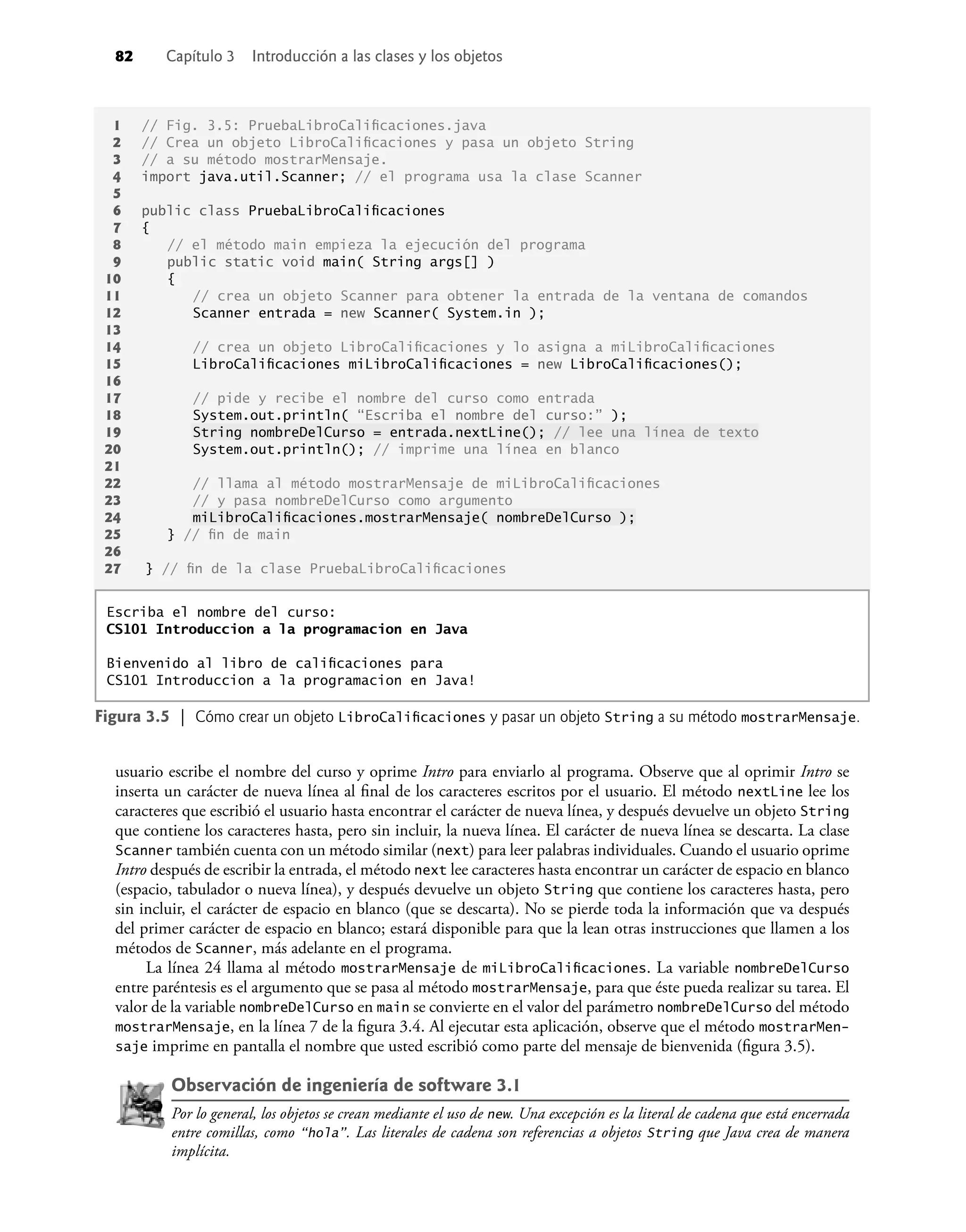 82 Capítulo 3 Introducción a las clases y los objetos
usuario escribe el nombre del curso y oprime Intro para enviarlo al programa. Observe que al oprimir Intro se
inserta un carácter de nueva línea al ﬁnal de los caracteres escritos por el usuario. El método nextLine lee los
caracteres que escribió el usuario hasta encontrar el carácter de nueva línea, y después devuelve un objeto String
que contiene los caracteres hasta, pero sin incluir, la nueva línea. El carácter de nueva línea se descarta. La clase
Scanner también cuenta con un método similar (next) para leer palabras individuales. Cuando el usuario oprime
Intro después de escribir la entrada, el método next lee caracteres hasta encontrar un carácter de espacio en blanco
(espacio, tabulador o nueva línea), y después devuelve un objeto String que contiene los caracteres hasta, pero
sin incluir, el carácter de espacio en blanco (que se descarta). No se pierde toda la información que va después
del primer carácter de espacio en blanco; estará disponible para que la lean otras instrucciones que llamen a los
métodos de Scanner, más adelante en el programa.
La línea 24 llama al método mostrarMensaje de miLibroCaliﬁcaciones. La variable nombreDelCurso
entre paréntesis es el argumento que se pasa al método mostrarMensaje, para que éste pueda realizar su tarea. El
valor de la variable nombreDelCurso en main se convierte en el valor del parámetro nombreDelCurso del método
mostrarMensaje, en la línea 7 de la ﬁgura 3.4. Al ejecutar esta aplicación, observe que el método mostrarMen-
saje imprime en pantalla el nombre que usted escribió como parte del mensaje de bienvenida (ﬁgura 3.5).
Observación de ingeniería de software 3.1
Por lo general, los objetos se crean mediante el uso de new. Una excepción es la literal de cadena que está encerrada
entre comillas, como “hola”. Las literales de cadena son referencias a objetos String que Java crea de manera
implícita.
1 // Fig. 3.5: PruebaLibroCaliﬁcaciones.java
2 // Crea un objeto LibroCaliﬁcaciones y pasa un objeto String
3 // a su método mostrarMensaje.
4 import java.util.Scanner; // el programa usa la clase Scanner
5
6 public class PruebaLibroCaliﬁcaciones
7 {
8 // el método main empieza la ejecución del programa
9 public static void main( String args[] )
10 {
11 // crea un objeto Scanner para obtener la entrada de la ventana de comandos
12 Scanner entrada = new Scanner( System.in );
13
14 // crea un objeto LibroCaliﬁcaciones y lo asigna a miLibroCaliﬁcaciones
15 LibroCaliﬁcaciones miLibroCaliﬁcaciones = new LibroCaliﬁcaciones();
16
17 // pide y recibe el nombre del curso como entrada
18 System.out.println( “Escriba el nombre del curso:” );
19 String nombreDelCurso = entrada.nextLine(); // lee una línea de texto
20 System.out.println(); // imprime una línea en blanco
21
22 // llama al método mostrarMensaje de miLibroCaliﬁcaciones
23 // y pasa nombreDelCurso como argumento
24 miLibroCaliﬁcaciones.mostrarMensaje( nombreDelCurso );
25 } // ﬁn de main
26
27 } // ﬁn de la clase PruebaLibroCaliﬁcaciones
Escriba el nombre del curso:
CS101 Introduccion a la programacion en Java
Bienvenido al libro de caliﬁcaciones para
CS101 Introduccion a la programacion en Java!
Figura 3.5 | Cómo crear un objeto LibroCaliﬁcaciones y pasar un objeto String a su método mostrarMensaje.
 