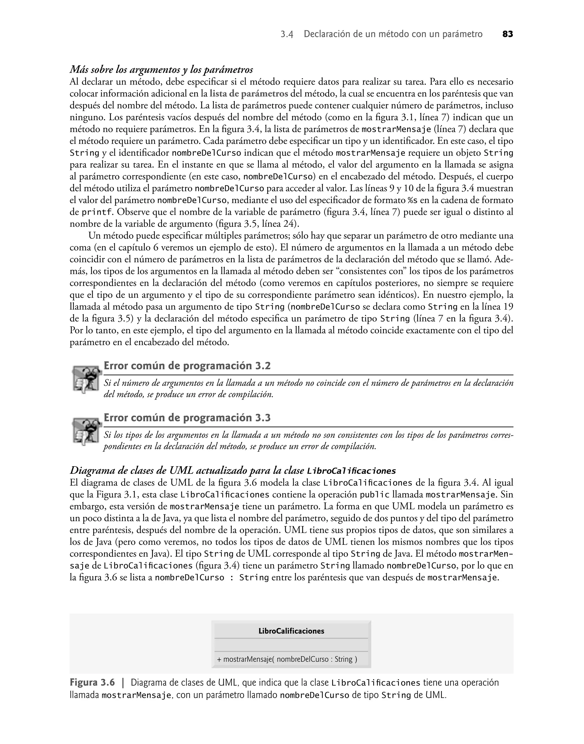Más sobre los argumentos y los parámetros
Al declarar un método, debe especiﬁcar si el método requiere datos para realizar su tarea. Para ello es necesario
colocar información adicional en la lista de parámetros del método, la cual se encuentra en los paréntesis que van
después del nombre del método. La lista de parámetros puede contener cualquier número de parámetros, incluso
ninguno. Los paréntesis vacíos después del nombre del método (como en la ﬁgura 3.1, línea 7) indican que un
método no requiere parámetros. En la ﬁgura 3.4, la lista de parámetros de mostrarMensaje (línea 7) declara que
el método requiere un parámetro. Cada parámetro debe especiﬁcar un tipo y un identiﬁcador. En este caso, el tipo
String y el identiﬁcador nombreDelCurso indican que el método mostrarMensaje requiere un objeto String
para realizar su tarea. En el instante en que se llama al método, el valor del argumento en la llamada se asigna
al parámetro correspondiente (en este caso, nombreDelCurso) en el encabezado del método. Después, el cuerpo
del método utiliza el parámetro nombreDelCurso para acceder al valor. Las líneas 9 y 10 de la ﬁgura 3.4 muestran
el valor del parámetro nombreDelCurso, mediante el uso del especiﬁcador de formato %s en la cadena de formato
de printf. Observe que el nombre de la variable de parámetro (ﬁgura 3.4, línea 7) puede ser igual o distinto al
nombre de la variable de argumento (ﬁgura 3.5, línea 24).
Un método puede especiﬁcar múltiples parámetros; sólo hay que separar un parámetro de otro mediante una
coma (en el capítulo 6 veremos un ejemplo de esto). El número de argumentos en la llamada a un método debe
coincidir con el número de parámetros en la lista de parámetros de la declaración del método que se llamó. Ade-
más, los tipos de los argumentos en la llamada al método deben ser “consistentes con” los tipos de los parámetros
correspondientes en la declaración del método (como veremos en capítulos posteriores, no siempre se requiere
que el tipo de un argumento y el tipo de su correspondiente parámetro sean idénticos). En nuestro ejemplo, la
llamada al método pasa un argumento de tipo String (nombreDelCurso se declara como String en la línea 19
de la ﬁgura 3.5) y la declaración del método especiﬁca un parámetro de tipo String (línea 7 en la ﬁgura 3.4).
Por lo tanto, en este ejemplo, el tipo del argumento en la llamada al método coincide exactamente con el tipo del
parámetro en el encabezado del método.
Error común de programación 3.2
Si el número de argumentos en la llamada a un método no coincide con el número de parámetros en la declaración
del método, se produce un error de compilación.
Error común de programación 3.3
Si los tipos de los argumentos en la llamada a un método no son consistentes con los tipos de los parámetros corres-
pondientes en la declaración del método, se produce un error de compilación.
Diagrama de clases de UML actualizado para la clase LibroCaliﬁcaciones
El diagrama de clases de UML de la ﬁgura 3.6 modela la clase LibroCaliﬁcaciones de la ﬁgura 3.4. Al igual
que la Figura 3.1, esta clase LibroCaliﬁcaciones contiene la operación public llamada mostrarMensaje. Sin
embargo, esta versión de mostrarMensaje tiene un parámetro. La forma en que UML modela un parámetro es
un poco distinta a la de Java, ya que lista el nombre del parámetro, seguido de dos puntos y del tipo del parámetro
entre paréntesis, después del nombre de la operación. UML tiene sus propios tipos de datos, que son similares a
los de Java (pero como veremos, no todos los tipos de datos de UML tienen los mismos nombres que los tipos
correspondientes en Java). El tipo String de UML corresponde al tipo String de Java. El método mostrarMen-
saje de LibroCaliﬁcaciones (ﬁgura 3.4) tiene un parámetro String llamado nombreDelCurso, por lo que en
la ﬁgura 3.6 se lista a nombreDelCurso : String entre los paréntesis que van después de mostrarMensaje.
Figura 3.6 | Diagrama de clases de UML, que indica que la clase LibroCaliﬁcaciones tiene una operación
llamada mostrarMensaje, con un parámetro llamado nombreDelCurso de tipo String de UML.
LibroCalificaciones
+ mostrarMensaje( nombreDelCurso : String )
3.4 Declaración de un método con un parámetro 83
 