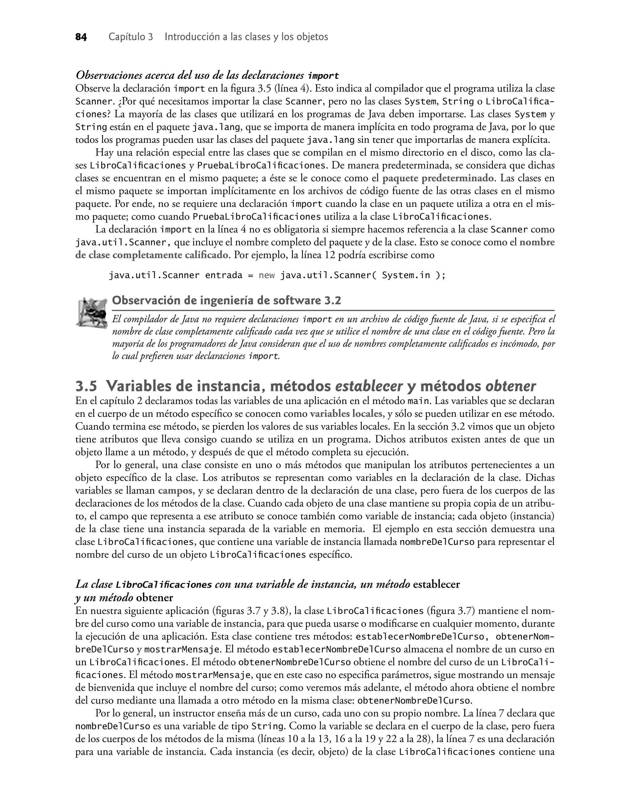 84 Capítulo 3 Introducción a las clases y los objetos
Observaciones acerca del uso de las declaraciones import
Observe la declaración import en la ﬁgura 3.5 (línea 4). Esto indica al compilador que el programa utiliza la clase
Scanner. ¿Por qué necesitamos importar la clase Scanner, pero no las clases System, String o LibroCaliﬁca-
ciones? La mayoría de las clases que utilizará en los programas de Java deben importarse. Las clases System y
String están en el paquete java.lang, que se importa de manera implícita en todo programa de Java, por lo que
todos los programas pueden usar las clases del paquete java.lang sin tener que importarlas de manera explícita.
Hay una relación especial entre las clases que se compilan en el mismo directorio en el disco, como las cla-
ses LibroCaliﬁcaciones y PruebaLibroCaliﬁcaciones. De manera predeterminada, se considera que dichas
clases se encuentran en el mismo paquete; a éste se le conoce como el paquete predeterminado. Las clases en
el mismo paquete se importan implícitamente en los archivos de código fuente de las otras clases en el mismo
paquete. Por ende, no se requiere una declaración import cuando la clase en un paquete utiliza a otra en el mis-
mo paquete; como cuando PruebaLibroCaliﬁcaciones utiliza a la clase LibroCaliﬁcaciones.
La declaración import en la línea 4 no es obligatoria si siempre hacemos referencia a la clase Scanner como
java.util.Scanner, que incluye el nombre completo del paquete y de la clase. Esto se conoce como el nombre
de clase completamente caliﬁcado. Por ejemplo, la línea 12 podría escribirse como
java.util.Scanner entrada = new java.util.Scanner( System.in );
Observación de ingeniería de software 3.2
El compilador de Java no requiere declaraciones import en un archivo de código fuente de Java, si se especiﬁca el
nombre de clase completamente caliﬁcado cada vez que se utilice el nombre de una clase en el código fuente. Pero la
mayoría de los programadores de Java consideran que el uso de nombres completamente caliﬁcados es incómodo, por
lo cual preﬁeren usar declaraciones import.
3.5 Variables de instancia, métodos establecer y métodos obtener
En el capítulo 2 declaramos todas las variables de una aplicación en el método main. Las variables que se declaran
en el cuerpo de un método especíﬁco se conocen como variables locales, y sólo se pueden utilizar en ese método.
Cuando termina ese método, se pierden los valores de sus variables locales. En la sección 3.2 vimos que un objeto
tiene atributos que lleva consigo cuando se utiliza en un programa. Dichos atributos existen antes de que un
objeto llame a un método, y después de que el método completa su ejecución.
Por lo general, una clase consiste en uno o más métodos que manipulan los atributos pertenecientes a un
objeto especíﬁco de la clase. Los atributos se representan como variables en la declaración de la clase. Dichas
variables se llaman campos, y se declaran dentro de la declaración de una clase, pero fuera de los cuerpos de las
declaraciones de los métodos de la clase. Cuando cada objeto de una clase mantiene su propia copia de un atribu-
to, el campo que representa a ese atributo se conoce también como variable de instancia; cada objeto (instancia)
de la clase tiene una instancia separada de la variable en memoria. El ejemplo en esta sección demuestra una
clase LibroCaliﬁcaciones, que contiene una variable de instancia llamada nombreDelCurso para representar el
nombre del curso de un objeto LibroCaliﬁcaciones especíﬁco.
La clase LibroCaliﬁcaciones con una variable de instancia, un método establecer
y un método obtener
En nuestra siguiente aplicación (ﬁguras 3.7 y 3.8), la clase LibroCaliﬁcaciones (ﬁgura 3.7) mantiene el nom-
bre del curso como una variable de instancia, para que pueda usarse o modiﬁcarse en cualquier momento, durante
la ejecución de una aplicación. Esta clase contiene tres métodos: establecerNombreDelCurso, obtenerNom-
breDelCurso y mostrarMensaje. El método establecerNombreDelCurso almacena el nombre de un curso en
un LibroCaliﬁcaciones. El método obtenerNombreDelCurso obtiene el nombre del curso de un LibroCali-
ﬁcaciones. El método mostrarMensaje, que en este caso no especiﬁca parámetros, sigue mostrando un mensaje
de bienvenida que incluye el nombre del curso; como veremos más adelante, el método ahora obtiene el nombre
del curso mediante una llamada a otro método en la misma clase: obtenerNombreDelCurso.
Por lo general, un instructor enseña más de un curso, cada uno con su propio nombre. La línea 7 declara que
nombreDelCurso es una variable de tipo String. Como la variable se declara en el cuerpo de la clase, pero fuera
de los cuerpos de los métodos de la misma (líneas 10 a la 13, 16 a la 19 y 22 a la 28), la línea 7 es una declaración
para una variable de instancia. Cada instancia (es decir, objeto) de la clase LibroCaliﬁcaciones contiene una
 