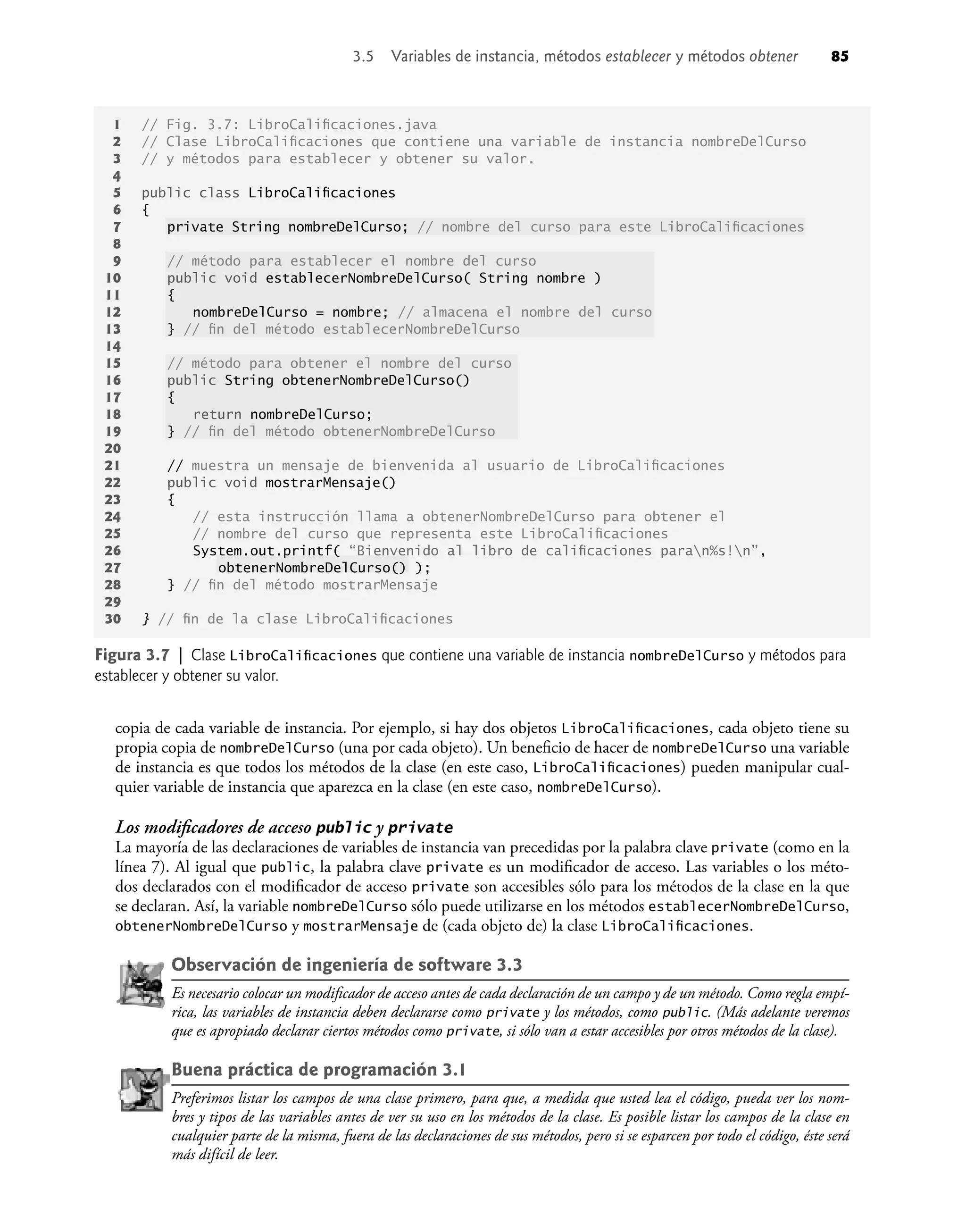 copia de cada variable de instancia. Por ejemplo, si hay dos objetos LibroCaliﬁcaciones, cada objeto tiene su
propia copia de nombreDelCurso (una por cada objeto). Un beneﬁcio de hacer de nombreDelCurso una variable
de instancia es que todos los métodos de la clase (en este caso, LibroCaliﬁcaciones) pueden manipular cual-
quier variable de instancia que aparezca en la clase (en este caso, nombreDelCurso).
Los modiﬁcadores de acceso public y private
La mayoría de las declaraciones de variables de instancia van precedidas por la palabra clave private (como en la
línea 7). Al igual que public, la palabra clave private es un modiﬁcador de acceso. Las variables o los méto-
dos declarados con el modiﬁcador de acceso private son accesibles sólo para los métodos de la clase en la que
se declaran. Así, la variable nombreDelCurso sólo puede utilizarse en los métodos establecerNombreDelCurso,
obtenerNombreDelCurso y mostrarMensaje de (cada objeto de) la clase LibroCaliﬁcaciones.
Observación de ingeniería de software 3.3
Es necesario colocar un modiﬁcador de acceso antes de cada declaración de un campo y de un método. Como regla empí-
rica, las variables de instancia deben declararse como private y los métodos, como public. (Más adelante veremos
que es apropiado declarar ciertos métodos como private, si sólo van a estar accesibles por otros métodos de la clase).
Buena práctica de programación 3.1
Preferimos listar los campos de una clase primero, para que, a medida que usted lea el código, pueda ver los nom-
bres y tipos de las variables antes de ver su uso en los métodos de la clase. Es posible listar los campos de la clase en
cualquier parte de la misma, fuera de las declaraciones de sus métodos, pero si se esparcen por todo el código, éste será
más difícil de leer.
1 // Fig. 3.7: LibroCaliﬁcaciones.java
2 // Clase LibroCaliﬁcaciones que contiene una variable de instancia nombreDelCurso
3 // y métodos para establecer y obtener su valor.
4
5 public class LibroCaliﬁcaciones
6 {
7 private String nombreDelCurso; // nombre del curso para este LibroCaliﬁcaciones
8
9 // método para establecer el nombre del curso
10 public void establecerNombreDelCurso( String nombre )
11 {
12 nombreDelCurso = nombre; // almacena el nombre del curso
13 } // ﬁn del método establecerNombreDelCurso
14
15 // método para obtener el nombre del curso
16 public String obtenerNombreDelCurso()
17 {
18 return nombreDelCurso;
19 } // ﬁn del método obtenerNombreDelCurso
20
21 // muestra un mensaje de bienvenida al usuario de LibroCaliﬁcaciones
22 public void mostrarMensaje()
23 {
24 // esta instrucción llama a obtenerNombreDelCurso para obtener el
25 // nombre del curso que representa este LibroCaliﬁcaciones
26 System.out.printf( “Bienvenido al libro de caliﬁcaciones paran%s!n”,
27 obtenerNombreDelCurso() );
28 } // ﬁn del método mostrarMensaje
29
30 } // ﬁn de la clase LibroCaliﬁcaciones
Figura 3.7 | Clase LibroCaliﬁcaciones que contiene una variable de instancia nombreDelCurso y métodos para
establecer y obtener su valor.
3.5 Variables de instancia, métodos establecer y métodos obtener 85
 
