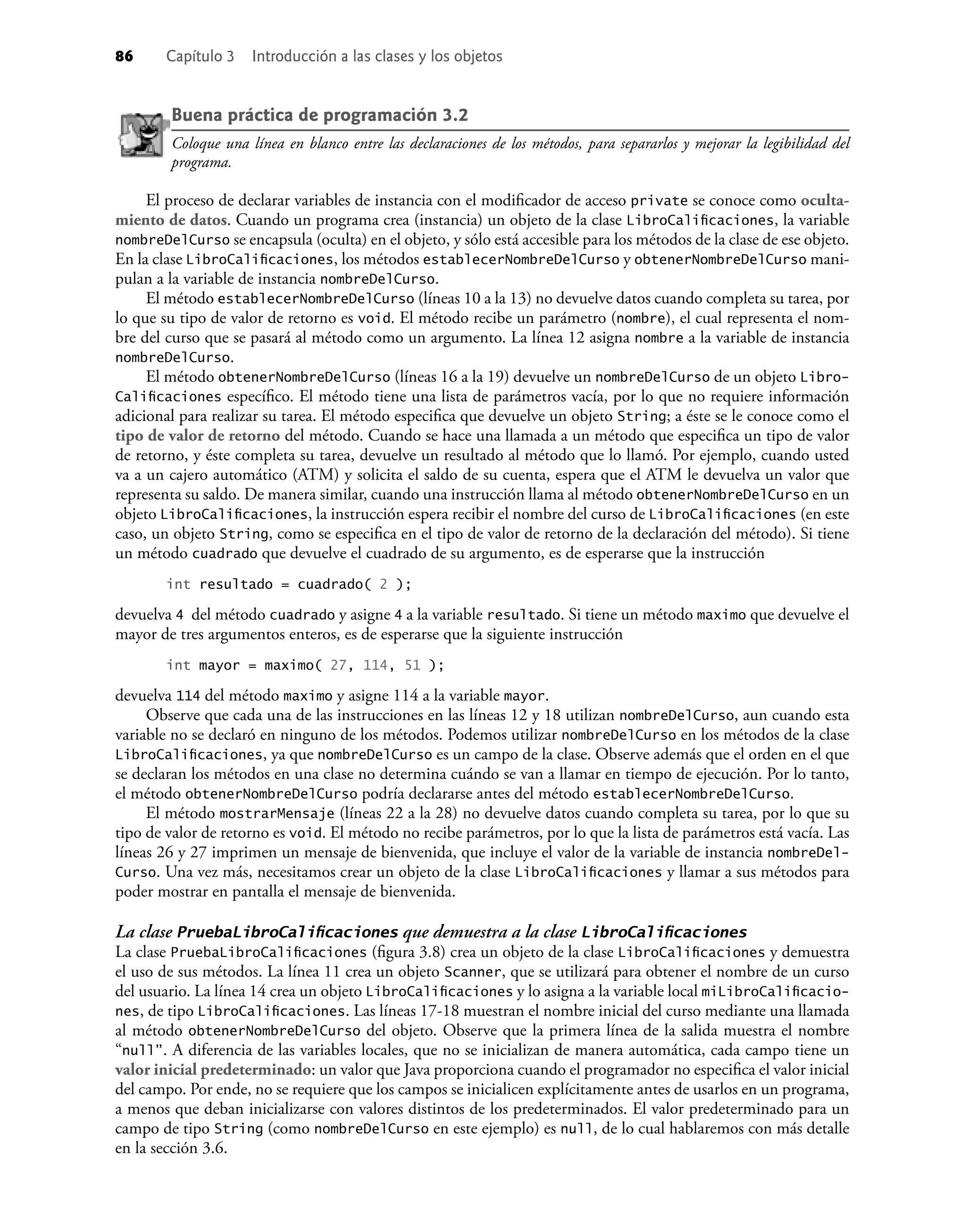 86 Capítulo 3 Introducción a las clases y los objetos
Buena práctica de programación 3.2
Coloque una línea en blanco entre las declaraciones de los métodos, para separarlos y mejorar la legibilidad del
programa.
El proceso de declarar variables de instancia con el modiﬁcador de acceso private se conoce como oculta-
miento de datos. Cuando un programa crea (instancia) un objeto de la clase LibroCaliﬁcaciones, la variable
nombreDelCurso se encapsula (oculta) en el objeto, y sólo está accesible para los métodos de la clase de ese objeto.
En la clase LibroCaliﬁcaciones, los métodos establecerNombreDelCurso y obtenerNombreDelCurso mani-
pulan a la variable de instancia nombreDelCurso.
El método establecerNombreDelCurso (líneas 10 a la 13) no devuelve datos cuando completa su tarea, por
lo que su tipo de valor de retorno es void. El método recibe un parámetro (nombre), el cual representa el nom-
bre del curso que se pasará al método como un argumento. La línea 12 asigna nombre a la variable de instancia
nombreDelCurso.
El método obtenerNombreDelCurso (líneas 16 a la 19) devuelve un nombreDelCurso de un objeto Libro-
Caliﬁcaciones especíﬁco. El método tiene una lista de parámetros vacía, por lo que no requiere información
adicional para realizar su tarea. El método especiﬁca que devuelve un objeto String; a éste se le conoce como el
tipo de valor de retorno del método. Cuando se hace una llamada a un método que especiﬁca un tipo de valor
de retorno, y éste completa su tarea, devuelve un resultado al método que lo llamó. Por ejemplo, cuando usted
va a un cajero automático (ATM) y solicita el saldo de su cuenta, espera que el ATM le devuelva un valor que
representa su saldo. De manera similar, cuando una instrucción llama al método obtenerNombreDelCurso en un
objeto LibroCaliﬁcaciones, la instrucción espera recibir el nombre del curso de LibroCaliﬁcaciones (en este
caso, un objeto String, como se especiﬁca en el tipo de valor de retorno de la declaración del método). Si tiene
un método cuadrado que devuelve el cuadrado de su argumento, es de esperarse que la instrucción
int resultado = cuadrado( 2 );
devuelva 4 del método cuadrado y asigne 4 a la variable resultado. Si tiene un método maximo que devuelve el
mayor de tres argumentos enteros, es de esperarse que la siguiente instrucción
int mayor = maximo( 27, 114, 51 );
devuelva 114 del método maximo y asigne 114 a la variable mayor.
Observe que cada una de las instrucciones en las líneas 12 y 18 utilizan nombreDelCurso, aun cuando esta
variable no se declaró en ninguno de los métodos. Podemos utilizar nombreDelCurso en los métodos de la clase
LibroCaliﬁcaciones, ya que nombreDelCurso es un campo de la clase. Observe además que el orden en el que
se declaran los métodos en una clase no determina cuándo se van a llamar en tiempo de ejecución. Por lo tanto,
el método obtenerNombreDelCurso podría declararse antes del método establecerNombreDelCurso.
El método mostrarMensaje (líneas 22 a la 28) no devuelve datos cuando completa su tarea, por lo que su
tipo de valor de retorno es void. El método no recibe parámetros, por lo que la lista de parámetros está vacía. Las
líneas 26 y 27 imprimen un mensaje de bienvenida, que incluye el valor de la variable de instancia nombreDel-
Curso. Una vez más, necesitamos crear un objeto de la clase LibroCaliﬁcaciones y llamar a sus métodos para
poder mostrar en pantalla el mensaje de bienvenida.
La clase PruebaLibroCaliﬁcaciones que demuestra a la clase LibroCaliﬁcaciones
La clase PruebaLibroCaliﬁcaciones (ﬁgura 3.8) crea un objeto de la clase LibroCaliﬁcaciones y demuestra
el uso de sus métodos. La línea 11 crea un objeto Scanner, que se utilizará para obtener el nombre de un curso
del usuario. La línea 14 crea un objeto LibroCaliﬁcaciones y lo asigna a la variable local miLibroCaliﬁcacio-
nes, de tipo LibroCaliﬁcaciones. Las líneas 17-18 muestran el nombre inicial del curso mediante una llamada
al método obtenerNombreDelCurso del objeto. Observe que la primera línea de la salida muestra el nombre
“null”. A diferencia de las variables locales, que no se inicializan de manera automática, cada campo tiene un
valor inicial predeterminado: un valor que Java proporciona cuando el programador no especiﬁca el valor inicial
del campo. Por ende, no se requiere que los campos se inicialicen explícitamente antes de usarlos en un programa,
a menos que deban inicializarse con valores distintos de los predeterminados. El valor predeterminado para un
campo de tipo String (como nombreDelCurso en este ejemplo) es null, de lo cual hablaremos con más detalle
en la sección 3.6.
 