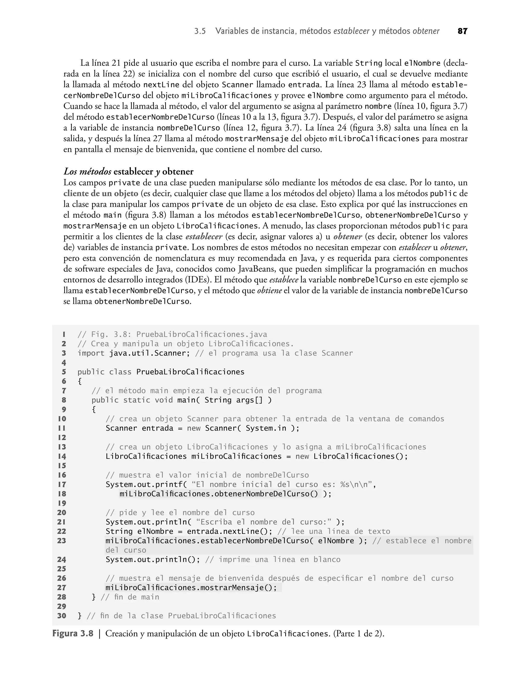 La línea 21 pide al usuario que escriba el nombre para el curso. La variable String local elNombre (decla-
rada en la línea 22) se inicializa con el nombre del curso que escribió el usuario, el cual se devuelve mediante
la llamada al método nextLine del objeto Scanner llamado entrada. La línea 23 llama al método estable-
cerNombreDelCurso del objeto miLibroCaliﬁcaciones y provee elNombre como argumento para el método.
Cuando se hace la llamada al método, el valor del argumento se asigna al parámetro nombre (línea 10, ﬁgura 3.7)
del método establecerNombreDelCurso (líneas 10 a la 13, ﬁgura 3.7). Después, el valor del parámetro se asigna
a la variable de instancia nombreDelCurso (línea 12, ﬁgura 3.7). La línea 24 (ﬁgura 3.8) salta una línea en la
salida, y después la línea 27 llama al método mostrarMensaje del objeto miLibroCaliﬁcaciones para mostrar
en pantalla el mensaje de bienvenida, que contiene el nombre del curso.
Los métodos establecer y obtener
Los campos private de una clase pueden manipularse sólo mediante los métodos de esa clase. Por lo tanto, un
cliente de un objeto (es decir, cualquier clase que llame a los métodos del objeto) llama a los métodos public de
la clase para manipular los campos private de un objeto de esa clase. Esto explica por qué las instrucciones en
el método main (ﬁgura 3.8) llaman a los métodos establecerNombreDelCurso, obtenerNombreDelCurso y
mostrarMensaje en un objeto LibroCaliﬁcaciones. A menudo, las clases proporcionan métodos public para
permitir a los clientes de la clase establecer (es decir, asignar valores a) u obtener (es decir, obtener los valores
de) variables de instancia private. Los nombres de estos métodos no necesitan empezar con establecer u obtener,
pero esta convención de nomenclatura es muy recomendada en Java, y es requerida para ciertos componentes
de software especiales de Java, conocidos como JavaBeans, que pueden simpliﬁcar la programación en muchos
entornos de desarrollo integrados (IDEs). El método que establece la variable nombreDelCurso en este ejemplo se
llama establecerNombreDelCurso, y el método que obtiene el valor de la variable de instancia nombreDelCurso
se llama obtenerNombreDelCurso.
Figura 3.8 | Creación y manipulación de un objeto LibroCaliﬁcaciones. (Parte 1 de 2).
1 // Fig. 3.8: PruebaLibroCaliﬁcaciones.java
2 // Crea y manipula un objeto LibroCaliﬁcaciones.
3 import java.util.Scanner; // el programa usa la clase Scanner
4
5 public class PruebaLibroCaliﬁcaciones
6 {
7 // el método main empieza la ejecución del programa
8 public static void main( String args[] )
9 {
10 // crea un objeto Scanner para obtener la entrada de la ventana de comandos
11 Scanner entrada = new Scanner( System.in );
12
13 // crea un objeto LibroCaliﬁcaciones y lo asigna a miLibroCaliﬁcaciones
14 LibroCaliﬁcaciones miLibroCaliﬁcaciones = new LibroCaliﬁcaciones();
15
16 // muestra el valor inicial de nombreDelCurso
17 System.out.printf( “El nombre inicial del curso es: %snn”,
18 miLibroCaliﬁcaciones.obtenerNombreDelCurso() );
19
20 // pide y lee el nombre del curso
21 System.out.println( “Escriba el nombre del curso:” );
22 String elNombre = entrada.nextLine(); // lee una línea de texto
23 miLibroCaliﬁcaciones.establecerNombreDelCurso( elNombre ); // establece el nombre
del curso
24 System.out.println(); // imprime una línea en blanco
25
26 // muestra el mensaje de bienvenida después de especiﬁcar el nombre del curso
27 miLibroCaliﬁcaciones.mostrarMensaje();
28 } // ﬁn de main
29
30 } // ﬁn de la clase PruebaLibroCaliﬁcaciones
3.5 Variables de instancia, métodos establecer y métodos obtener 87
 