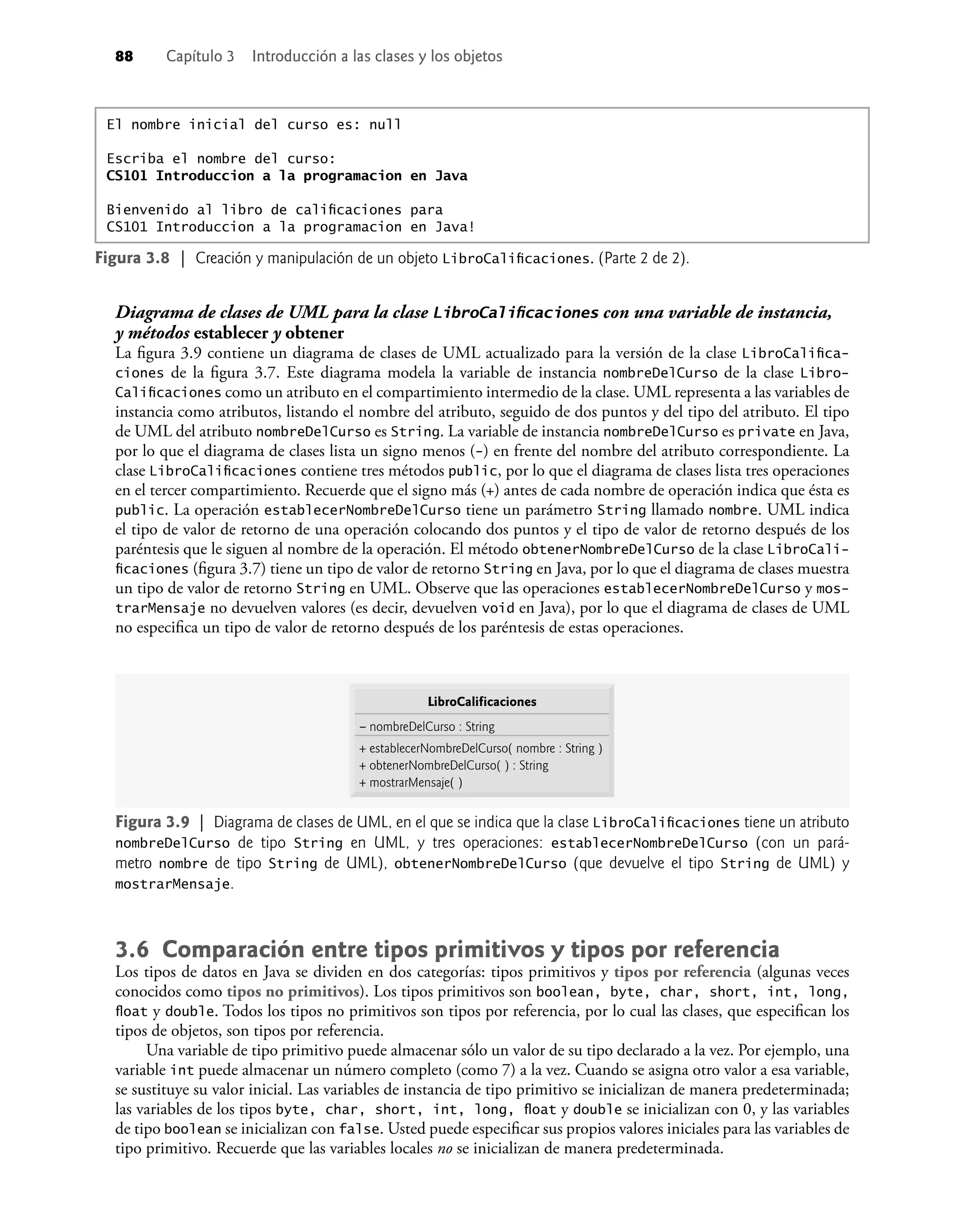 88 Capítulo 3 Introducción a las clases y los objetos
Diagrama de clases de UML para la clase LibroCaliﬁcaciones con una variable de instancia,
y métodos establecer y obtener
La ﬁgura 3.9 contiene un diagrama de clases de UML actualizado para la versión de la clase LibroCaliﬁca-
ciones de la ﬁgura 3.7. Este diagrama modela la variable de instancia nombreDelCurso de la clase Libro-
Caliﬁcaciones como un atributo en el compartimiento intermedio de la clase. UML representa a las variables de
instancia como atributos, listando el nombre del atributo, seguido de dos puntos y del tipo del atributo. El tipo
de UML del atributo nombreDelCurso es String. La variable de instancia nombreDelCurso es private en Java,
por lo que el diagrama de clases lista un signo menos (-) en frente del nombre del atributo correspondiente. La
clase LibroCaliﬁcaciones contiene tres métodos public, por lo que el diagrama de clases lista tres operaciones
en el tercer compartimiento. Recuerde que el signo más (+) antes de cada nombre de operación indica que ésta es
public. La operación establecerNombreDelCurso tiene un parámetro String llamado nombre. UML indica
el tipo de valor de retorno de una operación colocando dos puntos y el tipo de valor de retorno después de los
paréntesis que le siguen al nombre de la operación. El método obtenerNombreDelCurso de la clase LibroCali-
ﬁcaciones (ﬁgura 3.7) tiene un tipo de valor de retorno String en Java, por lo que el diagrama de clases muestra
un tipo de valor de retorno String en UML. Observe que las operaciones establecerNombreDelCurso y mos-
trarMensaje no devuelven valores (es decir, devuelven void en Java), por lo que el diagrama de clases de UML
no especiﬁca un tipo de valor de retorno después de los paréntesis de estas operaciones.
El nombre inicial del curso es: null
Escriba el nombre del curso:
CS101 Introduccion a la programacion en Java
Bienvenido al libro de caliﬁcaciones para
CS101 Introduccion a la programacion en Java!
Figura 3.8 | Creación y manipulación de un objeto LibroCaliﬁcaciones. (Parte 2 de 2).
Figura 3.9 | Diagrama de clases de UML, en el que se indica que la clase LibroCaliﬁcaciones tiene un atributo
nombreDelCurso de tipo String en UML, y tres operaciones: establecerNombreDelCurso (con un pará-
metro nombre de tipo String de UML), obtenerNombreDelCurso (que devuelve el tipo String de UML) y
mostrarMensaje.
LibroCalificaciones
– nombreDelCurso : String
+ establecerNombreDelCurso( nombre : String )
+ obtenerNombreDelCurso( ) : String
+ mostrarMensaje( )
3.6 Comparación entre tipos primitivos y tipos por referencia
Los tipos de datos en Java se dividen en dos categorías: tipos primitivos y tipos por referencia (algunas veces
conocidos como tipos no primitivos). Los tipos primitivos son boolean, byte, char, short, int, long,
ﬂoat y double. Todos los tipos no primitivos son tipos por referencia, por lo cual las clases, que especiﬁcan los
tipos de objetos, son tipos por referencia.
Una variable de tipo primitivo puede almacenar sólo un valor de su tipo declarado a la vez. Por ejemplo, una
variable int puede almacenar un número completo (como 7) a la vez. Cuando se asigna otro valor a esa variable,
se sustituye su valor inicial. Las variables de instancia de tipo primitivo se inicializan de manera predeterminada;
las variables de los tipos byte, char, short, int, long, ﬂoat y double se inicializan con 0, y las variables
de tipo boolean se inicializan con false. Usted puede especiﬁcar sus propios valores iniciales para las variables de
tipo primitivo. Recuerde que las variables locales no se inicializan de manera predeterminada.
 