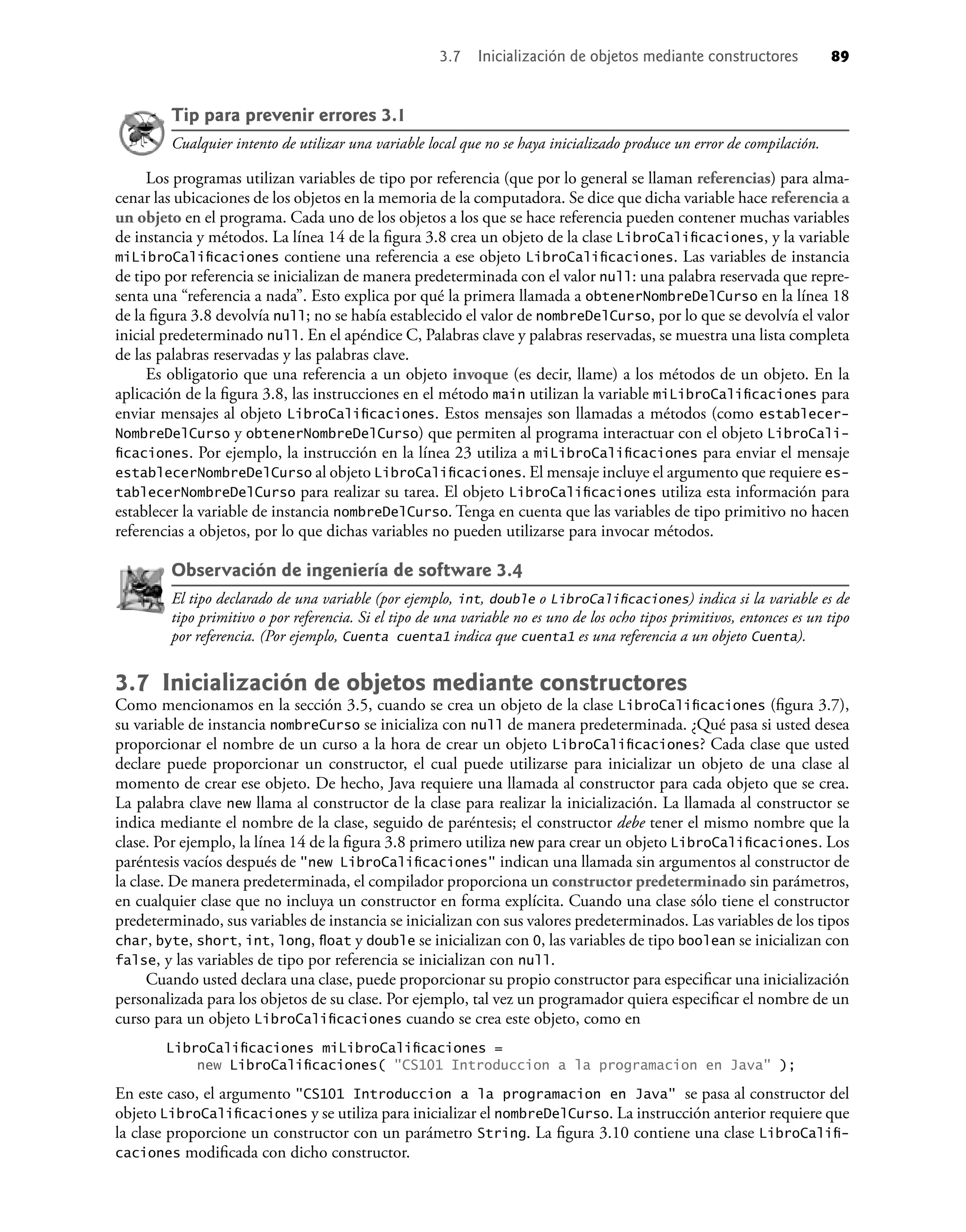 Tip para prevenir errores 3.1
Cualquier intento de utilizar una variable local que no se haya inicializado produce un error de compilación.
Los programas utilizan variables de tipo por referencia (que por lo general se llaman referencias) para alma-
cenar las ubicaciones de los objetos en la memoria de la computadora. Se dice que dicha variable hace referencia a
un objeto en el programa. Cada uno de los objetos a los que se hace referencia pueden contener muchas variables
de instancia y métodos. La línea 14 de la ﬁgura 3.8 crea un objeto de la clase LibroCaliﬁcaciones, y la variable
miLibroCaliﬁcaciones contiene una referencia a ese objeto LibroCaliﬁcaciones. Las variables de instancia
de tipo por referencia se inicializan de manera predeterminada con el valor null: una palabra reservada que repre-
senta una “referencia a nada”. Esto explica por qué la primera llamada a obtenerNombreDelCurso en la línea 18
de la ﬁgura 3.8 devolvía null; no se había establecido el valor de nombreDelCurso, por lo que se devolvía el valor
inicial predeterminado null. En el apéndice C, Palabras clave y palabras reservadas, se muestra una lista completa
de las palabras reservadas y las palabras clave.
Es obligatorio que una referencia a un objeto invoque (es decir, llame) a los métodos de un objeto. En la
aplicación de la ﬁgura 3.8, las instrucciones en el método main utilizan la variable miLibroCaliﬁcaciones para
enviar mensajes al objeto LibroCaliﬁcaciones. Estos mensajes son llamadas a métodos (como establecer-
NombreDelCurso y obtenerNombreDelCurso) que permiten al programa interactuar con el objeto LibroCali-
ﬁcaciones. Por ejemplo, la instrucción en la línea 23 utiliza a miLibroCaliﬁcaciones para enviar el mensaje
establecerNombreDelCurso al objeto LibroCaliﬁcaciones. El mensaje incluye el argumento que requiere es-
tablecerNombreDelCurso para realizar su tarea. El objeto LibroCaliﬁcaciones utiliza esta información para
establecer la variable de instancia nombreDelCurso. Tenga en cuenta que las variables de tipo primitivo no hacen
referencias a objetos, por lo que dichas variables no pueden utilizarse para invocar métodos.
Observación de ingeniería de software 3.4
El tipo declarado de una variable (por ejemplo, int, double o LibroCaliﬁcaciones) indica si la variable es de
tipo primitivo o por referencia. Si el tipo de una variable no es uno de los ocho tipos primitivos, entonces es un tipo
por referencia. (Por ejemplo, Cuenta cuenta1 indica que cuenta1 es una referencia a un objeto Cuenta).
3.7 Inicialización de objetos mediante constructores
Como mencionamos en la sección 3.5, cuando se crea un objeto de la clase LibroCaliﬁcaciones (ﬁgura 3.7),
su variable de instancia nombreCurso se inicializa con null de manera predeterminada. ¿Qué pasa si usted desea
proporcionar el nombre de un curso a la hora de crear un objeto LibroCaliﬁcaciones? Cada clase que usted
declare puede proporcionar un constructor, el cual puede utilizarse para inicializar un objeto de una clase al
momento de crear ese objeto. De hecho, Java requiere una llamada al constructor para cada objeto que se crea.
La palabra clave new llama al constructor de la clase para realizar la inicialización. La llamada al constructor se
indica mediante el nombre de la clase, seguido de paréntesis; el constructor debe tener el mismo nombre que la
clase. Por ejemplo, la línea 14 de la ﬁgura 3.8 primero utiliza new para crear un objeto LibroCaliﬁcaciones. Los
paréntesis vacíos después de "new LibroCaliﬁcaciones" indican una llamada sin argumentos al constructor de
la clase. De manera predeterminada, el compilador proporciona un constructor predeterminado sin parámetros,
en cualquier clase que no incluya un constructor en forma explícita. Cuando una clase sólo tiene el constructor
predeterminado, sus variables de instancia se inicializan con sus valores predeterminados. Las variables de los tipos
char, byte, short, int, long, ﬂoat y double se inicializan con 0, las variables de tipo boolean se inicializan con
false, y las variables de tipo por referencia se inicializan con null.
Cuando usted declara una clase, puede proporcionar su propio constructor para especiﬁcar una inicialización
personalizada para los objetos de su clase. Por ejemplo, tal vez un programador quiera especiﬁcar el nombre de un
curso para un objeto LibroCaliﬁcaciones cuando se crea este objeto, como en
LibroCaliﬁcaciones miLibroCaliﬁcaciones =
new LibroCaliﬁcaciones( "CS101 Introduccion a la programacion en Java" );
En este caso, el argumento "CS101 Introduccion a la programacion en Java" se pasa al constructor del
objeto LibroCaliﬁcaciones y se utiliza para inicializar el nombreDelCurso. La instrucción anterior requiere que
la clase proporcione un constructor con un parámetro String. La ﬁgura 3.10 contiene una clase LibroCaliﬁ-
caciones modiﬁcada con dicho constructor.
3.7 Inicialización de objetos mediante constructores 89
 