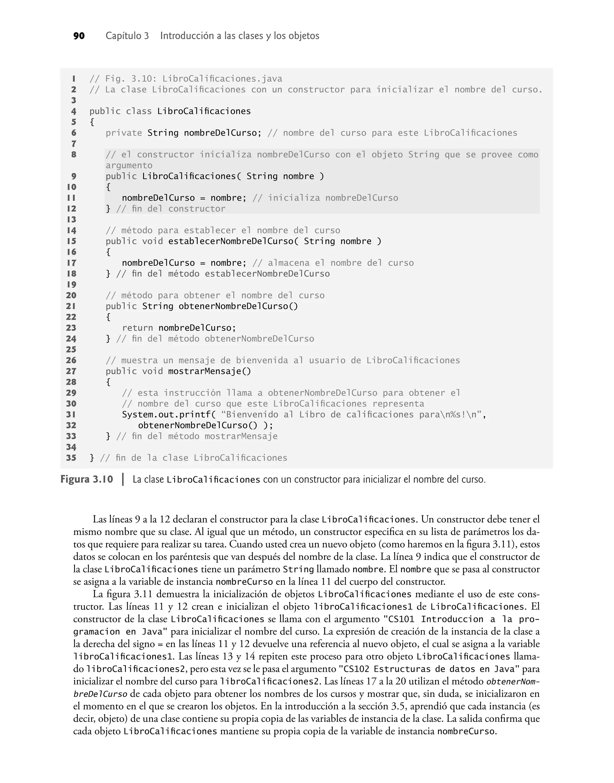 90 Capítulo 3 Introducción a las clases y los objetos
Las líneas 9 a la 12 declaran el constructor para la clase LibroCaliﬁcaciones. Un constructor debe tener el
mismo nombre que su clase. Al igual que un método, un constructor especiﬁca en su lista de parámetros los da-
tos que requiere para realizar su tarea. Cuando usted crea un nuevo objeto (como haremos en la ﬁgura 3.11), estos
datos se colocan en los paréntesis que van después del nombre de la clase. La línea 9 indica que el constructor de
la clase LibroCaliﬁcaciones tiene un parámetro String llamado nombre. El nombre que se pasa al constructor
se asigna a la variable de instancia nombreCurso en la línea 11 del cuerpo del constructor.
La ﬁgura 3.11 demuestra la inicialización de objetos LibroCaliﬁcaciones mediante el uso de este cons-
tructor. Las líneas 11 y 12 crean e inicializan el objeto libroCaliﬁcaciones1 de LibroCaliﬁcaciones. El
constructor de la clase LibroCaliﬁcaciones se llama con el argumento "CS101 Introduccion a la pro-
gramacion en Java" para inicializar el nombre del curso. La expresión de creación de la instancia de la clase a
la derecha del signo = en las líneas 11 y 12 devuelve una referencia al nuevo objeto, el cual se asigna a la variable
libroCaliﬁcaciones1. Las líneas 13 y 14 repiten este proceso para otro objeto LibroCaliﬁcaciones llama-
do libroCaliﬁcaciones2, pero esta vez se le pasa el argumento "CS102 Estructuras de datos en Java" para
inicializar el nombre del curso para libroCaliﬁcaciones2. Las líneas 17 a la 20 utilizan el método obtenerNom-
breDelCurso de cada objeto para obtener los nombres de los cursos y mostrar que, sin duda, se inicializaron en
el momento en el que se crearon los objetos. En la introducción a la sección 3.5, aprendió que cada instancia (es
decir, objeto) de una clase contiene su propia copia de las variables de instancia de la clase. La salida conﬁrma que
cada objeto LibroCaliﬁcaciones mantiene su propia copia de la variable de instancia nombreCurso.
Figura 3.10 | La clase LibroCaliﬁcaciones con un constructor para inicializar el nombre del curso.
1 // Fig. 3.10: LibroCaliﬁcaciones.java
2 // La clase LibroCaliﬁcaciones con un constructor para inicializar el nombre del curso.
3
4 public class LibroCaliﬁcaciones
5 {
6 private String nombreDelCurso; // nombre del curso para este LibroCaliﬁcaciones
7
8 // el constructor inicializa nombreDelCurso con el objeto String que se provee como
argumento
9 public LibroCaliﬁcaciones( String nombre )
10 {
11 nombreDelCurso = nombre; // inicializa nombreDelCurso
12 } // ﬁn del constructor
13
14 // método para establecer el nombre del curso
15 public void establecerNombreDelCurso( String nombre )
16 {
17 nombreDelCurso = nombre; // almacena el nombre del curso
18 } // ﬁn del método establecerNombreDelCurso
19
20 // método para obtener el nombre del curso
21 public String obtenerNombreDelCurso()
22 {
23 return nombreDelCurso;
24 } // ﬁn del método obtenerNombreDelCurso
25
26 // muestra un mensaje de bienvenida al usuario de LibroCaliﬁcaciones
27 public void mostrarMensaje()
28 {
29 // esta instrucción llama a obtenerNombreDelCurso para obtener el
30 // nombre del curso que este LibroCaliﬁcaciones representa
31 System.out.printf( “Bienvenido al Libro de caliﬁcaciones paran%s!n”,
32 obtenerNombreDelCurso() );
33 } // ﬁn del método mostrarMensaje
34
35 } // ﬁn de la clase LibroCaliﬁcaciones
 