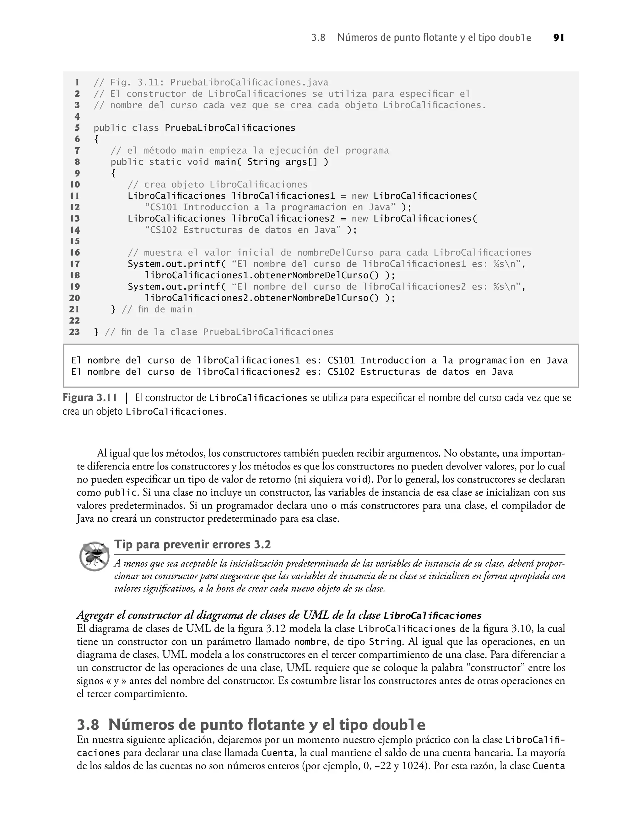 Al igual que los métodos, los constructores también pueden recibir argumentos. No obstante, una importan-
te diferencia entre los constructores y los métodos es que los constructores no pueden devolver valores, por lo cual
no pueden especiﬁcar un tipo de valor de retorno (ni siquiera void). Por lo general, los constructores se declaran
como public. Si una clase no incluye un constructor, las variables de instancia de esa clase se inicializan con sus
valores predeterminados. Si un programador declara uno o más constructores para una clase, el compilador de
Java no creará un constructor predeterminado para esa clase.
Tip para prevenir errores 3.2
A menos que sea aceptable la inicialización predeterminada de las variables de instancia de su clase, deberá propor-
cionar un constructor para asegurarse que las variables de instancia de su clase se inicialicen en forma apropiada con
valores signiﬁcativos, a la hora de crear cada nuevo objeto de su clase.
Agregar el constructor al diagrama de clases de UML de la clase LibroCaliﬁcaciones
El diagrama de clases de UML de la ﬁgura 3.12 modela la clase LibroCaliﬁcaciones de la ﬁgura 3.10, la cual
tiene un constructor con un parámetro llamado nombre, de tipo String. Al igual que las operaciones, en un
diagrama de clases, UML modela a los constructores en el tercer compartimiento de una clase. Para diferenciar a
un constructor de las operaciones de una clase, UML requiere que se coloque la palabra “constructor” entre los
signos « y » antes del nombre del constructor. Es costumbre listar los constructores antes de otras operaciones en
el tercer compartimiento.
3.8 Números de punto ﬂotante y el tipo double
En nuestra siguiente aplicación, dejaremos por un momento nuestro ejemplo práctico con la clase LibroCaliﬁ-
caciones para declarar una clase llamada Cuenta, la cual mantiene el saldo de una cuenta bancaria. La mayoría
de los saldos de las cuentas no son números enteros (por ejemplo, 0, –22 y 1024). Por esta razón, la clase Cuenta
Figura 3.11 | El constructor de LibroCaliﬁcaciones se utiliza para especiﬁcar el nombre del curso cada vez que se
crea un objeto LibroCaliﬁcaciones.
1 // Fig. 3.11: PruebaLibroCaliﬁcaciones.java
2 // El constructor de LibroCaliﬁcaciones se utiliza para especiﬁcar el
3 // nombre del curso cada vez que se crea cada objeto LibroCaliﬁcaciones.
4
5 public class PruebaLibroCaliﬁcaciones
6 {
7 // el método main empieza la ejecución del programa
8 public static void main( String args[] )
9 {
10 // crea objeto LibroCaliﬁcaciones
11 LibroCaliﬁcaciones libroCaliﬁcaciones1 = new LibroCaliﬁcaciones(
12 “CS101 Introduccion a la programacion en Java” );
13 LibroCaliﬁcaciones libroCaliﬁcaciones2 = new LibroCaliﬁcaciones(
14 “CS102 Estructuras de datos en Java” );
15
16 // muestra el valor inicial de nombreDelCurso para cada LibroCaliﬁcaciones
17 System.out.printf( “El nombre del curso de libroCaliﬁcaciones1 es: %sn”,
18 libroCaliﬁcaciones1.obtenerNombreDelCurso() );
19 System.out.printf( “El nombre del curso de libroCaliﬁcaciones2 es: %sn”,
20 libroCaliﬁcaciones2.obtenerNombreDelCurso() );
21 } // ﬁn de main
22
23 } // ﬁn de la clase PruebaLibroCaliﬁcaciones
El nombre del curso de libroCaliﬁcaciones1 es: CS101 Introduccion a la programacion en Java
El nombre del curso de libroCaliﬁcaciones2 es: CS102 Estructuras de datos en Java
3.8 Números de punto ﬂotante y el tipo double 91
 