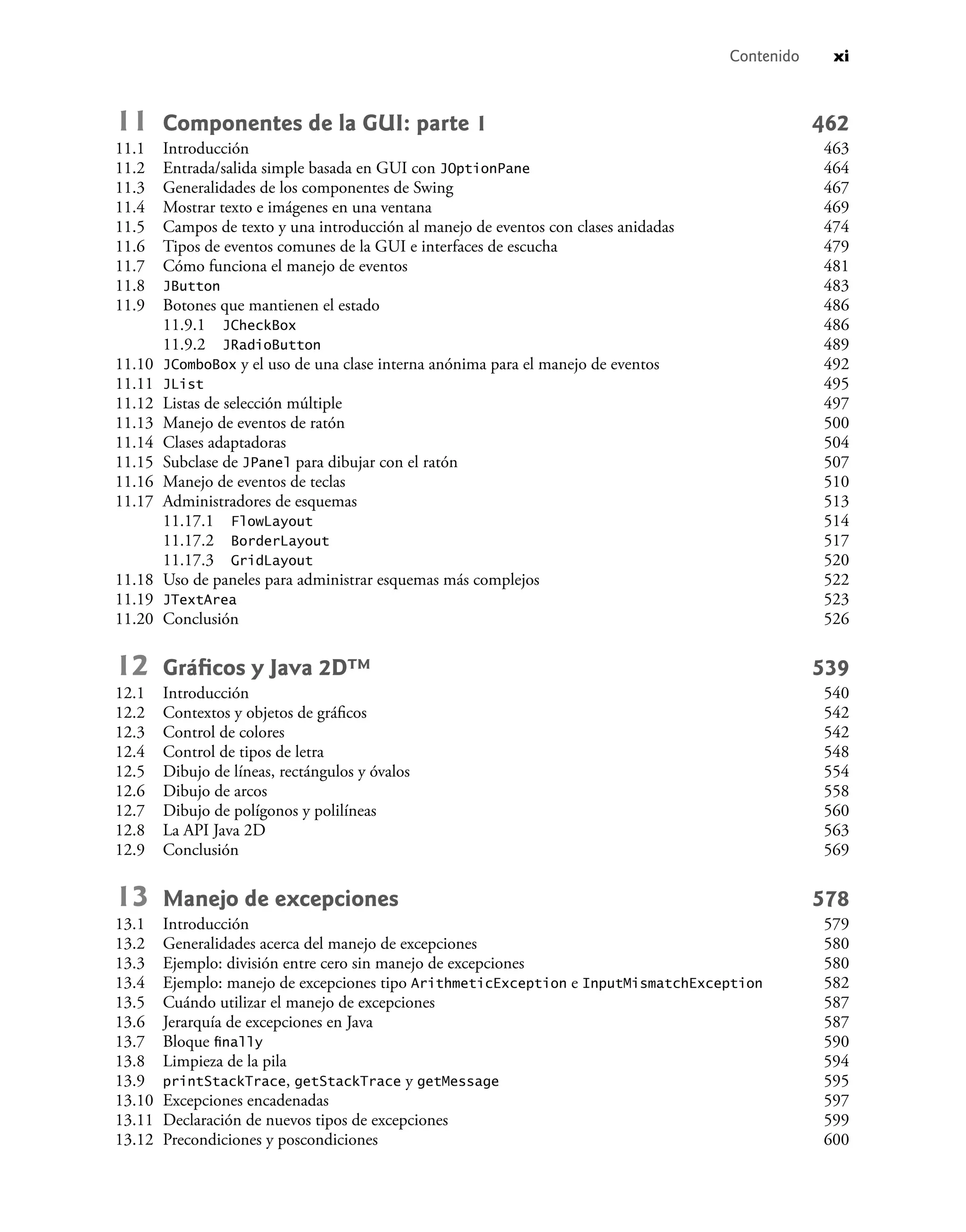 Contenido xi
11 Componentes de la GUI: parte 1 462
11.1 Introducción 463
11.2 Entrada/salida simple basada en GUI con JOptionPane 464
11.3 Generalidades de los componentes de Swing 467
11.4 Mostrar texto e imágenes en una ventana 469
11.5 Campos de texto y una introducción al manejo de eventos con clases anidadas 474
11.6 Tipos de eventos comunes de la GUI e interfaces de escucha 479
11.7 Cómo funciona el manejo de eventos 481
11.8 JButton 483
11.9 Botones que mantienen el estado 486
11.9.1 JCheckBox 486
11.9.2 JRadioButton 489
11.10 JComboBox y el uso de una clase interna anónima para el manejo de eventos 492
11.11 JList 495
11.12 Listas de selección múltiple 497
11.13 Manejo de eventos de ratón 500
11.14 Clases adaptadoras 504
11.15 Subclase de JPanel para dibujar con el ratón 507
11.16 Manejo de eventos de teclas 510
11.17 Administradores de esquemas 513
11.17.1 FlowLayout 514
11.17.2 BorderLayout 517
11.17.3 GridLayout 520
11.18 Uso de paneles para administrar esquemas más complejos 522
11.19 JTextArea 523
11.20 Conclusión 526
12 Gráﬁcos y Java 2D™ 539
12.1 Introducción 540
12.2 Contextos y objetos de gráﬁcos 542
12.3 Control de colores 542
12.4 Control de tipos de letra 548
12.5 Dibujo de líneas, rectángulos y óvalos 554
12.6 Dibujo de arcos 558
12.7 Dibujo de polígonos y polilíneas 560
12.8 La API Java 2D 563
12.9 Conclusión 569
13 Manejo de excepciones 578
13.1 Introducción 579
13.2 Generalidades acerca del manejo de excepciones 580
13.3 Ejemplo: división entre cero sin manejo de excepciones 580
13.4 Ejemplo: manejo de excepciones tipo ArithmeticException e InputMismatchException 582
13.5 Cuándo utilizar el manejo de excepciones 587
13.6 Jerarquía de excepciones en Java 587
13.7 Bloque ﬁnally 590
13.8 Limpieza de la pila 594
13.9 printStackTrace, getStackTrace y getMessage 595
13.10 Excepciones encadenadas 597
13.11 Declaración de nuevos tipos de excepciones 599
13.12 Precondiciones y poscondiciones 600
 