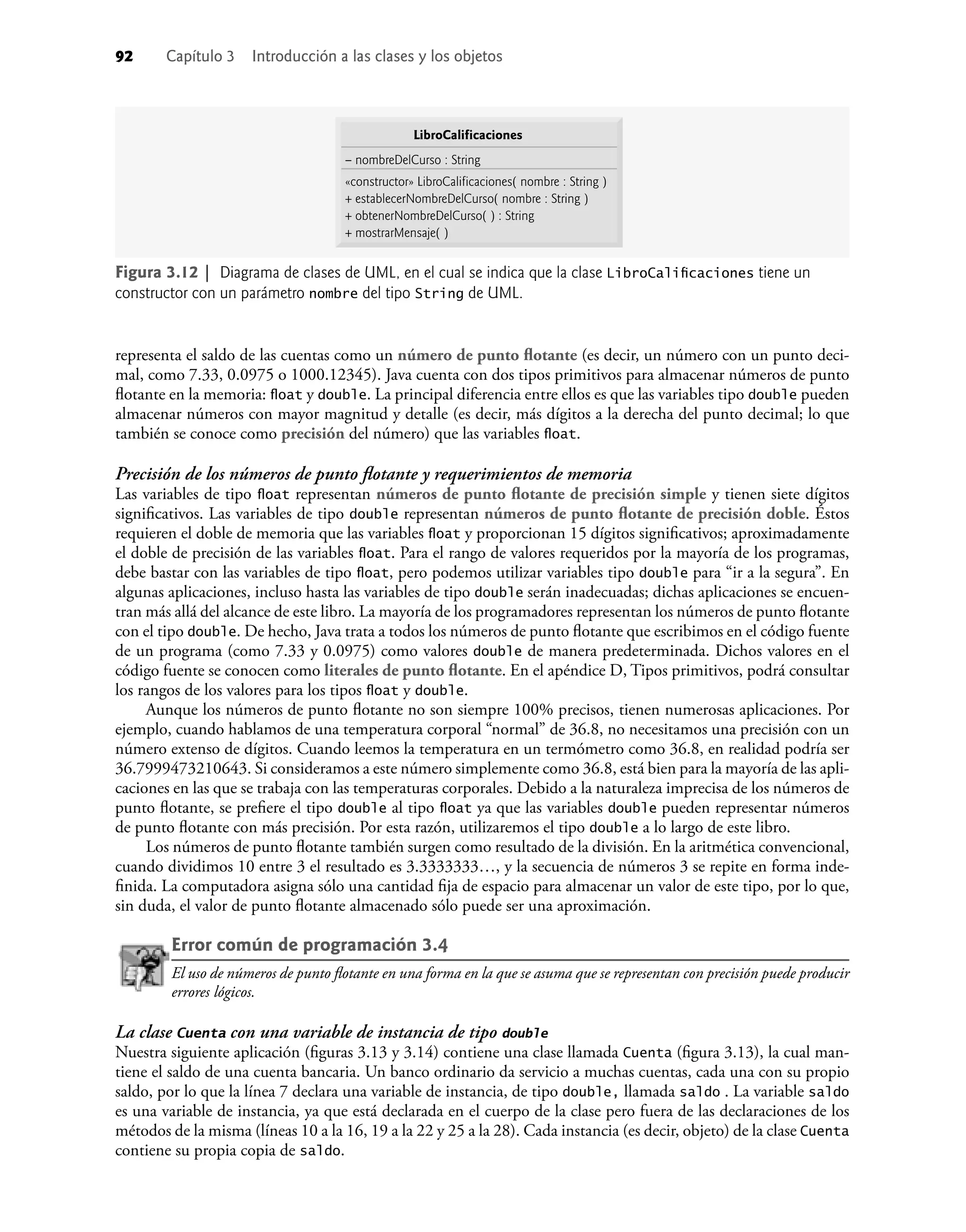 92 Capítulo 3 Introducción a las clases y los objetos
representa el saldo de las cuentas como un número de punto ﬂotante (es decir, un número con un punto deci-
mal, como 7.33, 0.0975 o 1000.12345). Java cuenta con dos tipos primitivos para almacenar números de punto
ﬂotante en la memoria: ﬂoat y double. La principal diferencia entre ellos es que las variables tipo double pueden
almacenar números con mayor magnitud y detalle (es decir, más dígitos a la derecha del punto decimal; lo que
también se conoce como precisión del número) que las variables ﬂoat.
Precisión de los números de punto ﬂotante y requerimientos de memoria
Las variables de tipo ﬂoat representan números de punto ﬂotante de precisión simple y tienen siete dígitos
signiﬁcativos. Las variables de tipo double representan números de punto ﬂotante de precisión doble. Éstos
requieren el doble de memoria que las variables ﬂoat y proporcionan 15 dígitos signiﬁcativos; aproximadamente
el doble de precisión de las variables ﬂoat. Para el rango de valores requeridos por la mayoría de los programas,
debe bastar con las variables de tipo ﬂoat, pero podemos utilizar variables tipo double para “ir a la segura”. En
algunas aplicaciones, incluso hasta las variables de tipo double serán inadecuadas; dichas aplicaciones se encuen-
tran más allá del alcance de este libro. La mayoría de los programadores representan los números de punto ﬂotante
con el tipo double. De hecho, Java trata a todos los números de punto ﬂotante que escribimos en el código fuente
de un programa (como 7.33 y 0.0975) como valores double de manera predeterminada. Dichos valores en el
código fuente se conocen como literales de punto ﬂotante. En el apéndice D, Tipos primitivos, podrá consultar
los rangos de los valores para los tipos ﬂoat y double.
Aunque los números de punto ﬂotante no son siempre 100% precisos, tienen numerosas aplicaciones. Por
ejemplo, cuando hablamos de una temperatura corporal “normal” de 36.8, no necesitamos una precisión con un
número extenso de dígitos. Cuando leemos la temperatura en un termómetro como 36.8, en realidad podría ser
36.7999473210643. Si consideramos a este número simplemente como 36.8, está bien para la mayoría de las apli-
caciones en las que se trabaja con las temperaturas corporales. Debido a la naturaleza imprecisa de los números de
punto ﬂotante, se preﬁere el tipo double al tipo ﬂoat ya que las variables double pueden representar números
de punto ﬂotante con más precisión. Por esta razón, utilizaremos el tipo double a lo largo de este libro.
Los números de punto ﬂotante también surgen como resultado de la división. En la aritmética convencional,
cuando dividimos 10 entre 3 el resultado es 3.3333333…, y la secuencia de números 3 se repite en forma inde-
ﬁnida. La computadora asigna sólo una cantidad ﬁja de espacio para almacenar un valor de este tipo, por lo que,
sin duda, el valor de punto ﬂotante almacenado sólo puede ser una aproximación.
Error común de programación 3.4
El uso de números de punto ﬂotante en una forma en la que se asuma que se representan con precisión puede producir
errores lógicos.
La clase Cuenta con una variable de instancia de tipo double
Nuestra siguiente aplicación (ﬁguras 3.13 y 3.14) contiene una clase llamada Cuenta (ﬁgura 3.13), la cual man-
tiene el saldo de una cuenta bancaria. Un banco ordinario da servicio a muchas cuentas, cada una con su propio
saldo, por lo que la línea 7 declara una variable de instancia, de tipo double, llamada saldo . La variable saldo
es una variable de instancia, ya que está declarada en el cuerpo de la clase pero fuera de las declaraciones de los
métodos de la misma (líneas 10 a la 16, 19 a la 22 y 25 a la 28). Cada instancia (es decir, objeto) de la clase Cuenta
contiene su propia copia de saldo.
Figura 3.12 | Diagrama de clases de UML, en el cual se indica que la clase LibroCaliﬁcaciones tiene un
constructor con un parámetro nombre del tipo String de UML.
LibroCalificaciones
– nombreDelCurso : String
«constructor» LibroCalificaciones( nombre : String )
+ establecerNombreDelCurso( nombre : String )
+ obtenerNombreDelCurso( ) : String
+ mostrarMensaje( )
 