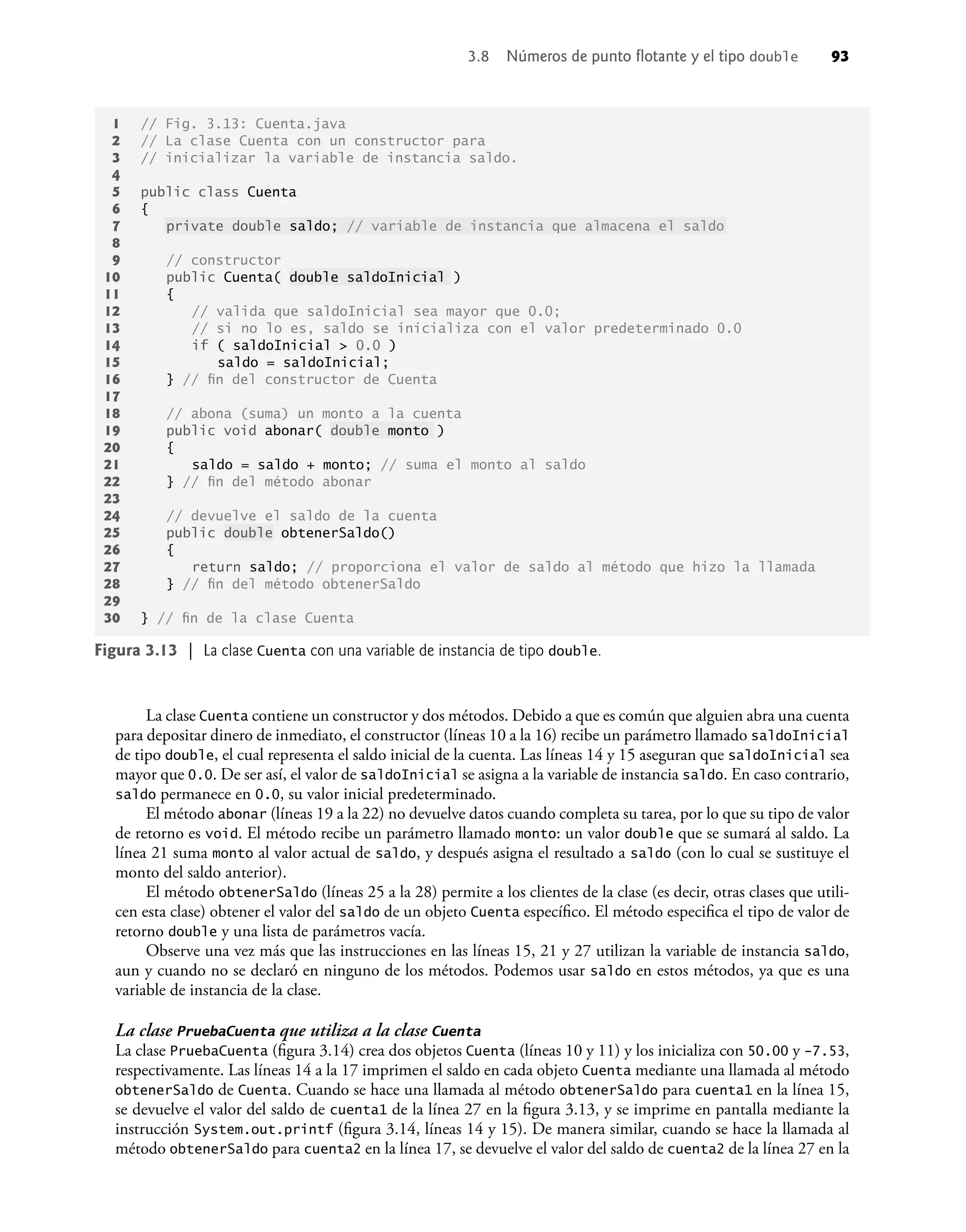 La clase Cuenta contiene un constructor y dos métodos. Debido a que es común que alguien abra una cuenta
para depositar dinero de inmediato, el constructor (líneas 10 a la 16) recibe un parámetro llamado saldoInicial
de tipo double, el cual representa el saldo inicial de la cuenta. Las líneas 14 y 15 aseguran que saldoInicial sea
mayor que 0.0. De ser así, el valor de saldoInicial se asigna a la variable de instancia saldo. En caso contrario,
saldo permanece en 0.0, su valor inicial predeterminado.
El método abonar (líneas 19 a la 22) no devuelve datos cuando completa su tarea, por lo que su tipo de valor
de retorno es void. El método recibe un parámetro llamado monto: un valor double que se sumará al saldo. La
línea 21 suma monto al valor actual de saldo, y después asigna el resultado a saldo (con lo cual se sustituye el
monto del saldo anterior).
El método obtenerSaldo (líneas 25 a la 28) permite a los clientes de la clase (es decir, otras clases que utili-
cen esta clase) obtener el valor del saldo de un objeto Cuenta especíﬁco. El método especiﬁca el tipo de valor de
retorno double y una lista de parámetros vacía.
Observe una vez más que las instrucciones en las líneas 15, 21 y 27 utilizan la variable de instancia saldo,
aun y cuando no se declaró en ninguno de los métodos. Podemos usar saldo en estos métodos, ya que es una
variable de instancia de la clase.
La clase PruebaCuenta que utiliza a la clase Cuenta
La clase PruebaCuenta (ﬁgura 3.14) crea dos objetos Cuenta (líneas 10 y 11) y los inicializa con 50.00 y -7.53,
respectivamente. Las líneas 14 a la 17 imprimen el saldo en cada objeto Cuenta mediante una llamada al método
obtenerSaldo de Cuenta. Cuando se hace una llamada al método obtenerSaldo para cuenta1 en la línea 15,
se devuelve el valor del saldo de cuenta1 de la línea 27 en la ﬁgura 3.13, y se imprime en pantalla mediante la
instrucción System.out.printf (ﬁgura 3.14, líneas 14 y 15). De manera similar, cuando se hace la llamada al
método obtenerSaldo para cuenta2 en la línea 17, se devuelve el valor del saldo de cuenta2 de la línea 27 en la
Figura 3.13 | La clase Cuenta con una variable de instancia de tipo double.
1 // Fig. 3.13: Cuenta.java
2 // La clase Cuenta con un constructor para
3 // inicializar la variable de instancia saldo.
4
5 public class Cuenta
6 {
7 private double saldo; // variable de instancia que almacena el saldo
8
9 // constructor
10 public Cuenta( double saldoInicial )
11 {
12 // valida que saldoInicial sea mayor que 0.0;
13 // si no lo es, saldo se inicializa con el valor predeterminado 0.0
14 if ( saldoInicial > 0.0 )
15 saldo = saldoInicial;
16 } // ﬁn del constructor de Cuenta
17
18 // abona (suma) un monto a la cuenta
19 public void abonar( double monto )
20 {
21 saldo = saldo + monto; // suma el monto al saldo
22 } // ﬁn del método abonar
23
24 // devuelve el saldo de la cuenta
25 public double obtenerSaldo()
26 {
27 return saldo; // proporciona el valor de saldo al método que hizo la llamada
28 } // ﬁn del método obtenerSaldo
29
30 } // ﬁn de la clase Cuenta
3.8 Números de punto ﬂotante y el tipo double 93
 