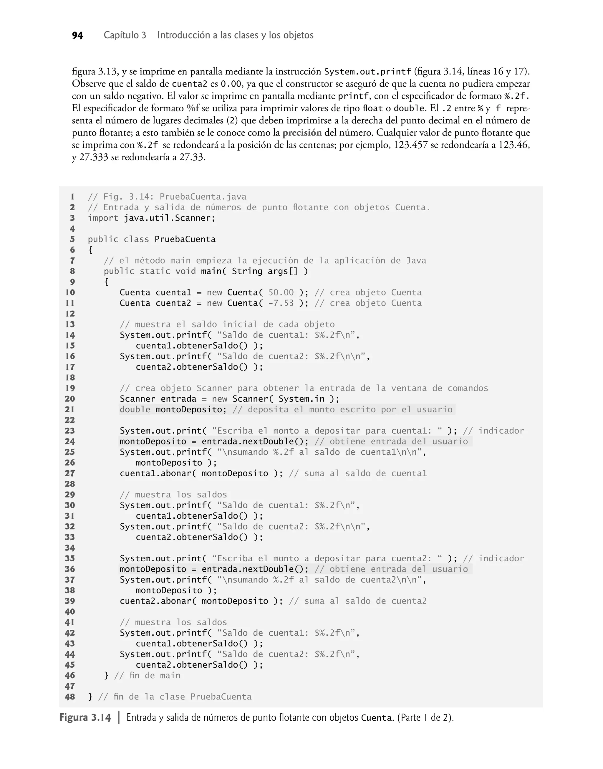 94 Capítulo 3 Introducción a las clases y los objetos
ﬁgura 3.13, y se imprime en pantalla mediante la instrucción System.out.printf (ﬁgura 3.14, líneas 16 y 17).
Observe que el saldo de cuenta2 es 0.00, ya que el constructor se aseguró de que la cuenta no pudiera empezar
con un saldo negativo. El valor se imprime en pantalla mediante printf, con el especiﬁcador de formato %.2f.
El especiﬁcador de formato %f se utiliza para imprimir valores de tipo ﬂoat o double. El .2 entre % y f repre-
senta el número de lugares decimales (2) que deben imprimirse a la derecha del punto decimal en el número de
punto ﬂotante; a esto también se le conoce como la precisión del número. Cualquier valor de punto ﬂotante que
se imprima con %.2f se redondeará a la posición de las centenas; por ejemplo, 123.457 se redondearía a 123.46,
y 27.333 se redondearía a 27.33.
Figura 3.14 | Entrada y salida de números de punto ﬂotante con objetos Cuenta. (Parte 1 de 2).
1 // Fig. 3.14: PruebaCuenta.java
2 // Entrada y salida de números de punto ﬂotante con objetos Cuenta.
3 import java.util.Scanner;
4
5 public class PruebaCuenta
6 {
7 // el método main empieza la ejecución de la aplicación de Java
8 public static void main( String args[] )
9 {
10 Cuenta cuenta1 = new Cuenta( 50.00 ); // crea objeto Cuenta
11 Cuenta cuenta2 = new Cuenta( -7.53 ); // crea objeto Cuenta
12
13 // muestra el saldo inicial de cada objeto
14 System.out.printf( “Saldo de cuenta1: $%.2fn”,
15 cuenta1.obtenerSaldo() );
16 System.out.printf( “Saldo de cuenta2: $%.2fnn”,
17 cuenta2.obtenerSaldo() );
18
19 // crea objeto Scanner para obtener la entrada de la ventana de comandos
20 Scanner entrada = new Scanner( System.in );
21 double montoDeposito; // deposita el monto escrito por el usuario
22
23 System.out.print( “Escriba el monto a depositar para cuenta1: “ ); // indicador
24 montoDeposito = entrada.nextDouble(); // obtiene entrada del usuario
25 System.out.printf( “nsumando %.2f al saldo de cuenta1nn”,
26 montoDeposito );
27 cuenta1.abonar( montoDeposito ); // suma al saldo de cuenta1
28
29 // muestra los saldos
30 System.out.printf( “Saldo de cuenta1: $%.2fn”,
31 cuenta1.obtenerSaldo() );
32 System.out.printf( “Saldo de cuenta2: $%.2fnn”,
33 cuenta2.obtenerSaldo() );
34
35 System.out.print( “Escriba el monto a depositar para cuenta2: “ ); // indicador
36 montoDeposito = entrada.nextDouble(); // obtiene entrada del usuario
37 System.out.printf( “nsumando %.2f al saldo de cuenta2nn”,
38 montoDeposito );
39 cuenta2.abonar( montoDeposito ); // suma al saldo de cuenta2
40
41 // muestra los saldos
42 System.out.printf( “Saldo de cuenta1: $%.2fn”,
43 cuenta1.obtenerSaldo() );
44 System.out.printf( “Saldo de cuenta2: $%.2fn”,
45 cuenta2.obtenerSaldo() );
46 } // ﬁn de main
47
48 } // ﬁn de la clase PruebaCuenta
 