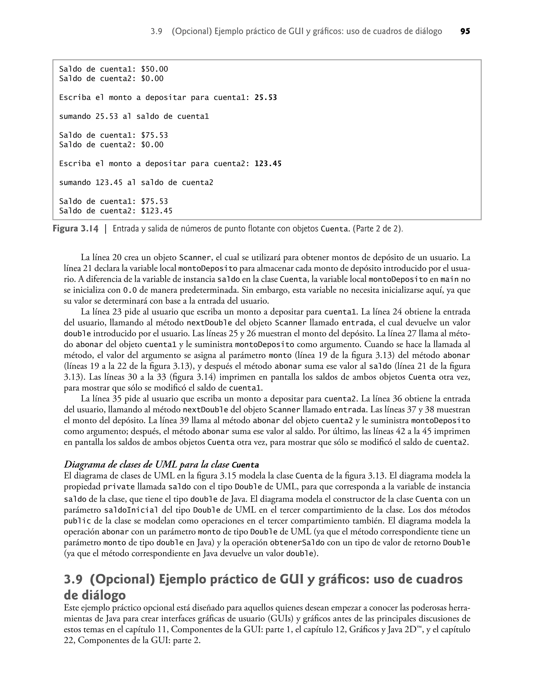 La línea 20 crea un objeto Scanner, el cual se utilizará para obtener montos de depósito de un usuario. La
línea 21 declara la variable local montoDeposito para almacenar cada monto de depósito introducido por el usua-
rio. A diferencia de la variable de instancia saldo en la clase Cuenta, la variable local montoDeposito en main no
se inicializa con 0.0 de manera predeterminada. Sin embargo, esta variable no necesita inicializarse aquí, ya que
su valor se determinará con base a la entrada del usuario.
La línea 23 pide al usuario que escriba un monto a depositar para cuenta1. La línea 24 obtiene la entrada
del usuario, llamando al método nextDouble del objeto Scanner llamado entrada, el cual devuelve un valor
double introducido por el usuario. Las líneas 25 y 26 muestran el monto del depósito. La línea 27 llama al méto-
do abonar del objeto cuenta1 y le suministra montoDeposito como argumento. Cuando se hace la llamada al
método, el valor del argumento se asigna al parámetro monto (línea 19 de la ﬁgura 3.13) del método abonar
(líneas 19 a la 22 de la ﬁgura 3.13), y después el método abonar suma ese valor al saldo (línea 21 de la ﬁgura
3.13). Las líneas 30 a la 33 (ﬁgura 3.14) imprimen en pantalla los saldos de ambos objetos Cuenta otra vez,
para mostrar que sólo se modiﬁcó el saldo de cuenta1.
La línea 35 pide al usuario que escriba un monto a depositar para cuenta2. La línea 36 obtiene la entrada
del usuario, llamando al método nextDouble del objeto Scanner llamado entrada. Las líneas 37 y 38 muestran
el monto del depósito. La línea 39 llama al método abonar del objeto cuenta2 y le suministra montoDeposito
como argumento; después, el método abonar suma ese valor al saldo. Por último, las líneas 42 a la 45 imprimen
en pantalla los saldos de ambos objetos Cuenta otra vez, para mostrar que sólo se modiﬁcó el saldo de cuenta2.
Diagrama de clases de UML para la clase Cuenta
El diagrama de clases de UML en la ﬁgura 3.15 modela la clase Cuenta de la ﬁgura 3.13. El diagrama modela la
propiedad private llamada saldo con el tipo Double de UML, para que corresponda a la variable de instancia
saldo de la clase, que tiene el tipo double de Java. El diagrama modela el constructor de la clase Cuenta con un
parámetro saldoInicial del tipo Double de UML en el tercer compartimiento de la clase. Los dos métodos
public de la clase se modelan como operaciones en el tercer compartimiento también. El diagrama modela la
operación abonar con un parámetro monto de tipo Double de UML (ya que el método correspondiente tiene un
parámetro monto de tipo double en Java) y la operación obtenerSaldo con un tipo de valor de retorno Double
(ya que el método correspondiente en Java devuelve un valor double).
3.9 (Opcional) Ejemplo práctico de GUI y gráﬁcos: uso de cuadros
de diálogo
Este ejemplo práctico opcional está diseñado para aquellos quienes desean empezar a conocer las poderosas herra-
mientas de Java para crear interfaces gráﬁcas de usuario (GUIs) y gráﬁcos antes de las principales discusiones de
estos temas en el capítulo 11, Componentes de la GUI: parte 1, el capítulo 12, Gráﬁcos y Java 2D™, y el capítulo
22, Componentes de la GUI: parte 2.
Figura 3.14 | Entrada y salida de números de punto ﬂotante con objetos Cuenta. (Parte 2 de 2).
Saldo de cuenta1: $50.00
Saldo de cuenta2: $0.00
Escriba el monto a depositar para cuenta1: 25.53
sumando 25.53 al saldo de cuenta1
Saldo de cuenta1: $75.53
Saldo de cuenta2: $0.00
Escriba el monto a depositar para cuenta2: 123.45
sumando 123.45 al saldo de cuenta2
Saldo de cuenta1: $75.53
Saldo de cuenta2: $123.45
3.9 (Opcional) Ejemplo práctico de GUI y gráﬁcos: uso de cuadros de diálogo 95
 