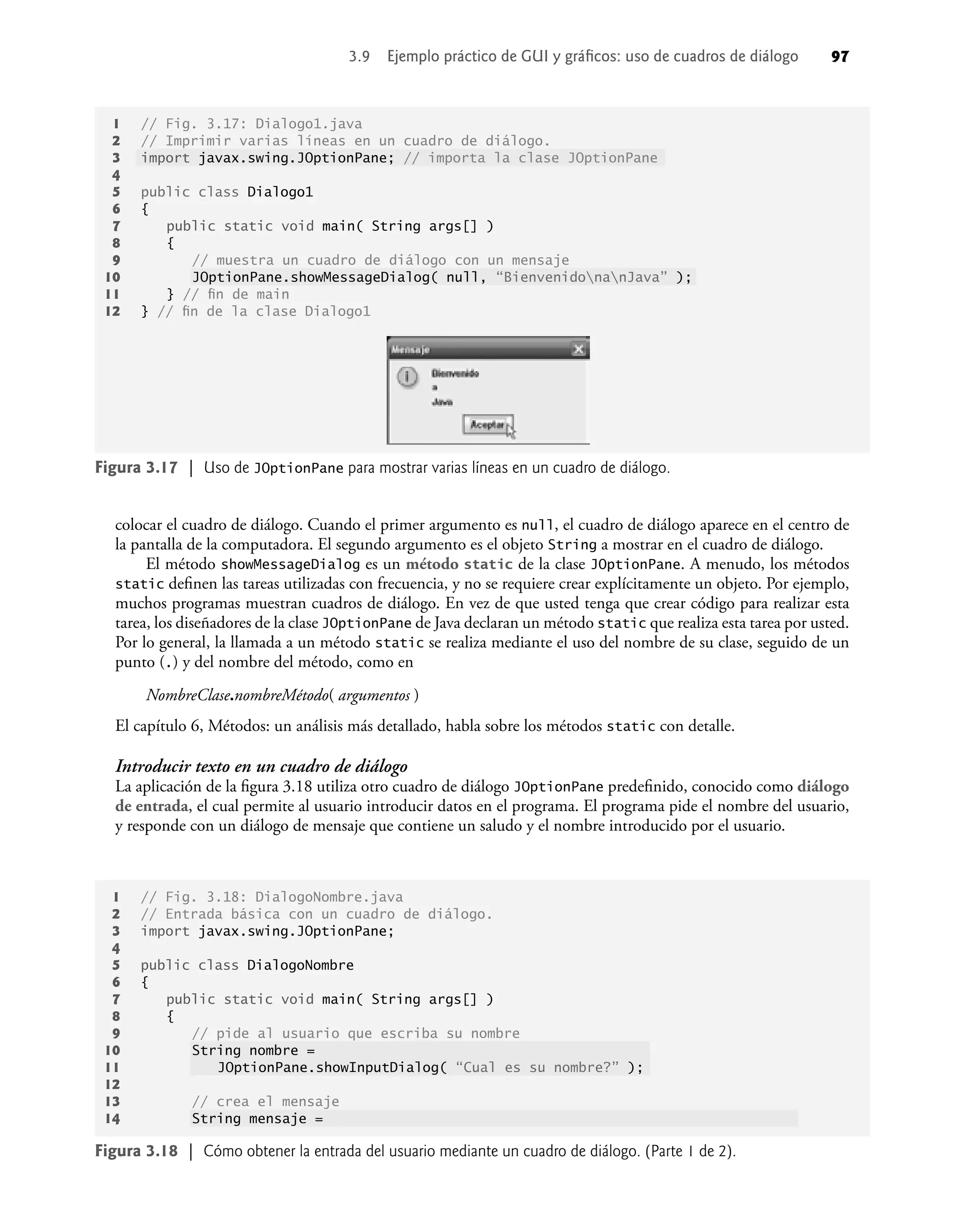 colocar el cuadro de diálogo. Cuando el primer argumento es null, el cuadro de diálogo aparece en el centro de
la pantalla de la computadora. El segundo argumento es el objeto String a mostrar en el cuadro de diálogo.
El método showMessageDialog es un método static de la clase JOptionPane. A menudo, los métodos
static deﬁnen las tareas utilizadas con frecuencia, y no se requiere crear explícitamente un objeto. Por ejemplo,
muchos programas muestran cuadros de diálogo. En vez de que usted tenga que crear código para realizar esta
tarea, los diseñadores de la clase JOptionPane de Java declaran un método static que realiza esta tarea por usted.
Por lo general, la llamada a un método static se realiza mediante el uso del nombre de su clase, seguido de un
punto (.) y del nombre del método, como en
NombreClase.nombreMétodo( argumentos )
El capítulo 6, Métodos: un análisis más detallado, habla sobre los métodos static con detalle.
Introducir texto en un cuadro de diálogo
La aplicación de la ﬁgura 3.18 utiliza otro cuadro de diálogo JOptionPane predeﬁnido, conocido como diálogo
de entrada, el cual permite al usuario introducir datos en el programa. El programa pide el nombre del usuario,
y responde con un diálogo de mensaje que contiene un saludo y el nombre introducido por el usuario.
Figura 3.17 | Uso de JOptionPane para mostrar varias líneas en un cuadro de diálogo.
1 // Fig. 3.17: Dialogo1.java
2 // Imprimir varias líneas en un cuadro de diálogo.
3 import javax.swing.JOptionPane; // importa la clase JOptionPane
4
5 public class Dialogo1
6 {
7 public static void main( String args[] )
8 {
9 // muestra un cuadro de diálogo con un mensaje
10 JOptionPane.showMessageDialog( null, “BienvenidonanJava” );
11 } // ﬁn de main
12 } // ﬁn de la clase Dialogo1
1 // Fig. 3.18: DialogoNombre.java
2 // Entrada básica con un cuadro de diálogo.
3 import javax.swing.JOptionPane;
4
5 public class DialogoNombre
6 {
7 public static void main( String args[] )
8 {
9 // pide al usuario que escriba su nombre
10 String nombre =
11 JOptionPane.showInputDialog( “Cual es su nombre?” );
12
13 // crea el mensaje
14 String mensaje =
Figura 3.18 | Cómo obtener la entrada del usuario mediante un cuadro de diálogo. (Parte 1 de 2).
3.9 Ejemplo práctico de GUI y gráﬁcos: uso de cuadros de diálogo 97
 