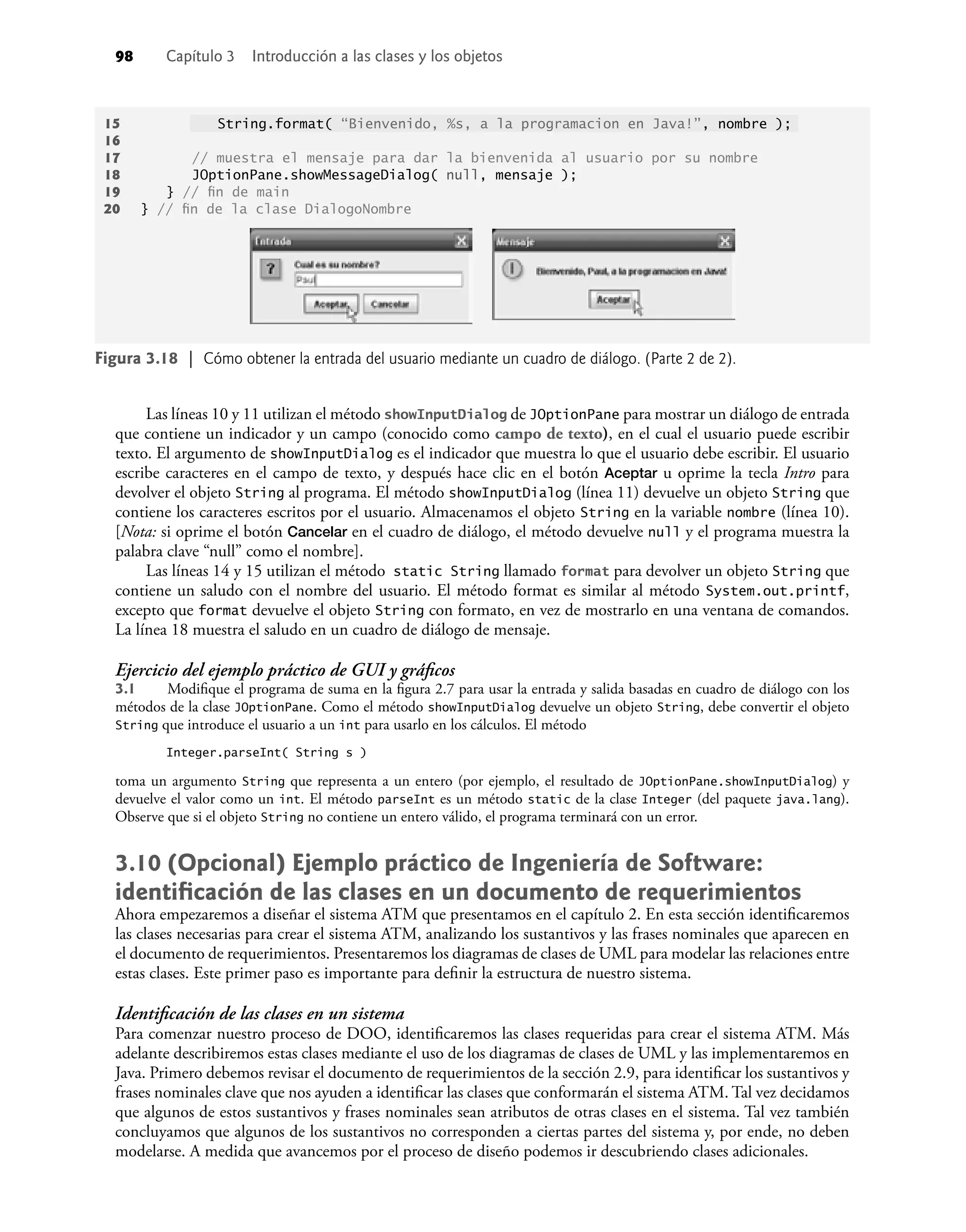 98 Capítulo 3 Introducción a las clases y los objetos
15 String.format( “Bienvenido, %s, a la programacion en Java!”, nombre );
16
17 // muestra el mensaje para dar la bienvenida al usuario por su nombre
18 JOptionPane.showMessageDialog( null, mensaje );
19 } // ﬁn de main
20 } // ﬁn de la clase DialogoNombre
Las líneas 10 y 11 utilizan el método showInputDialog de JOptionPane para mostrar un diálogo de entrada
que contiene un indicador y un campo (conocido como campo de texto), en el cual el usuario puede escribir
texto. El argumento de showInputDialog es el indicador que muestra lo que el usuario debe escribir. El usuario
escribe caracteres en el campo de texto, y después hace clic en el botón Aceptar u oprime la tecla Intro para
devolver el objeto String al programa. El método showInputDialog (línea 11) devuelve un objeto String que
contiene los caracteres escritos por el usuario. Almacenamos el objeto String en la variable nombre (línea 10).
[Nota: si oprime el botón Cancelar en el cuadro de diálogo, el método devuelve null y el programa muestra la
palabra clave “null” como el nombre].
Las líneas 14 y 15 utilizan el método static String llamado format para devolver un objeto String que
contiene un saludo con el nombre del usuario. El método format es similar al método System.out.printf,
excepto que format devuelve el objeto String con formato, en vez de mostrarlo en una ventana de comandos.
La línea 18 muestra el saludo en un cuadro de diálogo de mensaje.
Ejercicio del ejemplo práctico de GUI y gráﬁcos
3.1 Modiﬁque el programa de suma en la ﬁgura 2.7 para usar la entrada y salida basadas en cuadro de diálogo con los
métodos de la clase JOptionPane. Como el método showInputDialog devuelve un objeto String, debe convertir el objeto
String que introduce el usuario a un int para usarlo en los cálculos. El método
Integer.parseInt( String s )
toma un argumento String que representa a un entero (por ejemplo, el resultado de JOptionPane.showInputDialog) y
devuelve el valor como un int. El método parseInt es un método static de la clase Integer (del paquete java.lang).
Observe que si el objeto String no contiene un entero válido, el programa terminará con un error.
3.10 (Opcional) Ejemplo práctico de Ingeniería de Software:
identiﬁcación de las clases en un documento de requerimientos
Ahora empezaremos a diseñar el sistema ATM que presentamos en el capítulo 2. En esta sección identiﬁcaremos
las clases necesarias para crear el sistema ATM, analizando los sustantivos y las frases nominales que aparecen en
el documento de requerimientos. Presentaremos los diagramas de clases de UML para modelar las relaciones entre
estas clases. Este primer paso es importante para deﬁnir la estructura de nuestro sistema.
Identiﬁcación de las clases en un sistema
Para comenzar nuestro proceso de DOO, identiﬁcaremos las clases requeridas para crear el sistema ATM. Más
adelante describiremos estas clases mediante el uso de los diagramas de clases de UML y las implementaremos en
Java. Primero debemos revisar el documento de requerimientos de la sección 2.9, para identiﬁcar los sustantivos y
frases nominales clave que nos ayuden a identiﬁcar las clases que conformarán el sistema ATM. Tal vez decidamos
que algunos de estos sustantivos y frases nominales sean atributos de otras clases en el sistema. Tal vez también
concluyamos que algunos de los sustantivos no corresponden a ciertas partes del sistema y, por ende, no deben
modelarse. A medida que avancemos por el proceso de diseño podemos ir descubriendo clases adicionales.
Figura 3.18 | Cómo obtener la entrada del usuario mediante un cuadro de diálogo. (Parte 2 de 2).
 
