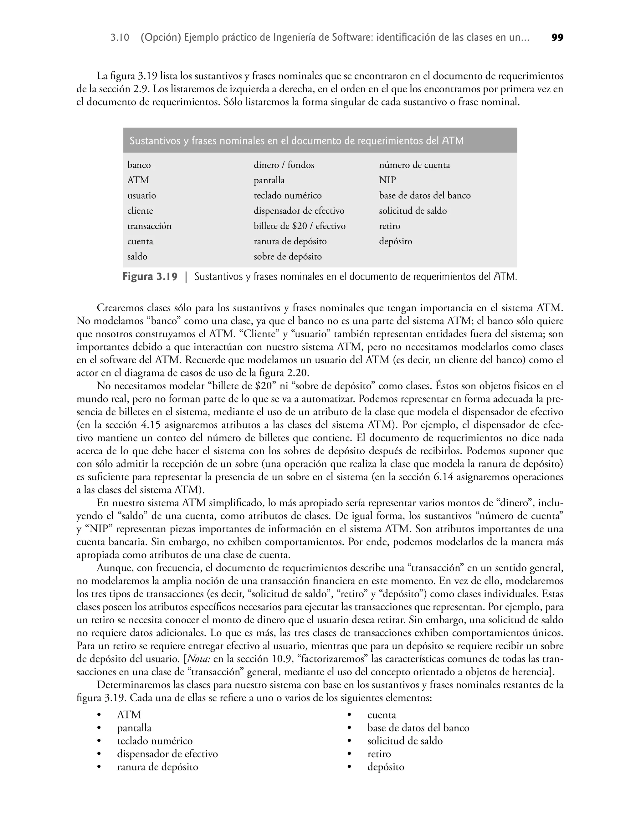 La ﬁgura 3.19 lista los sustantivos y frases nominales que se encontraron en el documento de requerimientos
de la sección 2.9. Los listaremos de izquierda a derecha, en el orden en el que los encontramos por primera vez en
el documento de requerimientos. Sólo listaremos la forma singular de cada sustantivo o frase nominal.
Sustantivos y frases nominales en el documento de requerimientos del ATM
banco
ATM
usuario
cliente
transacción
cuenta
saldo
dinero / fondos
pantalla
teclado numérico
dispensador de efectivo
billete de $20 / efectivo
ranura de depósito
sobre de depósito
número de cuenta
NIP
base de datos del banco
solicitud de saldo
retiro
depósito
Figura 3.19 | Sustantivos y frases nominales en el documento de requerimientos del ATM.
Crearemos clases sólo para los sustantivos y frases nominales que tengan importancia en el sistema ATM.
No modelamos “banco” como una clase, ya que el banco no es una parte del sistema ATM; el banco sólo quiere
que nosotros construyamos el ATM. “Cliente” y “usuario” también representan entidades fuera del sistema; son
importantes debido a que interactúan con nuestro sistema ATM, pero no necesitamos modelarlos como clases
en el software del ATM. Recuerde que modelamos un usuario del ATM (es decir, un cliente del banco) como el
actor en el diagrama de casos de uso de la ﬁgura 2.20.
No necesitamos modelar “billete de $20” ni “sobre de depósito” como clases. Éstos son objetos físicos en el
mundo real, pero no forman parte de lo que se va a automatizar. Podemos representar en forma adecuada la pre-
sencia de billetes en el sistema, mediante el uso de un atributo de la clase que modela el dispensador de efectivo
(en la sección 4.15 asignaremos atributos a las clases del sistema ATM). Por ejemplo, el dispensador de efec-
tivo mantiene un conteo del número de billetes que contiene. El documento de requerimientos no dice nada
acerca de lo que debe hacer el sistema con los sobres de depósito después de recibirlos. Podemos suponer que
con sólo admitir la recepción de un sobre (una operación que realiza la clase que modela la ranura de depósito)
es suﬁciente para representar la presencia de un sobre en el sistema (en la sección 6.14 asignaremos operaciones
a las clases del sistema ATM).
En nuestro sistema ATM simpliﬁcado, lo más apropiado sería representar varios montos de “dinero”, inclu-
yendo el “saldo” de una cuenta, como atributos de clases. De igual forma, los sustantivos “número de cuenta”
y “NIP” representan piezas importantes de información en el sistema ATM. Son atributos importantes de una
cuenta bancaria. Sin embargo, no exhiben comportamientos. Por ende, podemos modelarlos de la manera más
apropiada como atributos de una clase de cuenta.
Aunque, con frecuencia, el documento de requerimientos describe una “transacción” en un sentido general,
no modelaremos la amplia noción de una transacción ﬁnanciera en este momento. En vez de ello, modelaremos
los tres tipos de transacciones (es decir, “solicitud de saldo”, “retiro” y “depósito”) como clases individuales. Estas
clases poseen los atributos especíﬁcos necesarios para ejecutar las transacciones que representan. Por ejemplo, para
un retiro se necesita conocer el monto de dinero que el usuario desea retirar. Sin embargo, una solicitud de saldo
no requiere datos adicionales. Lo que es más, las tres clases de transacciones exhiben comportamientos únicos.
Para un retiro se requiere entregar efectivo al usuario, mientras que para un depósito se requiere recibir un sobre
de depósito del usuario. [Nota: en la sección 10.9, “factorizaremos” las características comunes de todas las tran-
sacciones en una clase de “transacción” general, mediante el uso del concepto orientado a objetos de herencia].
Determinaremos las clases para nuestro sistema con base en los sustantivos y frases nominales restantes de la
ﬁgura 3.19. Cada una de ellas se reﬁere a uno o varios de los siguientes elementos:
ATM
pantalla
teclado numérico
dispensador de efectivo
ranura de depósito
•
•
•
•
•
cuenta
base de datos del banco
solicitud de saldo
retiro
depósito
•
•
•
•
•
3.10 (Opción) Ejemplo práctico de Ingeniería de Software: identiﬁcación de las clases en un... 99
 