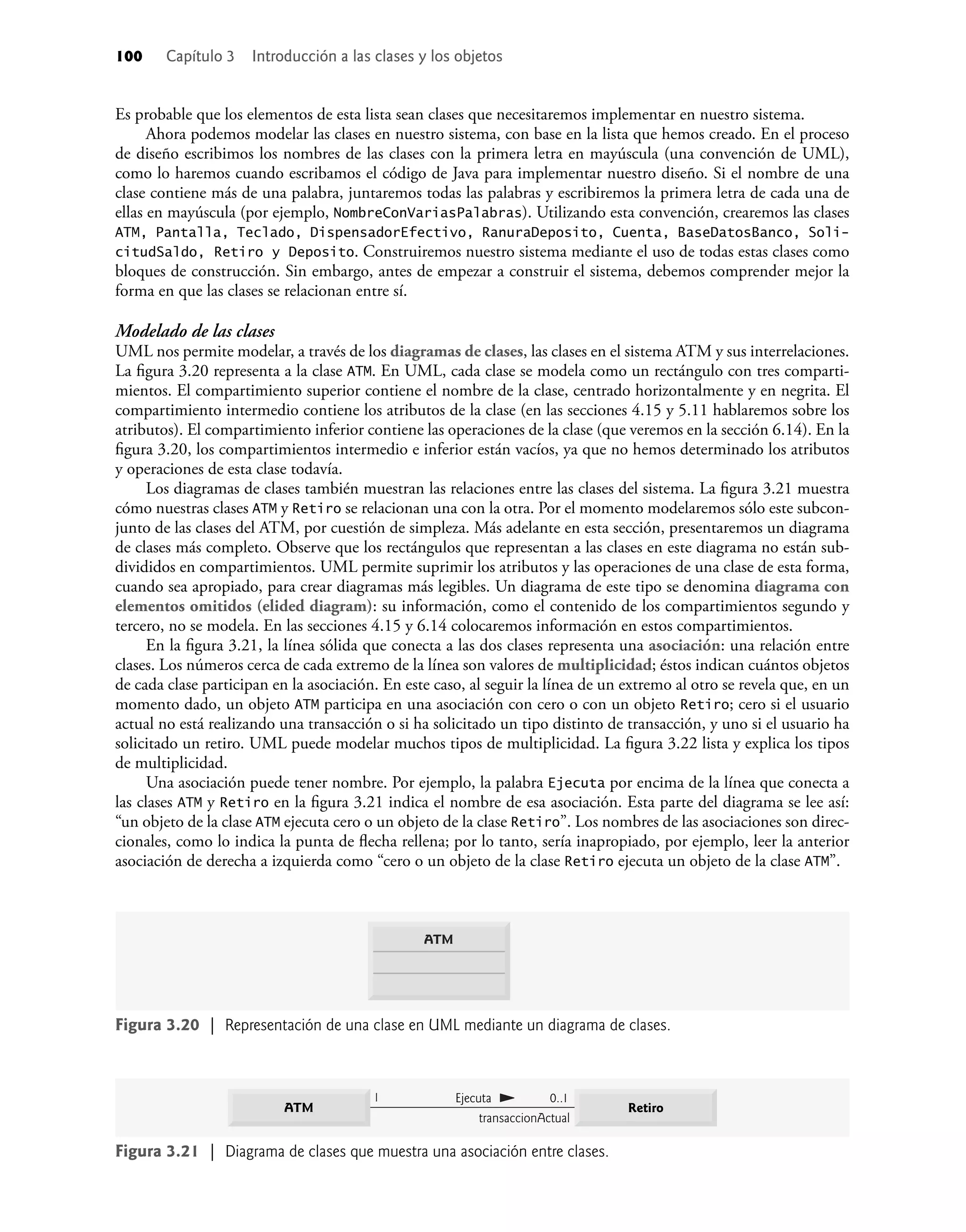 100 Capítulo 3 Introducción a las clases y los objetos
Es probable que los elementos de esta lista sean clases que necesitaremos implementar en nuestro sistema.
Ahora podemos modelar las clases en nuestro sistema, con base en la lista que hemos creado. En el proceso
de diseño escribimos los nombres de las clases con la primera letra en mayúscula (una convención de UML),
como lo haremos cuando escribamos el código de Java para implementar nuestro diseño. Si el nombre de una
clase contiene más de una palabra, juntaremos todas las palabras y escribiremos la primera letra de cada una de
ellas en mayúscula (por ejemplo, NombreConVariasPalabras). Utilizando esta convención, crearemos las clases
ATM, Pantalla, Teclado, DispensadorEfectivo, RanuraDeposito, Cuenta, BaseDatosBanco, Soli-
citudSaldo, Retiro y Deposito. Construiremos nuestro sistema mediante el uso de todas estas clases como
bloques de construcción. Sin embargo, antes de empezar a construir el sistema, debemos comprender mejor la
forma en que las clases se relacionan entre sí.
Modelado de las clases
UML nos permite modelar, a través de los diagramas de clases, las clases en el sistema ATM y sus interrelaciones.
La ﬁgura 3.20 representa a la clase ATM. En UML, cada clase se modela como un rectángulo con tres comparti-
mientos. El compartimiento superior contiene el nombre de la clase, centrado horizontalmente y en negrita. El
compartimiento intermedio contiene los atributos de la clase (en las secciones 4.15 y 5.11 hablaremos sobre los
atributos). El compartimiento inferior contiene las operaciones de la clase (que veremos en la sección 6.14). En la
ﬁgura 3.20, los compartimientos intermedio e inferior están vacíos, ya que no hemos determinado los atributos
y operaciones de esta clase todavía.
Los diagramas de clases también muestran las relaciones entre las clases del sistema. La ﬁgura 3.21 muestra
cómo nuestras clases ATM y Retiro se relacionan una con la otra. Por el momento modelaremos sólo este subcon-
junto de las clases del ATM, por cuestión de simpleza. Más adelante en esta sección, presentaremos un diagrama
de clases más completo. Observe que los rectángulos que representan a las clases en este diagrama no están sub-
divididos en compartimientos. UML permite suprimir los atributos y las operaciones de una clase de esta forma,
cuando sea apropiado, para crear diagramas más legibles. Un diagrama de este tipo se denomina diagrama con
elementos omitidos (elided diagram): su información, como el contenido de los compartimientos segundo y
tercero, no se modela. En las secciones 4.15 y 6.14 colocaremos información en estos compartimientos.
En la ﬁgura 3.21, la línea sólida que conecta a las dos clases representa una asociación: una relación entre
clases. Los números cerca de cada extremo de la línea son valores de multiplicidad; éstos indican cuántos objetos
de cada clase participan en la asociación. En este caso, al seguir la línea de un extremo al otro se revela que, en un
momento dado, un objeto ATM participa en una asociación con cero o con un objeto Retiro; cero si el usuario
actual no está realizando una transacción o si ha solicitado un tipo distinto de transacción, y uno si el usuario ha
solicitado un retiro. UML puede modelar muchos tipos de multiplicidad. La ﬁgura 3.22 lista y explica los tipos
de multiplicidad.
Una asociación puede tener nombre. Por ejemplo, la palabra Ejecuta por encima de la línea que conecta a
las clases ATM y Retiro en la ﬁgura 3.21 indica el nombre de esa asociación. Esta parte del diagrama se lee así:
“un objeto de la clase ATM ejecuta cero o un objeto de la clase Retiro”. Los nombres de las asociaciones son direc-
cionales, como lo indica la punta de ﬂecha rellena; por lo tanto, sería inapropiado, por ejemplo, leer la anterior
asociación de derecha a izquierda como “cero o un objeto de la clase Retiro ejecuta un objeto de la clase ATM”.
Figura 3.20 | Representación de una clase en UML mediante un diagrama de clases.
ATM
Figura 3.21 | Diagrama de clases que muestra una asociación entre clases.
Ejecuta
1
transaccionActual
0..1
Retiro
ATM
 
