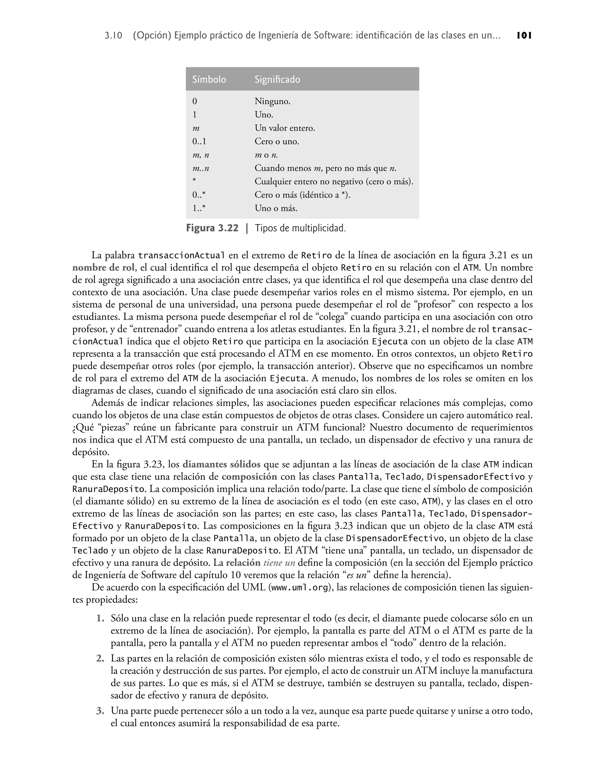 La palabra transaccionActual en el extremo de Retiro de la línea de asociación en la ﬁgura 3.21 es un
nombre de rol, el cual identiﬁca el rol que desempeña el objeto Retiro en su relación con el ATM. Un nombre
de rol agrega signiﬁcado a una asociación entre clases, ya que identiﬁca el rol que desempeña una clase dentro del
contexto de una asociación. Una clase puede desempeñar varios roles en el mismo sistema. Por ejemplo, en un
sistema de personal de una universidad, una persona puede desempeñar el rol de “profesor” con respecto a los
estudiantes. La misma persona puede desempeñar el rol de “colega” cuando participa en una asociación con otro
profesor, y de “entrenador” cuando entrena a los atletas estudiantes. En la ﬁgura 3.21, el nombre de rol transac-
cionActual indica que el objeto Retiro que participa en la asociación Ejecuta con un objeto de la clase ATM
representa a la transacción que está procesando el ATM en ese momento. En otros contextos, un objeto Retiro
puede desempeñar otros roles (por ejemplo, la transacción anterior). Observe que no especiﬁcamos un nombre
de rol para el extremo del ATM de la asociación Ejecuta. A menudo, los nombres de los roles se omiten en los
diagramas de clases, cuando el signiﬁcado de una asociación está claro sin ellos.
Además de indicar relaciones simples, las asociaciones pueden especiﬁcar relaciones más complejas, como
cuando los objetos de una clase están compuestos de objetos de otras clases. Considere un cajero automático real.
¿Qué “piezas” reúne un fabricante para construir un ATM funcional? Nuestro documento de requerimientos
nos indica que el ATM está compuesto de una pantalla, un teclado, un dispensador de efectivo y una ranura de
depósito.
En la ﬁgura 3.23, los diamantes sólidos que se adjuntan a las líneas de asociación de la clase ATM indican
que esta clase tiene una relación de composición con las clases Pantalla, Teclado, DispensadorEfectivo y
RanuraDeposito. La composición implica una relación todo/parte. La clase que tiene el símbolo de composición
(el diamante sólido) en su extremo de la línea de asociación es el todo (en este caso, ATM), y las clases en el otro
extremo de las líneas de asociación son las partes; en este caso, las clases Pantalla, Teclado, Dispensador-
Efectivo y RanuraDeposito. Las composiciones en la ﬁgura 3.23 indican que un objeto de la clase ATM está
formado por un objeto de la clase Pantalla, un objeto de la clase DispensadorEfectivo, un objeto de la clase
Teclado y un objeto de la clase RanuraDeposito. El ATM “tiene una” pantalla, un teclado, un dispensador de
efectivo y una ranura de depósito. La relación tiene un deﬁne la composición (en la sección del Ejemplo práctico
de Ingeniería de Software del capítulo 10 veremos que la relación “es un” deﬁne la herencia).
De acuerdo con la especiﬁcación del UML (www.uml.org), las relaciones de composición tienen las siguien-
tes propiedades:
1. Sólo una clase en la relación puede representar el todo (es decir, el diamante puede colocarse sólo en un
extremo de la línea de asociación). Por ejemplo, la pantalla es parte del ATM o el ATM es parte de la
pantalla, pero la pantalla y el ATM no pueden representar ambos el “todo” dentro de la relación.
2. Las partes en la relación de composición existen sólo mientras exista el todo, y el todo es responsable de
la creación y destrucción de sus partes. Por ejemplo, el acto de construir un ATM incluye la manufactura
de sus partes. Lo que es más, si el ATM se destruye, también se destruyen su pantalla, teclado, dispen-
sador de efectivo y ranura de depósito.
3. Una parte puede pertenecer sólo a un todo a la vez, aunque esa parte puede quitarse y unirse a otro todo,
el cual entonces asumirá la responsabilidad de esa parte.
3.10 (Opción) Ejemplo práctico de Ingeniería de Software: identiﬁcación de las clases en un... 101
Símbolo Signiﬁcado
0
1
m
0..1
m, n
m..n
*
0..*
1..*
Ninguno.
Uno.
Un valor entero.
Cero o uno.
m o n.
Cuando menos m, pero no más que n.
Cualquier entero no negativo (cero o más).
Cero o más (idéntico a *).
Uno o más.
Figura 3.22 | Tipos de multiplicidad.
 