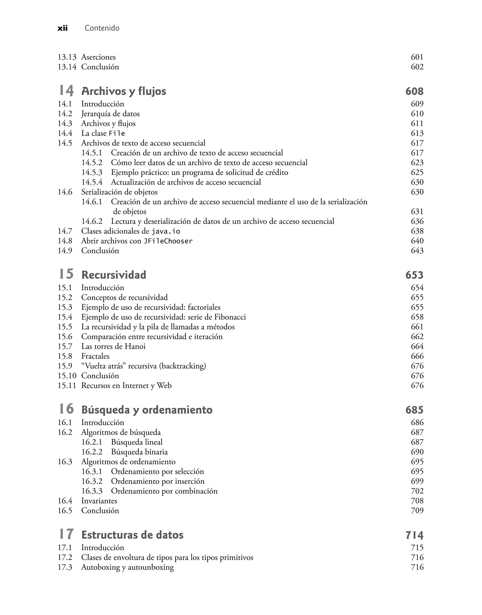 xii Contenido
13.13 Aserciones 601
13.14 Conclusión 602
14 Archivos y ﬂujos 608
14.1 Introducción 609
14.2 Jerarquía de datos 610
14.3 Archivos y ﬂujos 611
14.4 La clase File 613
14.5 Archivos de texto de acceso secuencial 617
14.5.1 Creación de un archivo de texto de acceso secuencial 617
14.5.2 Cómo leer datos de un archivo de texto de acceso secuencial 623
14.5.3 Ejemplo práctico: un programa de solicitud de crédito 625
14.5.4 Actualización de archivos de acceso secuencial 630
14.6 Serialización de objetos 630
14.6.1 Creación de un archivo de acceso secuencial mediante el uso de la serialización
de objetos 631
14.6.2 Lectura y deserialización de datos de un archivo de acceso secuencial 636
14.7 Clases adicionales de java.io 638
14.8 Abrir archivos con JFileChooser 640
14.9 Conclusión 643
15 Recursividad 653
15.1 Introducción 654
15.2 Conceptos de recursividad 655
15.3 Ejemplo de uso de recursividad: factoriales 655
15.4 Ejemplo de uso de recursividad: serie de Fibonacci 658
15.5 La recursividad y la pila de llamadas a métodos 661
15.6 Comparación entre recursividad e iteración 662
15.7 Las torres de Hanoi 664
15.8 Fractales 666
15.9 “Vuelta atrás” recursiva (backtracking) 676
15.10 Conclusión 676
15.11 Recursos en Internet y Web 676
16 Búsqueda y ordenamiento 685
16.1 Introducción 686
16.2 Algoritmos de búsqueda 687
16.2.1 Búsqueda lineal 687
16.2.2 Búsqueda binaria 690
16.3 Algoritmos de ordenamiento 695
16.3.1 Ordenamiento por selección 695
16.3.2 Ordenamiento por inserción 699
16.3.3 Ordenamiento por combinación 702
16.4 Invariantes 708
16.5 Conclusión 709
17 Estructuras de datos 714
17.1 Introducción 715
17.2 Clases de envoltura de tipos para los tipos primitivos 716
17.3 Autoboxing y autounboxing 716
 