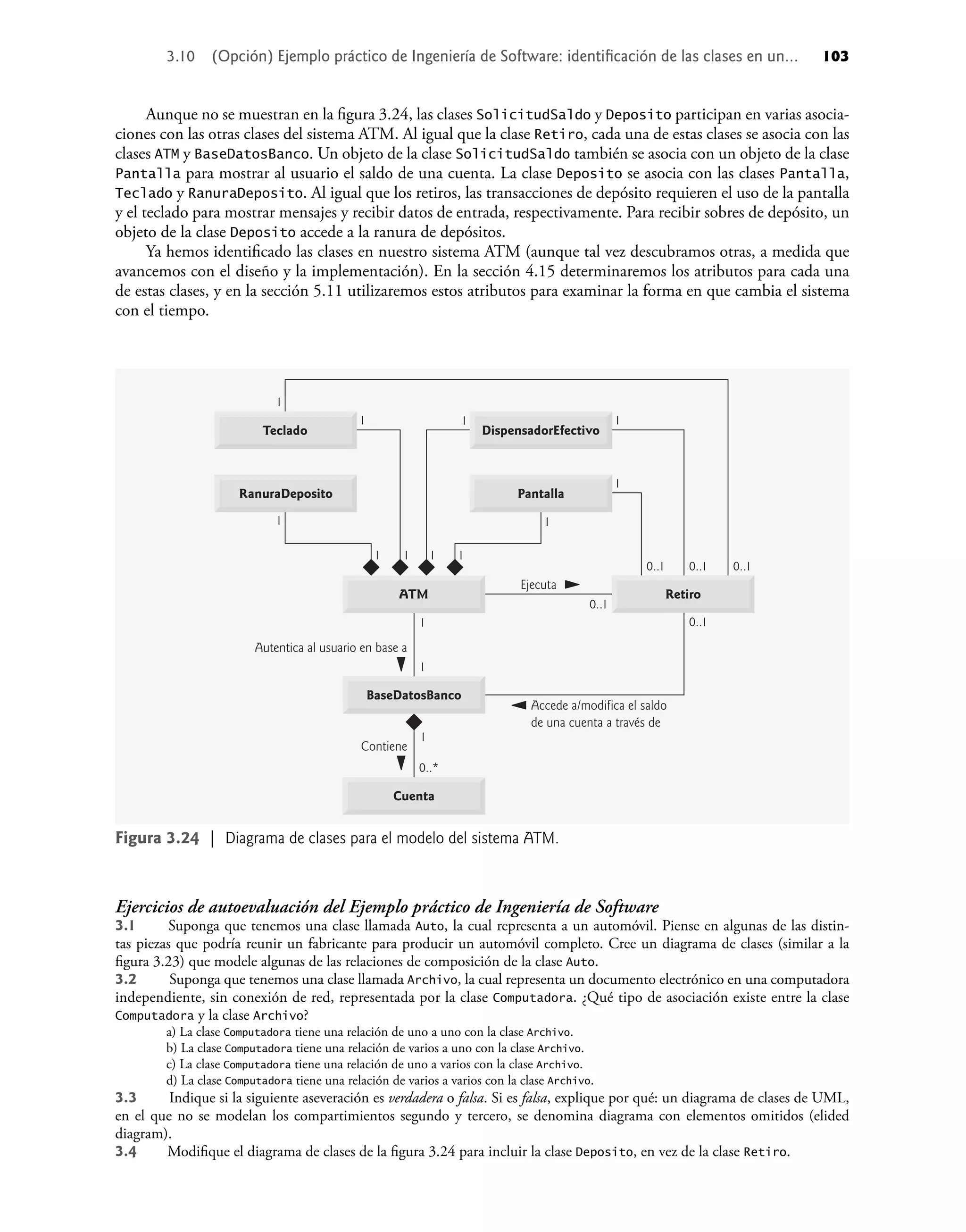 Aunque no se muestran en la ﬁgura 3.24, las clases SolicitudSaldo y Deposito participan en varias asocia-
ciones con las otras clases del sistema ATM. Al igual que la clase Retiro, cada una de estas clases se asocia con las
clases ATM y BaseDatosBanco. Un objeto de la clase SolicitudSaldo también se asocia con un objeto de la clase
Pantalla para mostrar al usuario el saldo de una cuenta. La clase Deposito se asocia con las clases Pantalla,
Teclado y RanuraDeposito. Al igual que los retiros, las transacciones de depósito requieren el uso de la pantalla
y el teclado para mostrar mensajes y recibir datos de entrada, respectivamente. Para recibir sobres de depósito, un
objeto de la clase Deposito accede a la ranura de depósitos.
Ya hemos identiﬁcado las clases en nuestro sistema ATM (aunque tal vez descubramos otras, a medida que
avancemos con el diseño y la implementación). En la sección 4.15 determinaremos los atributos para cada una
de estas clases, y en la sección 5.11 utilizaremos estos atributos para examinar la forma en que cambia el sistema
con el tiempo.
Figura 3.24 | Diagrama de clases para el modelo del sistema ATM.
Accede a/modifica el saldo
de una cuenta a través de
Ejecuta
1
1
1
1 1
1
1
1
1 1 1 1
1
0..*
0..1
0..1
0..1 0..1
0..1
1
Contiene
Autentica al usuario en base a
Teclado
Retiro
RanuraDeposito
ATM
DispensadorEfectivo
Pantalla
Cuenta
BaseDatosBanco
Ejercicios de autoevaluación del Ejemplo práctico de Ingeniería de Software
3.1 Suponga que tenemos una clase llamada Auto, la cual representa a un automóvil. Piense en algunas de las distin-
tas piezas que podría reunir un fabricante para producir un automóvil completo. Cree un diagrama de clases (similar a la
ﬁgura 3.23) que modele algunas de las relaciones de composición de la clase Auto.
3.2 Suponga que tenemos una clase llamada Archivo, la cual representa un documento electrónico en una computadora
independiente, sin conexión de red, representada por la clase Computadora. ¿Qué tipo de asociación existe entre la clase
Computadora y la clase Archivo?
a) La clase Computadora tiene una relación de uno a uno con la clase Archivo.
b) La clase Computadora tiene una relación de varios a uno con la clase Archivo.
c) La clase Computadora tiene una relación de uno a varios con la clase Archivo.
d) La clase Computadora tiene una relación de varios a varios con la clase Archivo.
3.3 Indique si la siguiente aseveración es verdadera o falsa. Si es falsa, explique por qué: un diagrama de clases de UML,
en el que no se modelan los compartimientos segundo y tercero, se denomina diagrama con elementos omitidos (elided
diagram).
3.4 Modiﬁque el diagrama de clases de la ﬁgura 3.24 para incluir la clase Deposito, en vez de la clase Retiro.
3.10 (Opción) Ejemplo práctico de Ingeniería de Software: identiﬁcación de las clases en un... 103
 