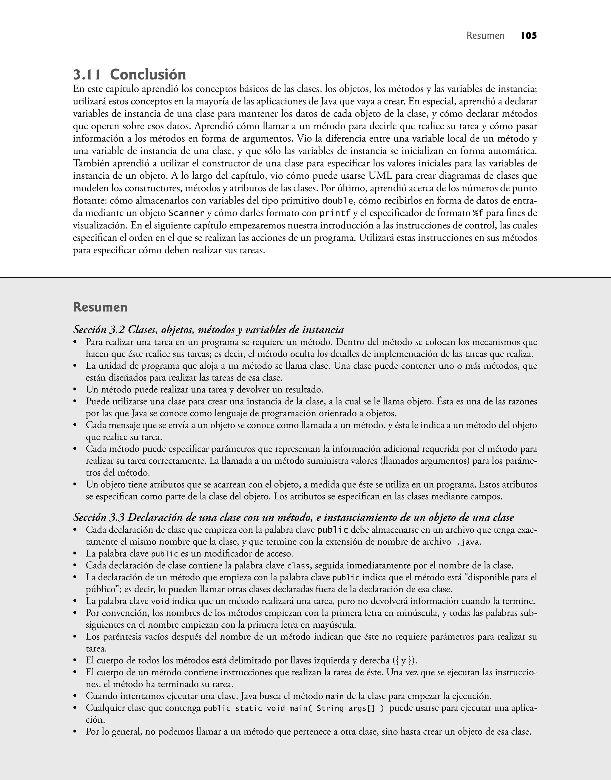 3.11 Conclusión
En este capítulo aprendió los conceptos básicos de las clases, los objetos, los métodos y las variables de instancia;
utilizará estos conceptos en la mayoría de las aplicaciones de Java que vaya a crear. En especial, aprendió a declarar
variables de instancia de una clase para mantener los datos de cada objeto de la clase, y cómo declarar métodos
que operen sobre esos datos. Aprendió cómo llamar a un método para decirle que realice su tarea y cómo pasar
información a los métodos en forma de argumentos. Vio la diferencia entre una variable local de un método y
una variable de instancia de una clase, y que sólo las variables de instancia se inicializan en forma automática.
También aprendió a utilizar el constructor de una clase para especiﬁcar los valores iniciales para las variables de
instancia de un objeto. A lo largo del capítulo, vio cómo puede usarse UML para crear diagramas de clases que
modelen los constructores, métodos y atributos de las clases. Por último, aprendió acerca de los números de punto
ﬂotante: cómo almacenarlos con variables del tipo primitivo double, cómo recibirlos en forma de datos de entra-
da mediante un objeto Scanner y cómo darles formato con printf y el especiﬁcador de formato %f para ﬁnes de
visualización. En el siguiente capítulo empezaremos nuestra introducción a las instrucciones de control, las cuales
especiﬁcan el orden en el que se realizan las acciones de un programa. Utilizará estas instrucciones en sus métodos
para especiﬁcar cómo deben realizar sus tareas.
Resumen
Sección 3.2 Clases, objetos, métodos y variables de instancia
• Para realizar una tarea en un programa se requiere un método. Dentro del método se colocan los mecanismos que
hacen que éste realice sus tareas; es decir, el método oculta los detalles de implementación de las tareas que realiza.
• La unidad de programa que aloja a un método se llama clase. Una clase puede contener uno o más métodos, que
están diseñados para realizar las tareas de esa clase.
• Un método puede realizar una tarea y devolver un resultado.
• Puede utilizarse una clase para crear una instancia de la clase, a la cual se le llama objeto. Ésta es una de las razones
por las que Java se conoce como lenguaje de programación orientado a objetos.
• Cada mensaje que se envía a un objeto se conoce como llamada a un método, y ésta le indica a un método del objeto
que realice su tarea.
• Cada método puede especiﬁcar parámetros que representan la información adicional requerida por el método para
realizar su tarea correctamente. La llamada a un método suministra valores (llamados argumentos) para los paráme-
tros del método.
• Un objeto tiene atributos que se acarrean con el objeto, a medida que éste se utiliza en un programa. Estos atributos
se especiﬁcan como parte de la clase del objeto. Los atributos se especiﬁcan en las clases mediante campos.
Sección 3.3 Declaración de una clase con un método, e instanciamiento de un objeto de una clase
• Cada declaración de clase que empieza con la palabra clave public debe almacenarse en un archivo que tenga exac-
tamente el mismo nombre que la clase, y que termine con la extensión de nombre de archivo .java.
• La palabra clave public es un modiﬁcador de acceso.
• Cada declaración de clase contiene la palabra clave class, seguida inmediatamente por el nombre de la clase.
• La declaración de un método que empieza con la palabra clave public indica que el método está “disponible para el
público”; es decir, lo pueden llamar otras clases declaradas fuera de la declaración de esa clase.
• La palabra clave void indica que un método realizará una tarea, pero no devolverá información cuando la termine.
• Por convención, los nombres de los métodos empiezan con la primera letra en minúscula, y todas las palabras sub-
siguientes en el nombre empiezan con la primera letra en mayúscula.
• Los paréntesis vacíos después del nombre de un método indican que éste no requiere parámetros para realizar su
tarea.
• El cuerpo de todos los métodos está delimitado por llaves izquierda y derecha ({ y }).
• El cuerpo de un método contiene instrucciones que realizan la tarea de éste. Una vez que se ejecutan las instruccio-
nes, el método ha terminado su tarea.
• Cuando intentamos ejecutar una clase, Java busca el método main de la clase para empezar la ejecución.
• Cualquier clase que contenga public static void main( String args[] ) puede usarse para ejecutar una aplica-
ción.
• Por lo general, no podemos llamar a un método que pertenece a otra clase, sino hasta crear un objeto de esa clase.
Resumen 105
 