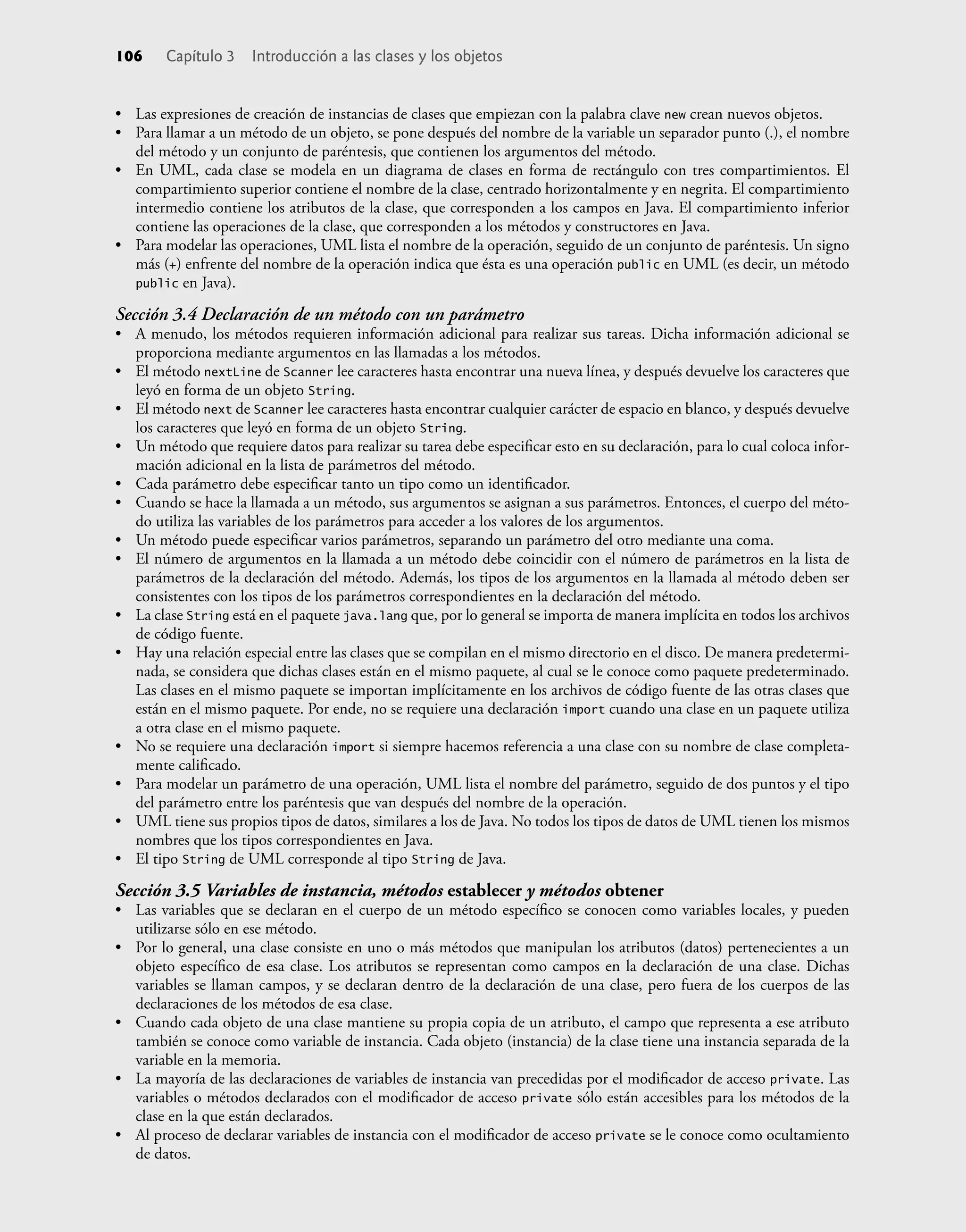 • Las expresiones de creación de instancias de clases que empiezan con la palabra clave new crean nuevos objetos.
• Para llamar a un método de un objeto, se pone después del nombre de la variable un separador punto (.), el nombre
del método y un conjunto de paréntesis, que contienen los argumentos del método.
• En UML, cada clase se modela en un diagrama de clases en forma de rectángulo con tres compartimientos. El
compartimiento superior contiene el nombre de la clase, centrado horizontalmente y en negrita. El compartimiento
intermedio contiene los atributos de la clase, que corresponden a los campos en Java. El compartimiento inferior
contiene las operaciones de la clase, que corresponden a los métodos y constructores en Java.
• Para modelar las operaciones, UML lista el nombre de la operación, seguido de un conjunto de paréntesis. Un signo
más (+) enfrente del nombre de la operación indica que ésta es una operación public en UML (es decir, un método
public en Java).
Sección 3.4 Declaración de un método con un parámetro
• A menudo, los métodos requieren información adicional para realizar sus tareas. Dicha información adicional se
proporciona mediante argumentos en las llamadas a los métodos.
• El método nextLine de Scanner lee caracteres hasta encontrar una nueva línea, y después devuelve los caracteres que
leyó en forma de un objeto String.
• El método next de Scanner lee caracteres hasta encontrar cualquier carácter de espacio en blanco, y después devuelve
los caracteres que leyó en forma de un objeto String.
• Un método que requiere datos para realizar su tarea debe especiﬁcar esto en su declaración, para lo cual coloca infor-
mación adicional en la lista de parámetros del método.
• Cada parámetro debe especiﬁcar tanto un tipo como un identiﬁcador.
• Cuando se hace la llamada a un método, sus argumentos se asignan a sus parámetros. Entonces, el cuerpo del méto-
do utiliza las variables de los parámetros para acceder a los valores de los argumentos.
• Un método puede especiﬁcar varios parámetros, separando un parámetro del otro mediante una coma.
• El número de argumentos en la llamada a un método debe coincidir con el número de parámetros en la lista de
parámetros de la declaración del método. Además, los tipos de los argumentos en la llamada al método deben ser
consistentes con los tipos de los parámetros correspondientes en la declaración del método.
• La clase String está en el paquete java.lang que, por lo general se importa de manera implícita en todos los archivos
de código fuente.
• Hay una relación especial entre las clases que se compilan en el mismo directorio en el disco. De manera predetermi-
nada, se considera que dichas clases están en el mismo paquete, al cual se le conoce como paquete predeterminado.
Las clases en el mismo paquete se importan implícitamente en los archivos de código fuente de las otras clases que
están en el mismo paquete. Por ende, no se requiere una declaración import cuando una clase en un paquete utiliza
a otra clase en el mismo paquete.
• No se requiere una declaración import si siempre hacemos referencia a una clase con su nombre de clase completa-
mente caliﬁcado.
• Para modelar un parámetro de una operación, UML lista el nombre del parámetro, seguido de dos puntos y el tipo
del parámetro entre los paréntesis que van después del nombre de la operación.
• UML tiene sus propios tipos de datos, similares a los de Java. No todos los tipos de datos de UML tienen los mismos
nombres que los tipos correspondientes en Java.
• El tipo String de UML corresponde al tipo String de Java.
Sección 3.5 Variables de instancia, métodos establecer y métodos obtener
• Las variables que se declaran en el cuerpo de un método especíﬁco se conocen como variables locales, y pueden
utilizarse sólo en ese método.
• Por lo general, una clase consiste en uno o más métodos que manipulan los atributos (datos) pertenecientes a un
objeto especíﬁco de esa clase. Los atributos se representan como campos en la declaración de una clase. Dichas
variables se llaman campos, y se declaran dentro de la declaración de una clase, pero fuera de los cuerpos de las
declaraciones de los métodos de esa clase.
• Cuando cada objeto de una clase mantiene su propia copia de un atributo, el campo que representa a ese atributo
también se conoce como variable de instancia. Cada objeto (instancia) de la clase tiene una instancia separada de la
variable en la memoria.
• La mayoría de las declaraciones de variables de instancia van precedidas por el modiﬁcador de acceso private. Las
variables o métodos declarados con el modiﬁcador de acceso private sólo están accesibles para los métodos de la
clase en la que están declarados.
• Al proceso de declarar variables de instancia con el modiﬁcador de acceso private se le conoce como ocultamiento
de datos.
106 Capítulo 3 Introducción a las clases y los objetos
 