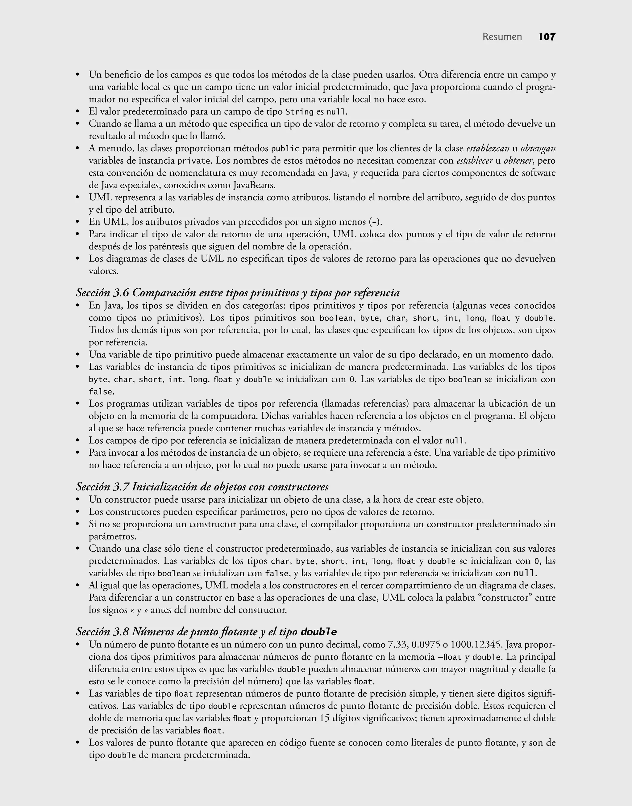 • Un beneﬁcio de los campos es que todos los métodos de la clase pueden usarlos. Otra diferencia entre un campo y
una variable local es que un campo tiene un valor inicial predeterminado, que Java proporciona cuando el progra-
mador no especiﬁca el valor inicial del campo, pero una variable local no hace esto.
• El valor predeterminado para un campo de tipo String es null.
• Cuando se llama a un método que especiﬁca un tipo de valor de retorno y completa su tarea, el método devuelve un
resultado al método que lo llamó.
• A menudo, las clases proporcionan métodos public para permitir que los clientes de la clase establezcan u obtengan
variables de instancia private. Los nombres de estos métodos no necesitan comenzar con establecer u obtener, pero
esta convención de nomenclatura es muy recomendada en Java, y requerida para ciertos componentes de software
de Java especiales, conocidos como JavaBeans.
• UML representa a las variables de instancia como atributos, listando el nombre del atributo, seguido de dos puntos
y el tipo del atributo.
• En UML, los atributos privados van precedidos por un signo menos (-).
• Para indicar el tipo de valor de retorno de una operación, UML coloca dos puntos y el tipo de valor de retorno
después de los paréntesis que siguen del nombre de la operación.
• Los diagramas de clases de UML no especiﬁcan tipos de valores de retorno para las operaciones que no devuelven
valores.
Sección 3.6 Comparación entre tipos primitivos y tipos por referencia
• En Java, los tipos se dividen en dos categorías: tipos primitivos y tipos por referencia (algunas veces conocidos
como tipos no primitivos). Los tipos primitivos son boolean, byte, char, short, int, long, ﬂoat y double.
Todos los demás tipos son por referencia, por lo cual, las clases que especiﬁcan los tipos de los objetos, son tipos
por referencia.
• Una variable de tipo primitivo puede almacenar exactamente un valor de su tipo declarado, en un momento dado.
• Las variables de instancia de tipos primitivos se inicializan de manera predeterminada. Las variables de los tipos
byte, char, short, int, long, ﬂoat y double se inicializan con 0. Las variables de tipo boolean se inicializan con
false.
• Los programas utilizan variables de tipos por referencia (llamadas referencias) para almacenar la ubicación de un
objeto en la memoria de la computadora. Dichas variables hacen referencia a los objetos en el programa. El objeto
al que se hace referencia puede contener muchas variables de instancia y métodos.
• Los campos de tipo por referencia se inicializan de manera predeterminada con el valor null.
• Para invocar a los métodos de instancia de un objeto, se requiere una referencia a éste. Una variable de tipo primitivo
no hace referencia a un objeto, por lo cual no puede usarse para invocar a un método.
Sección 3.7 Inicialización de objetos con constructores
• Un constructor puede usarse para inicializar un objeto de una clase, a la hora de crear este objeto.
• Los constructores pueden especiﬁcar parámetros, pero no tipos de valores de retorno.
• Si no se proporciona un constructor para una clase, el compilador proporciona un constructor predeterminado sin
parámetros.
• Cuando una clase sólo tiene el constructor predeterminado, sus variables de instancia se inicializan con sus valores
predeterminados. Las variables de los tipos char, byte, short, int, long, ﬂoat y double se inicializan con 0, las
variables de tipo boolean se inicializan con false, y las variables de tipo por referencia se inicializan con null.
• Al igual que las operaciones, UML modela a los constructores en el tercer compartimiento de un diagrama de clases.
Para diferenciar a un constructor en base a las operaciones de una clase, UML coloca la palabra “constructor” entre
los signos « y » antes del nombre del constructor.
Sección 3.8 Números de punto ﬂotante y el tipo double
• Un número de punto ﬂotante es un número con un punto decimal, como 7.33, 0.0975 o 1000.12345. Java propor-
ciona dos tipos primitivos para almacenar números de punto ﬂotante en la memoria –ﬂoat y double. La principal
diferencia entre estos tipos es que las variables double pueden almacenar números con mayor magnitud y detalle (a
esto se le conoce como la precisión del número) que las variables ﬂoat.
• Las variables de tipo ﬂoat representan números de punto ﬂotante de precisión simple, y tienen siete dígitos signiﬁ-
cativos. Las variables de tipo double representan números de punto ﬂotante de precisión doble. Éstos requieren el
doble de memoria que las variables ﬂoat y proporcionan 15 dígitos signiﬁcativos; tienen aproximadamente el doble
de precisión de las variables ﬂoat.
• Los valores de punto ﬂotante que aparecen en código fuente se conocen como literales de punto ﬂotante, y son de
tipo double de manera predeterminada.
Resumen 107
 