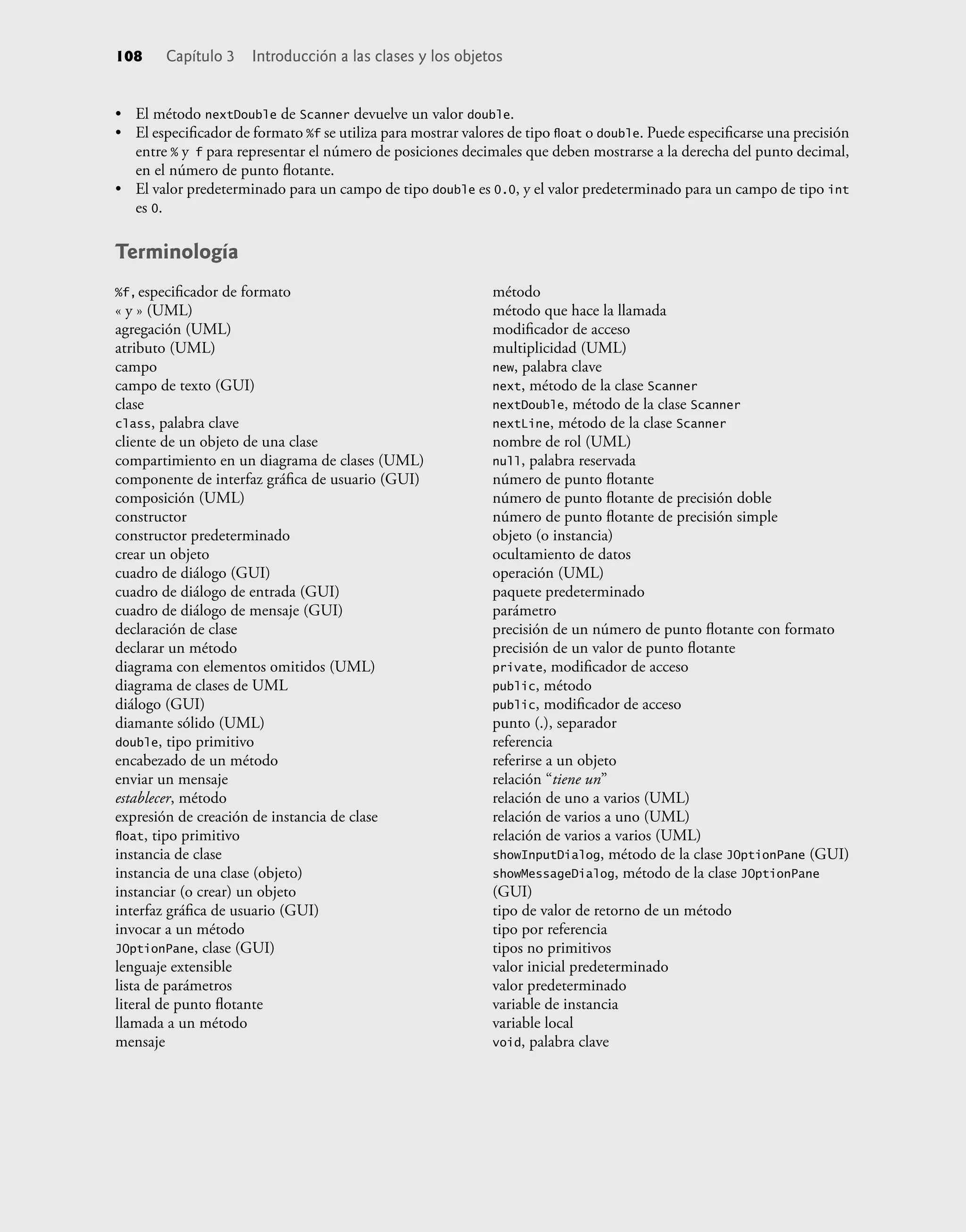 • El método nextDouble de Scanner devuelve un valor double.
• El especiﬁcador de formato %f se utiliza para mostrar valores de tipo ﬂoat o double. Puede especiﬁcarse una precisión
entre % y f para representar el número de posiciones decimales que deben mostrarse a la derecha del punto decimal,
en el número de punto ﬂotante.
• El valor predeterminado para un campo de tipo double es 0.0, y el valor predeterminado para un campo de tipo int
es 0.
Terminología
108 Capítulo 3 Introducción a las clases y los objetos
%f,especiﬁcador de formato
« y » (UML)
agregación (UML)
atributo (UML)
campo
campo de texto (GUI)
clase
class, palabra clave
cliente de un objeto de una clase
compartimiento en un diagrama de clases (UML)
componente de interfaz gráﬁca de usuario (GUI)
composición (UML)
constructor
constructor predeterminado
crear un objeto
cuadro de diálogo (GUI)
cuadro de diálogo de entrada (GUI)
cuadro de diálogo de mensaje (GUI)
declaración de clase
declarar un método
diagrama con elementos omitidos (UML)
diagrama de clases de UML
diálogo (GUI)
diamante sólido (UML)
double, tipo primitivo
encabezado de un método
enviar un mensaje
establecer, método
expresión de creación de instancia de clase
ﬂoat, tipo primitivo
instancia de clase
instancia de una clase (objeto)
instanciar (o crear) un objeto
interfaz gráﬁca de usuario (GUI)
invocar a un método
JOptionPane, clase (GUI)
lenguaje extensible
lista de parámetros
literal de punto ﬂotante
llamada a un método
mensaje
método
método que hace la llamada
modiﬁcador de acceso
multiplicidad (UML)
new, palabra clave
next, método de la clase Scanner
nextDouble, método de la clase Scanner
nextLine, método de la clase Scanner
nombre de rol (UML)
null, palabra reservada
número de punto ﬂotante
número de punto ﬂotante de precisión doble
número de punto ﬂotante de precisión simple
objeto (o instancia)
ocultamiento de datos
operación (UML)
paquete predeterminado
parámetro
precisión de un número de punto ﬂotante con formato
precisión de un valor de punto ﬂotante
private, modiﬁcador de acceso
public, método
public, modiﬁcador de acceso
punto (.), separador
referencia
referirse a un objeto
relación “tiene un”
relación de uno a varios (UML)
relación de varios a uno (UML)
relación de varios a varios (UML)
showInputDialog, método de la clase JOptionPane (GUI)
showMessageDialog, método de la clase JOptionPane
(GUI)
tipo de valor de retorno de un método
tipo por referencia
tipos no primitivos
valor inicial predeterminado
valor predeterminado
variable de instancia
variable local
void, palabra clave
 