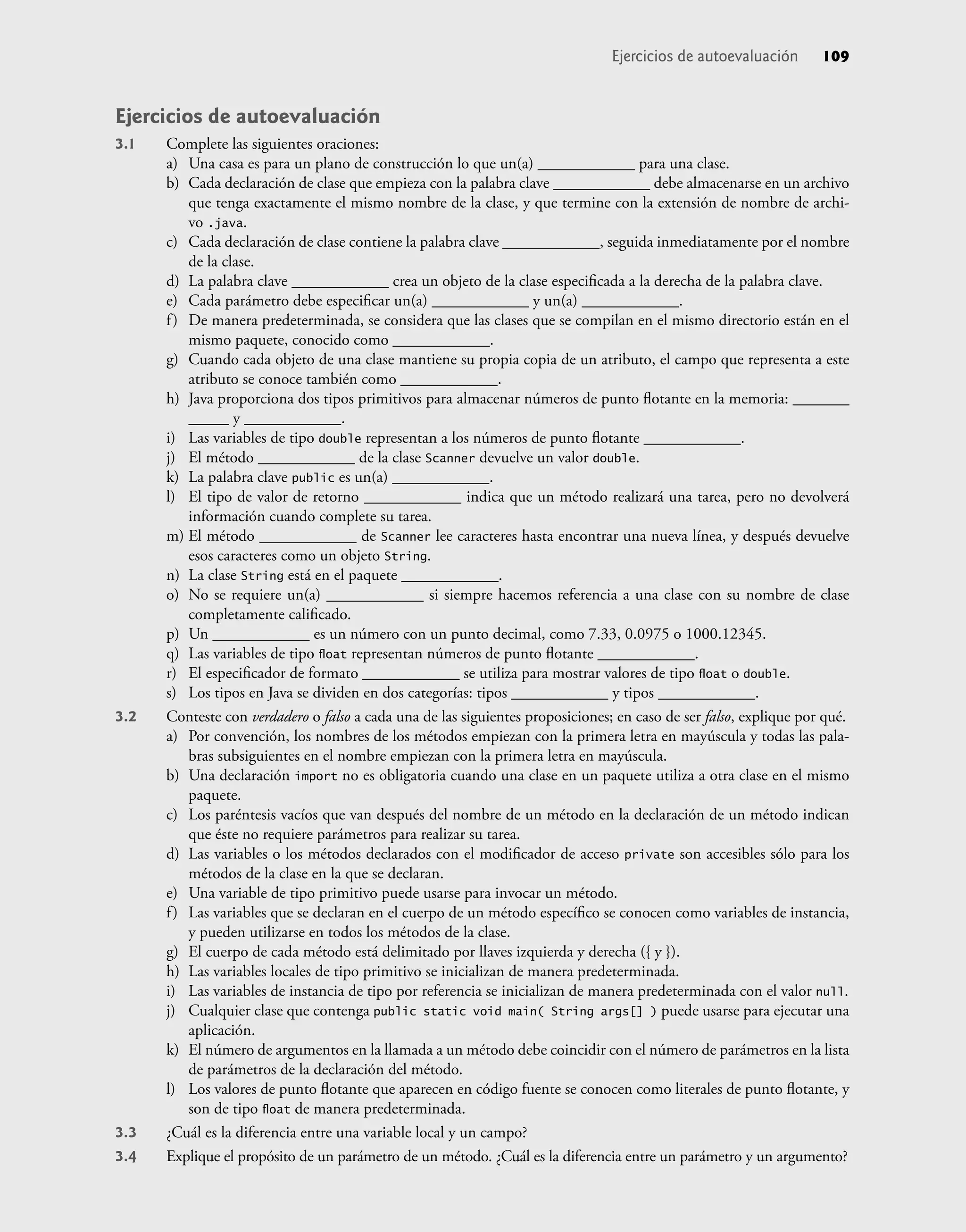 Ejercicios de autoevaluación
3.1 Complete las siguientes oraciones:
a) Una casa es para un plano de construcción lo que un(a) ____________ para una clase.
b) Cada declaración de clase que empieza con la palabra clave ____________ debe almacenarse en un archivo
que tenga exactamente el mismo nombre de la clase, y que termine con la extensión de nombre de archi-
vo .java.
c) Cada declaración de clase contiene la palabra clave ____________, seguida inmediatamente por el nombre
de la clase.
d) La palabra clave ____________ crea un objeto de la clase especiﬁcada a la derecha de la palabra clave.
e) Cada parámetro debe especiﬁcar un(a) ____________ y un(a) ____________.
f) De manera predeterminada, se considera que las clases que se compilan en el mismo directorio están en el
mismo paquete, conocido como ____________.
g) Cuando cada objeto de una clase mantiene su propia copia de un atributo, el campo que representa a este
atributo se conoce también como ____________.
h) Java proporciona dos tipos primitivos para almacenar números de punto ﬂotante en la memoria: _______
_____ y ____________.
i) Las variables de tipo double representan a los números de punto ﬂotante ____________.
j) El método ____________ de la clase Scanner devuelve un valor double.
k) La palabra clave public es un(a) ____________.
l) El tipo de valor de retorno ____________ indica que un método realizará una tarea, pero no devolverá
información cuando complete su tarea.
m) El método ____________ de Scanner lee caracteres hasta encontrar una nueva línea, y después devuelve
esos caracteres como un objeto String.
n) La clase String está en el paquete ____________.
o) No se requiere un(a) ____________ si siempre hacemos referencia a una clase con su nombre de clase
completamente caliﬁcado.
p) Un ____________ es un número con un punto decimal, como 7.33, 0.0975 o 1000.12345.
q) Las variables de tipo ﬂoat representan números de punto ﬂotante ____________.
r) El especiﬁcador de formato ____________ se utiliza para mostrar valores de tipo ﬂoat o double.
s) Los tipos en Java se dividen en dos categorías: tipos ____________ y tipos ____________.
3.2 Conteste con verdadero o falso a cada una de las siguientes proposiciones; en caso de ser falso, explique por qué.
a) Por convención, los nombres de los métodos empiezan con la primera letra en mayúscula y todas las pala-
bras subsiguientes en el nombre empiezan con la primera letra en mayúscula.
b) Una declaración import no es obligatoria cuando una clase en un paquete utiliza a otra clase en el mismo
paquete.
c) Los paréntesis vacíos que van después del nombre de un método en la declaración de un método indican
que éste no requiere parámetros para realizar su tarea.
d) Las variables o los métodos declarados con el modiﬁcador de acceso private son accesibles sólo para los
métodos de la clase en la que se declaran.
e) Una variable de tipo primitivo puede usarse para invocar un método.
f) Las variables que se declaran en el cuerpo de un método especíﬁco se conocen como variables de instancia,
y pueden utilizarse en todos los métodos de la clase.
g) El cuerpo de cada método está delimitado por llaves izquierda y derecha ({ y }).
h) Las variables locales de tipo primitivo se inicializan de manera predeterminada.
i) Las variables de instancia de tipo por referencia se inicializan de manera predeterminada con el valor null.
j) Cualquier clase que contenga public static void main( String args[] ) puede usarse para ejecutar una
aplicación.
k) El número de argumentos en la llamada a un método debe coincidir con el número de parámetros en la lista
de parámetros de la declaración del método.
l) Los valores de punto ﬂotante que aparecen en código fuente se conocen como literales de punto ﬂotante, y
son de tipo ﬂoat de manera predeterminada.
3.3 ¿Cuál es la diferencia entre una variable local y un campo?
3.4 Explique el propósito de un parámetro de un método. ¿Cuál es la diferencia entre un parámetro y un argumento?
Ejercicios de autoevaluación 109
 