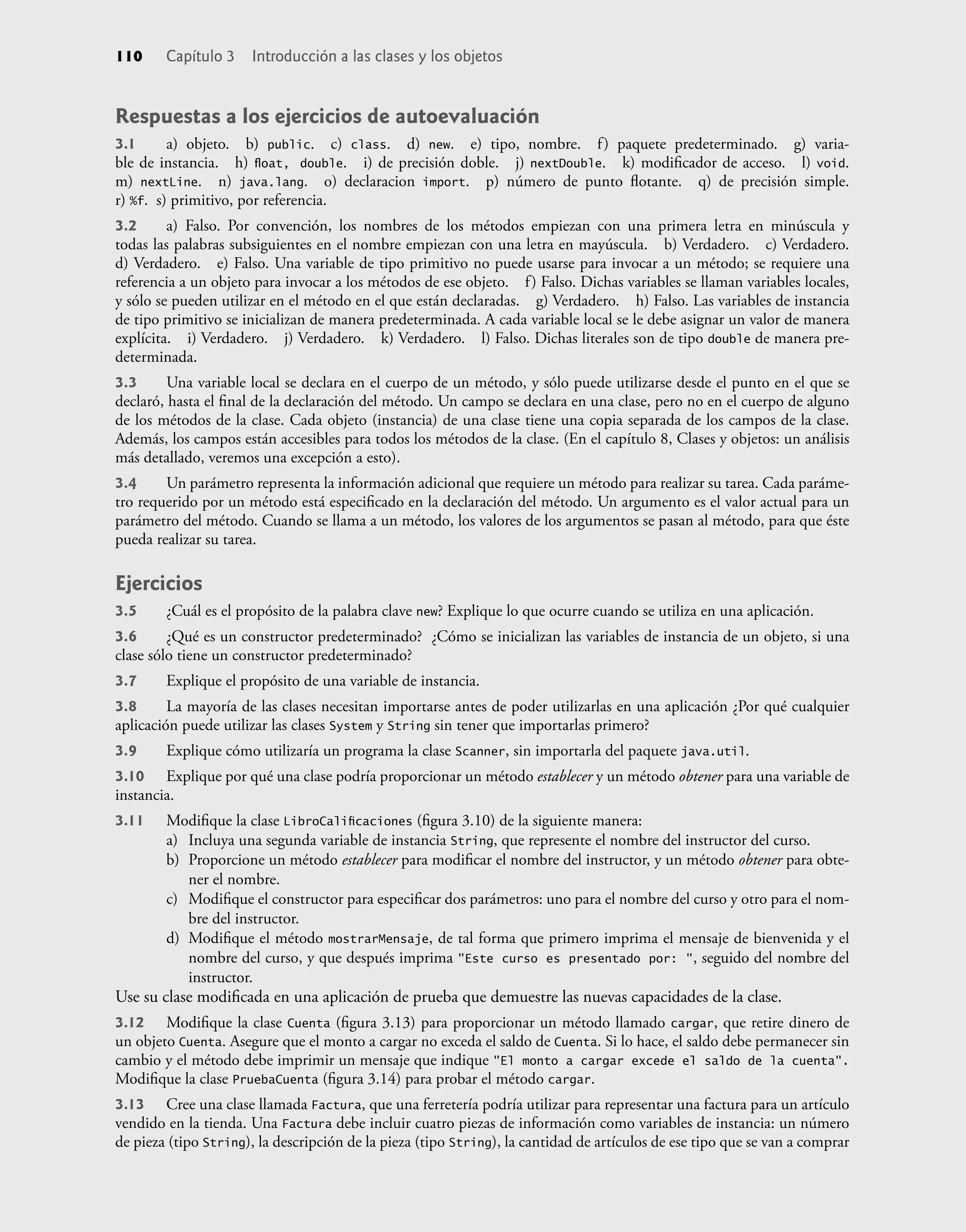 Respuestas a los ejercicios de autoevaluación
3.1 a) objeto. b) public. c) class. d) new. e) tipo, nombre. f) paquete predeterminado. g) varia-
ble de instancia. h) ﬂoat, double. i) de precisión doble. j) nextDouble. k) modiﬁcador de acceso. l) void.
m) nextLine. n) java.lang. o) declaracion import. p) número de punto ﬂotante. q) de precisión simple.
r) %f. s) primitivo, por referencia.
3.2 a) Falso. Por convención, los nombres de los métodos empiezan con una primera letra en minúscula y
todas las palabras subsiguientes en el nombre empiezan con una letra en mayúscula. b) Verdadero. c) Verdadero.
d) Verdadero. e) Falso. Una variable de tipo primitivo no puede usarse para invocar a un método; se requiere una
referencia a un objeto para invocar a los métodos de ese objeto. f) Falso. Dichas variables se llaman variables locales,
y sólo se pueden utilizar en el método en el que están declaradas. g) Verdadero. h) Falso. Las variables de instancia
de tipo primitivo se inicializan de manera predeterminada. A cada variable local se le debe asignar un valor de manera
explícita. i) Verdadero. j) Verdadero. k) Verdadero. l) Falso. Dichas literales son de tipo double de manera pre-
determinada.
3.3 Una variable local se declara en el cuerpo de un método, y sólo puede utilizarse desde el punto en el que se
declaró, hasta el ﬁnal de la declaración del método. Un campo se declara en una clase, pero no en el cuerpo de alguno
de los métodos de la clase. Cada objeto (instancia) de una clase tiene una copia separada de los campos de la clase.
Además, los campos están accesibles para todos los métodos de la clase. (En el capítulo 8, Clases y objetos: un análisis
más detallado, veremos una excepción a esto).
3.4 Un parámetro representa la información adicional que requiere un método para realizar su tarea. Cada paráme-
tro requerido por un método está especiﬁcado en la declaración del método. Un argumento es el valor actual para un
parámetro del método. Cuando se llama a un método, los valores de los argumentos se pasan al método, para que éste
pueda realizar su tarea.
Ejercicios
3.5 ¿Cuál es el propósito de la palabra clave new? Explique lo que ocurre cuando se utiliza en una aplicación.
3.6 ¿Qué es un constructor predeterminado? ¿Cómo se inicializan las variables de instancia de un objeto, si una
clase sólo tiene un constructor predeterminado?
3.7 Explique el propósito de una variable de instancia.
3.8 La mayoría de las clases necesitan importarse antes de poder utilizarlas en una aplicación ¿Por qué cualquier
aplicación puede utilizar las clases System y String sin tener que importarlas primero?
3.9 Explique cómo utilizaría un programa la clase Scanner, sin importarla del paquete java.util.
3.10 Explique por qué una clase podría proporcionar un método establecer y un método obtener para una variable de
instancia.
3.11 Modiﬁque la clase LibroCaliﬁcaciones (ﬁgura 3.10) de la siguiente manera:
a) Incluya una segunda variable de instancia String, que represente el nombre del instructor del curso.
b) Proporcione un método establecer para modiﬁcar el nombre del instructor, y un método obtener para obte-
ner el nombre.
c) Modiﬁque el constructor para especiﬁcar dos parámetros: uno para el nombre del curso y otro para el nom-
bre del instructor.
d) Modiﬁque el método mostrarMensaje, de tal forma que primero imprima el mensaje de bienvenida y el
nombre del curso, y que después imprima "Este curso es presentado por: ", seguido del nombre del
instructor.
Use su clase modiﬁcada en una aplicación de prueba que demuestre las nuevas capacidades de la clase.
3.12 Modiﬁque la clase Cuenta (ﬁgura 3.13) para proporcionar un método llamado cargar, que retire dinero de
un objeto Cuenta. Asegure que el monto a cargar no exceda el saldo de Cuenta. Si lo hace, el saldo debe permanecer sin
cambio y el método debe imprimir un mensaje que indique "El monto a cargar excede el saldo de la cuenta".
Modiﬁque la clase PruebaCuenta (ﬁgura 3.14) para probar el método cargar.
3.13 Cree una clase llamada Factura, que una ferretería podría utilizar para representar una factura para un artículo
vendido en la tienda. Una Factura debe incluir cuatro piezas de información como variables de instancia: un número
de pieza (tipo String), la descripción de la pieza (tipo String), la cantidad de artículos de ese tipo que se van a comprar
110 Capítulo 3 Introducción a las clases y los objetos
 