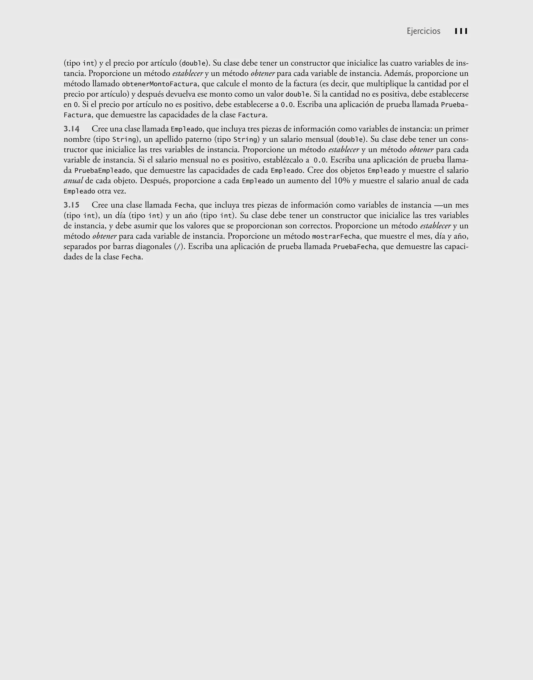(tipo int) y el precio por artículo (double). Su clase debe tener un constructor que inicialice las cuatro variables de ins-
tancia. Proporcione un método establecer y un método obtener para cada variable de instancia. Además, proporcione un
método llamado obtenerMontoFactura, que calcule el monto de la factura (es decir, que multiplique la cantidad por el
precio por artículo) y después devuelva ese monto como un valor double. Si la cantidad no es positiva, debe establecerse
en 0. Si el precio por artículo no es positivo, debe establecerse a 0.0. Escriba una aplicación de prueba llamada Prueba-
Factura, que demuestre las capacidades de la clase Factura.
3.14 Cree una clase llamada Empleado, que incluya tres piezas de información como variables de instancia: un primer
nombre (tipo String), un apellido paterno (tipo String) y un salario mensual (double). Su clase debe tener un cons-
tructor que inicialice las tres variables de instancia. Proporcione un método establecer y un método obtener para cada
variable de instancia. Si el salario mensual no es positivo, establézcalo a 0.0. Escriba una aplicación de prueba llama-
da PruebaEmpleado, que demuestre las capacidades de cada Empleado. Cree dos objetos Empleado y muestre el salario
anual de cada objeto. Después, proporcione a cada Empleado un aumento del 10% y muestre el salario anual de cada
Empleado otra vez.
3.15 Cree una clase llamada Fecha, que incluya tres piezas de información como variables de instancia —un mes
(tipo int), un día (tipo int) y un año (tipo int). Su clase debe tener un constructor que inicialice las tres variables
de instancia, y debe asumir que los valores que se proporcionan son correctos. Proporcione un método establecer y un
método obtener para cada variable de instancia. Proporcione un método mostrarFecha, que muestre el mes, día y año,
separados por barras diagonales (/). Escriba una aplicación de prueba llamada PruebaFecha, que demuestre las capaci-
dades de la clase Fecha.
Ejercicios 111
 