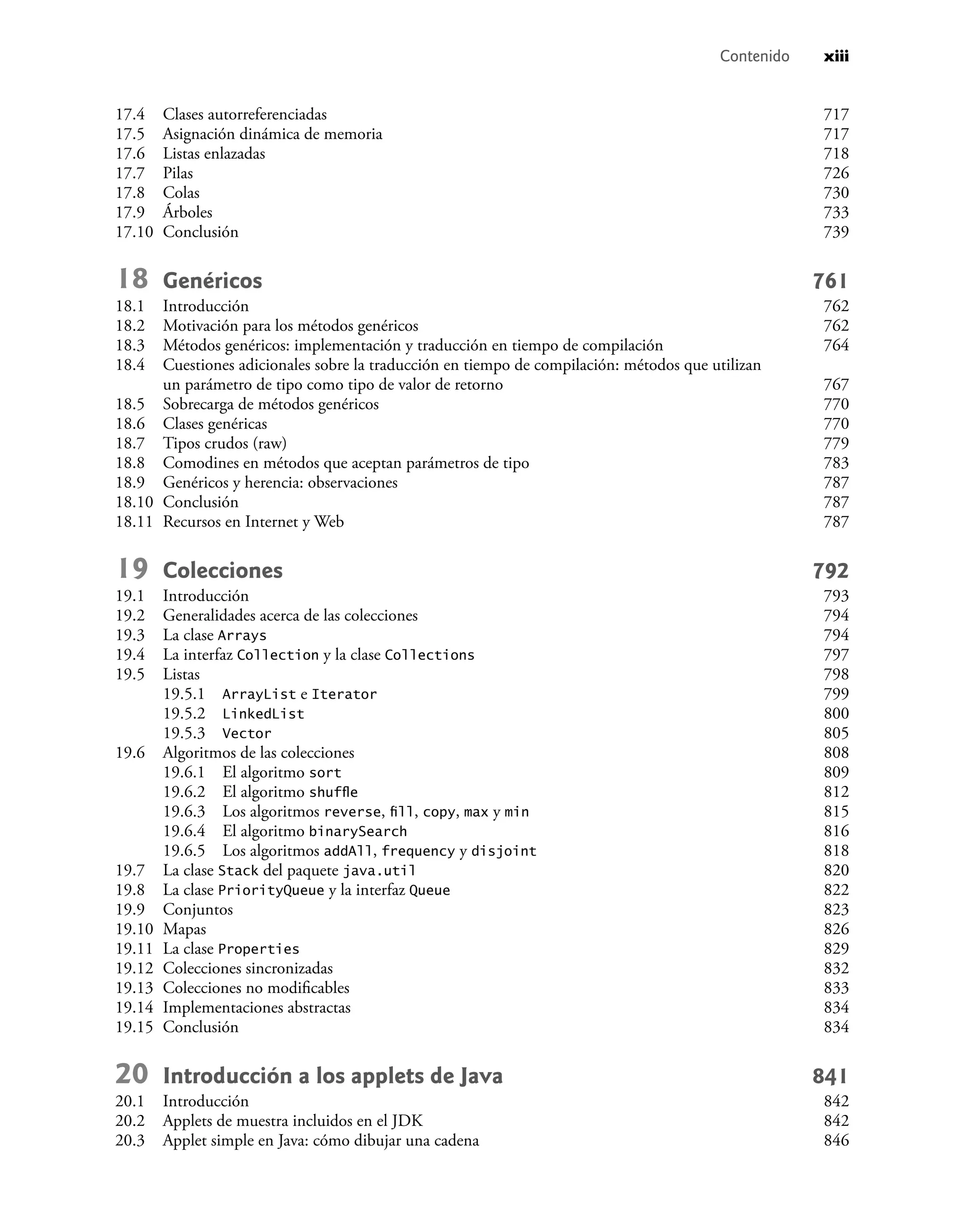 Contenido xiii
17.4 Clases autorreferenciadas 717
17.5 Asignación dinámica de memoria 717
17.6 Listas enlazadas 718
17.7 Pilas 726
17.8 Colas 730
17.9 Árboles 733
17.10 Conclusión 739
18 Genéricos 761
18.1 Introducción 762
18.2 Motivación para los métodos genéricos 762
18.3 Métodos genéricos: implementación y traducción en tiempo de compilación 764
18.4 Cuestiones adicionales sobre la traducción en tiempo de compilación: métodos que utilizan
un parámetro de tipo como tipo de valor de retorno 767
18.5 Sobrecarga de métodos genéricos 770
18.6 Clases genéricas 770
18.7 Tipos crudos (raw) 779
18.8 Comodines en métodos que aceptan parámetros de tipo 783
18.9 Genéricos y herencia: observaciones 787
18.10 Conclusión 787
18.11 Recursos en Internet y Web 787
19 Colecciones 792
19.1 Introducción 793
19.2 Generalidades acerca de las colecciones 794
19.3 La clase Arrays 794
19.4 La interfaz Collection y la clase Collections 797
19.5 Listas 798
19.5.1 ArrayList e Iterator 799
19.5.2 LinkedList 800
19.5.3 Vector 805
19.6 Algoritmos de las colecciones 808
19.6.1 El algoritmo sort 809
19.6.2 El algoritmo shufﬂe 812
19.6.3 Los algoritmos reverse, ﬁll, copy, max y min 815
19.6.4 El algoritmo binarySearch 816
19.6.5 Los algoritmos addAll, frequency y disjoint 818
19.7 La clase Stack del paquete java.util 820
19.8 La clase PriorityQueue y la interfaz Queue 822
19.9 Conjuntos 823
19.10 Mapas 826
19.11 La clase Properties 829
19.12 Colecciones sincronizadas 832
19.13 Colecciones no modiﬁcables 833
19.14 Implementaciones abstractas 834
19.15 Conclusión 834
20 Introducción a los applets de Java 841
20.1 Introducción 842
20.2 Applets de muestra incluidos en el JDK 842
20.3 Applet simple en Java: cómo dibujar una cadena 846
 