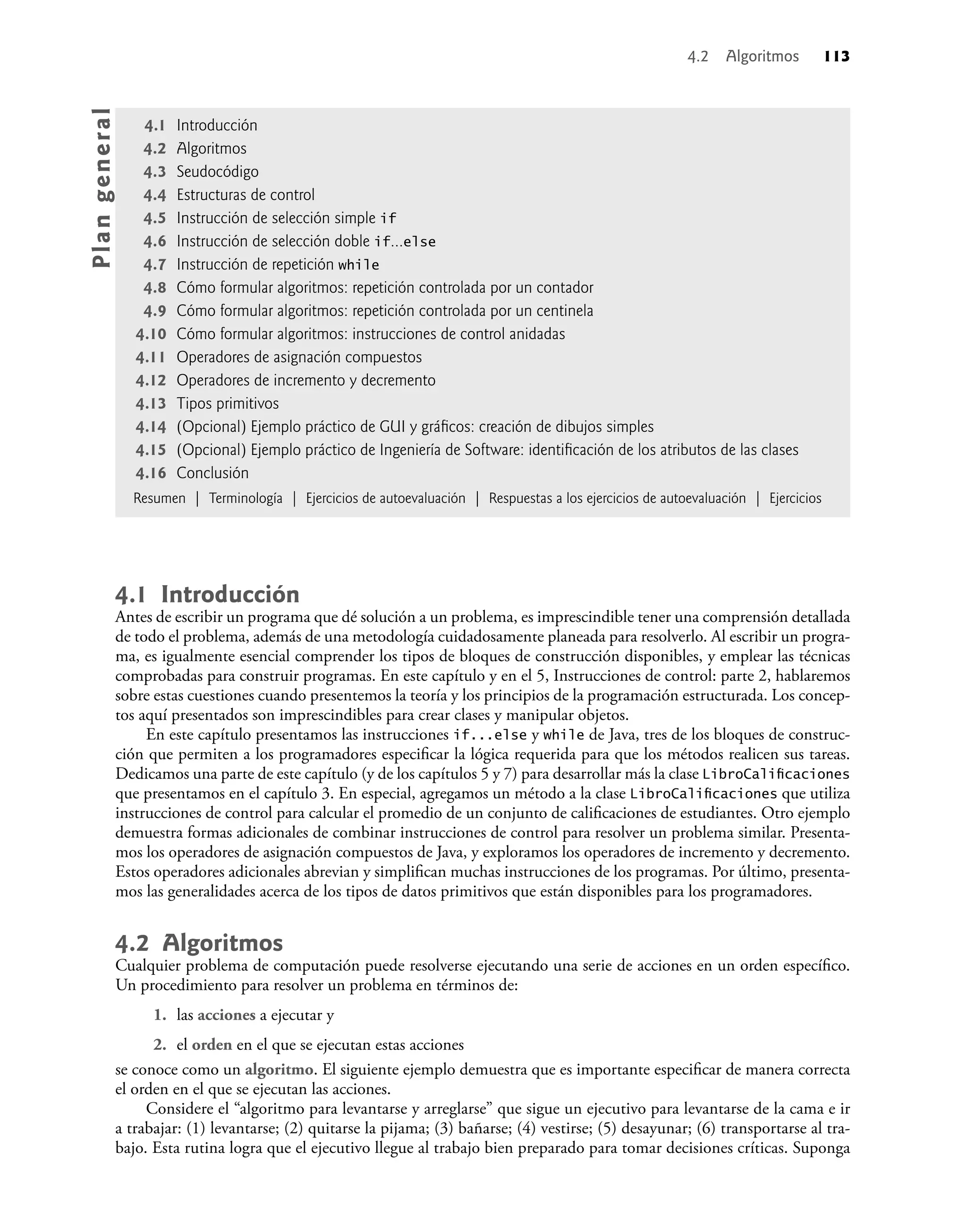 4.2 Algoritmos 113
4.1 Introducción
Antes de escribir un programa que dé solución a un problema, es imprescindible tener una comprensión detallada
de todo el problema, además de una metodología cuidadosamente planeada para resolverlo. Al escribir un progra-
ma, es igualmente esencial comprender los tipos de bloques de construcción disponibles, y emplear las técnicas
comprobadas para construir programas. En este capítulo y en el 5, Instrucciones de control: parte 2, hablaremos
sobre estas cuestiones cuando presentemos la teoría y los principios de la programación estructurada. Los concep-
tos aquí presentados son imprescindibles para crear clases y manipular objetos.
En este capítulo presentamos las instrucciones if...else y while de Java, tres de los bloques de construc-
ción que permiten a los programadores especiﬁcar la lógica requerida para que los métodos realicen sus tareas.
Dedicamos una parte de este capítulo (y de los capítulos 5 y 7) para desarrollar más la clase LibroCaliﬁcaciones
que presentamos en el capítulo 3. En especial, agregamos un método a la clase LibroCaliﬁcaciones que utiliza
instrucciones de control para calcular el promedio de un conjunto de caliﬁcaciones de estudiantes. Otro ejemplo
demuestra formas adicionales de combinar instrucciones de control para resolver un problema similar. Presenta-
mos los operadores de asignación compuestos de Java, y exploramos los operadores de incremento y decremento.
Estos operadores adicionales abrevian y simpliﬁcan muchas instrucciones de los programas. Por último, presenta-
mos las generalidades acerca de los tipos de datos primitivos que están disponibles para los programadores.
4.2 Algoritmos
Cualquier problema de computación puede resolverse ejecutando una serie de acciones en un orden especíﬁco.
Un procedimiento para resolver un problema en términos de:
1. las acciones a ejecutar y
2. el orden en el que se ejecutan estas acciones
se conoce como un algoritmo. El siguiente ejemplo demuestra que es importante especiﬁcar de manera correcta
el orden en el que se ejecutan las acciones.
Considere el “algoritmo para levantarse y arreglarse” que sigue un ejecutivo para levantarse de la cama e ir
a trabajar: (1) levantarse; (2) quitarse la pijama; (3) bañarse; (4) vestirse; (5) desayunar; (6) transportarse al tra-
bajo. Esta rutina logra que el ejecutivo llegue al trabajo bien preparado para tomar decisiones críticas. Suponga
4.1 Introducción
4.2 Algoritmos
4.3 Seudocódigo
4.4 Estructuras de control
4.5 Instrucción de selección simple if
4.6 Instrucción de selección doble if...else
4.7 Instrucción de repetición while
4.8 Cómo formular algoritmos: repetición controlada por un contador
4.9 Cómo formular algoritmos: repetición controlada por un centinela
4.10 Cómo formular algoritmos: instrucciones de control anidadas
4.11 Operadores de asignación compuestos
4.12 Operadores de incremento y decremento
4.13 Tipos primitivos
4.14 (Opcional) Ejemplo práctico de GUI y gráﬁcos: creación de dibujos simples
4.15 (Opcional) Ejemplo práctico de Ingeniería de Software: identiﬁcación de los atributos de las clases
4.16 Conclusión
Resumen | Terminología | Ejercicios de autoevaluación | Respuestas a los ejercicios de autoevaluación | Ejercicios
Pla
n
g
e
ne
r
a
l
 