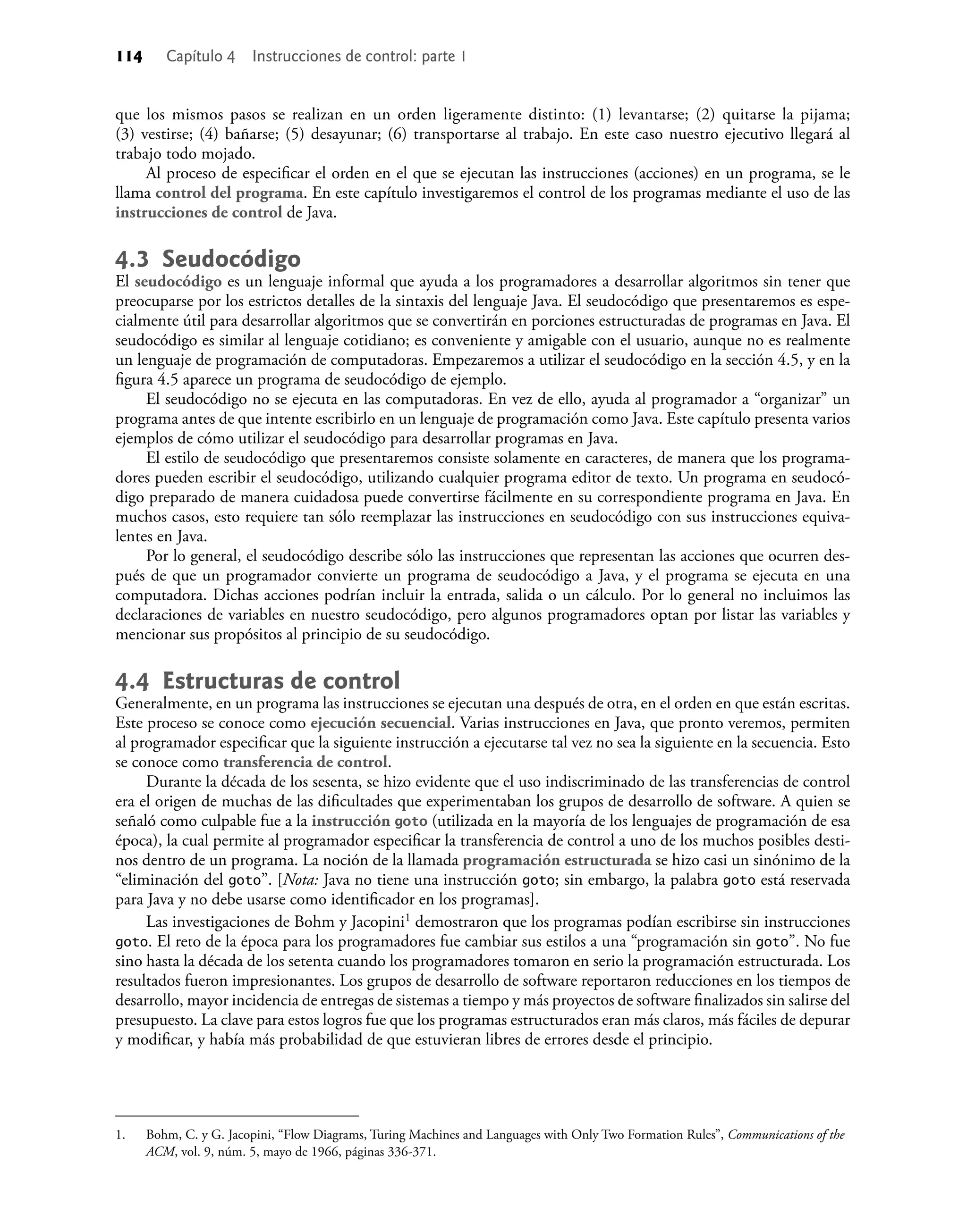 114 Capítulo 4 Instrucciones de control: parte 1
que los mismos pasos se realizan en un orden ligeramente distinto: (1) levantarse; (2) quitarse la pijama;
(3) vestirse; (4) bañarse; (5) desayunar; (6) transportarse al trabajo. En este caso nuestro ejecutivo llegará al
trabajo todo mojado.
Al proceso de especiﬁcar el orden en el que se ejecutan las instrucciones (acciones) en un programa, se le
llama control del programa. En este capítulo investigaremos el control de los programas mediante el uso de las
instrucciones de control de Java.
4.3 Seudocódigo
El seudocódigo es un lenguaje informal que ayuda a los programadores a desarrollar algoritmos sin tener que
preocuparse por los estrictos detalles de la sintaxis del lenguaje Java. El seudocódigo que presentaremos es espe-
cialmente útil para desarrollar algoritmos que se convertirán en porciones estructuradas de programas en Java. El
seudocódigo es similar al lenguaje cotidiano; es conveniente y amigable con el usuario, aunque no es realmente
un lenguaje de programación de computadoras. Empezaremos a utilizar el seudocódigo en la sección 4.5, y en la
ﬁgura 4.5 aparece un programa de seudocódigo de ejemplo.
El seudocódigo no se ejecuta en las computadoras. En vez de ello, ayuda al programador a “organizar” un
programa antes de que intente escribirlo en un lenguaje de programación como Java. Este capítulo presenta varios
ejemplos de cómo utilizar el seudocódigo para desarrollar programas en Java.
El estilo de seudocódigo que presentaremos consiste solamente en caracteres, de manera que los programa-
dores pueden escribir el seudocódigo, utilizando cualquier programa editor de texto. Un programa en seudocó-
digo preparado de manera cuidadosa puede convertirse fácilmente en su correspondiente programa en Java. En
muchos casos, esto requiere tan sólo reemplazar las instrucciones en seudocódigo con sus instrucciones equiva-
lentes en Java.
Por lo general, el seudocódigo describe sólo las instrucciones que representan las acciones que ocurren des-
pués de que un programador convierte un programa de seudocódigo a Java, y el programa se ejecuta en una
computadora. Dichas acciones podrían incluir la entrada, salida o un cálculo. Por lo general no incluimos las
declaraciones de variables en nuestro seudocódigo, pero algunos programadores optan por listar las variables y
mencionar sus propósitos al principio de su seudocódigo.
4.4 Estructuras de control
Generalmente, en un programa las instrucciones se ejecutan una después de otra, en el orden en que están escritas.
Este proceso se conoce como ejecución secuencial. Varias instrucciones en Java, que pronto veremos, permiten
al programador especiﬁcar que la siguiente instrucción a ejecutarse tal vez no sea la siguiente en la secuencia. Esto
se conoce como transferencia de control.
Durante la década de los sesenta, se hizo evidente que el uso indiscriminado de las transferencias de control
era el origen de muchas de las diﬁcultades que experimentaban los grupos de desarrollo de software. A quien se
señaló como culpable fue a la instrucción goto (utilizada en la mayoría de los lenguajes de programación de esa
época), la cual permite al programador especiﬁcar la transferencia de control a uno de los muchos posibles desti-
nos dentro de un programa. La noción de la llamada programación estructurada se hizo casi un sinónimo de la
“eliminación del goto”. [Nota: Java no tiene una instrucción goto; sin embargo, la palabra goto está reservada
para Java y no debe usarse como identiﬁcador en los programas].
Las investigaciones de Bohm y Jacopini1 demostraron que los programas podían escribirse sin instrucciones
goto. El reto de la época para los programadores fue cambiar sus estilos a una “programación sin goto”. No fue
sino hasta la década de los setenta cuando los programadores tomaron en serio la programación estructurada. Los
resultados fueron impresionantes. Los grupos de desarrollo de software reportaron reducciones en los tiempos de
desarrollo, mayor incidencia de entregas de sistemas a tiempo y más proyectos de software ﬁnalizados sin salirse del
presupuesto. La clave para estos logros fue que los programas estructurados eran más claros, más fáciles de depurar
y modiﬁcar, y había más probabilidad de que estuvieran libres de errores desde el principio.
1. Bohm, C. y G. Jacopini, “Flow Diagrams, Turing Machines and Languages with Only Two Formation Rules”, Communications of the
ACM, vol. 9, núm. 5, mayo de 1966, páginas 336-371.
 