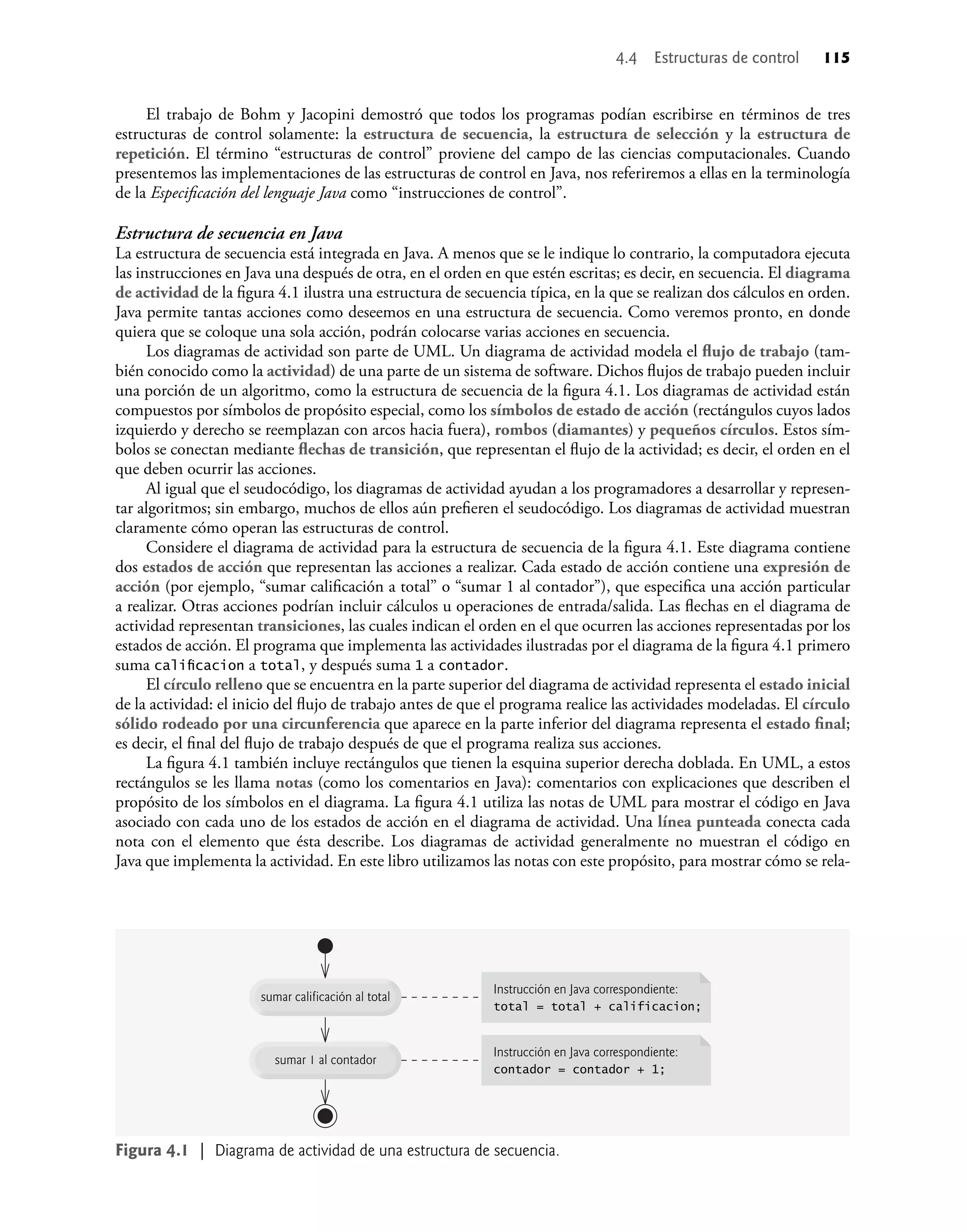 4.4 Estructuras de control 115
El trabajo de Bohm y Jacopini demostró que todos los programas podían escribirse en términos de tres
estructuras de control solamente: la estructura de secuencia, la estructura de selección y la estructura de
repetición. El término “estructuras de control” proviene del campo de las ciencias computacionales. Cuando
presentemos las implementaciones de las estructuras de control en Java, nos referiremos a ellas en la terminología
de la Especiﬁcación del lenguaje Java como “instrucciones de control”.
Estructura de secuencia en Java
La estructura de secuencia está integrada en Java. A menos que se le indique lo contrario, la computadora ejecuta
las instrucciones en Java una después de otra, en el orden en que estén escritas; es decir, en secuencia. El diagrama
de actividad de la ﬁgura 4.1 ilustra una estructura de secuencia típica, en la que se realizan dos cálculos en orden.
Java permite tantas acciones como deseemos en una estructura de secuencia. Como veremos pronto, en donde
quiera que se coloque una sola acción, podrán colocarse varias acciones en secuencia.
Los diagramas de actividad son parte de UML. Un diagrama de actividad modela el ﬂujo de trabajo (tam-
bién conocido como la actividad) de una parte de un sistema de software. Dichos ﬂujos de trabajo pueden incluir
una porción de un algoritmo, como la estructura de secuencia de la ﬁgura 4.1. Los diagramas de actividad están
compuestos por símbolos de propósito especial, como los símbolos de estado de acción (rectángulos cuyos lados
izquierdo y derecho se reemplazan con arcos hacia fuera), rombos (diamantes) y pequeños círculos. Estos sím-
bolos se conectan mediante ﬂechas de transición, que representan el ﬂujo de la actividad; es decir, el orden en el
que deben ocurrir las acciones.
Al igual que el seudocódigo, los diagramas de actividad ayudan a los programadores a desarrollar y represen-
tar algoritmos; sin embargo, muchos de ellos aún preﬁeren el seudocódigo. Los diagramas de actividad muestran
claramente cómo operan las estructuras de control.
Considere el diagrama de actividad para la estructura de secuencia de la ﬁgura 4.1. Este diagrama contiene
dos estados de acción que representan las acciones a realizar. Cada estado de acción contiene una expresión de
acción (por ejemplo, “sumar caliﬁcación a total” o “sumar 1 al contador”), que especiﬁca una acción particular
a realizar. Otras acciones podrían incluir cálculos u operaciones de entrada/salida. Las ﬂechas en el diagrama de
actividad representan transiciones, las cuales indican el orden en el que ocurren las acciones representadas por los
estados de acción. El programa que implementa las actividades ilustradas por el diagrama de la ﬁgura 4.1 primero
suma caliﬁcacion a total, y después suma 1 a contador.
El círculo relleno que se encuentra en la parte superior del diagrama de actividad representa el estado inicial
de la actividad: el inicio del ﬂujo de trabajo antes de que el programa realice las actividades modeladas. El círculo
sólido rodeado por una circunferencia que aparece en la parte inferior del diagrama representa el estado ﬁnal;
es decir, el ﬁnal del ﬂujo de trabajo después de que el programa realiza sus acciones.
La ﬁgura 4.1 también incluye rectángulos que tienen la esquina superior derecha doblada. En UML, a estos
rectángulos se les llama notas (como los comentarios en Java): comentarios con explicaciones que describen el
propósito de los símbolos en el diagrama. La ﬁgura 4.1 utiliza las notas de UML para mostrar el código en Java
asociado con cada uno de los estados de acción en el diagrama de actividad. Una línea punteada conecta cada
nota con el elemento que ésta describe. Los diagramas de actividad generalmente no muestran el código en
Java que implementa la actividad. En este libro utilizamos las notas con este propósito, para mostrar cómo se rela-
sumar 1 al contador
sumar calificación al total
Instrucción en Java correspondiente:
total = total + calificacion;
Instrucción en Java correspondiente:
contador = contador + 1;
Figura 4.1 | Diagrama de actividad de una estructura de secuencia.
 