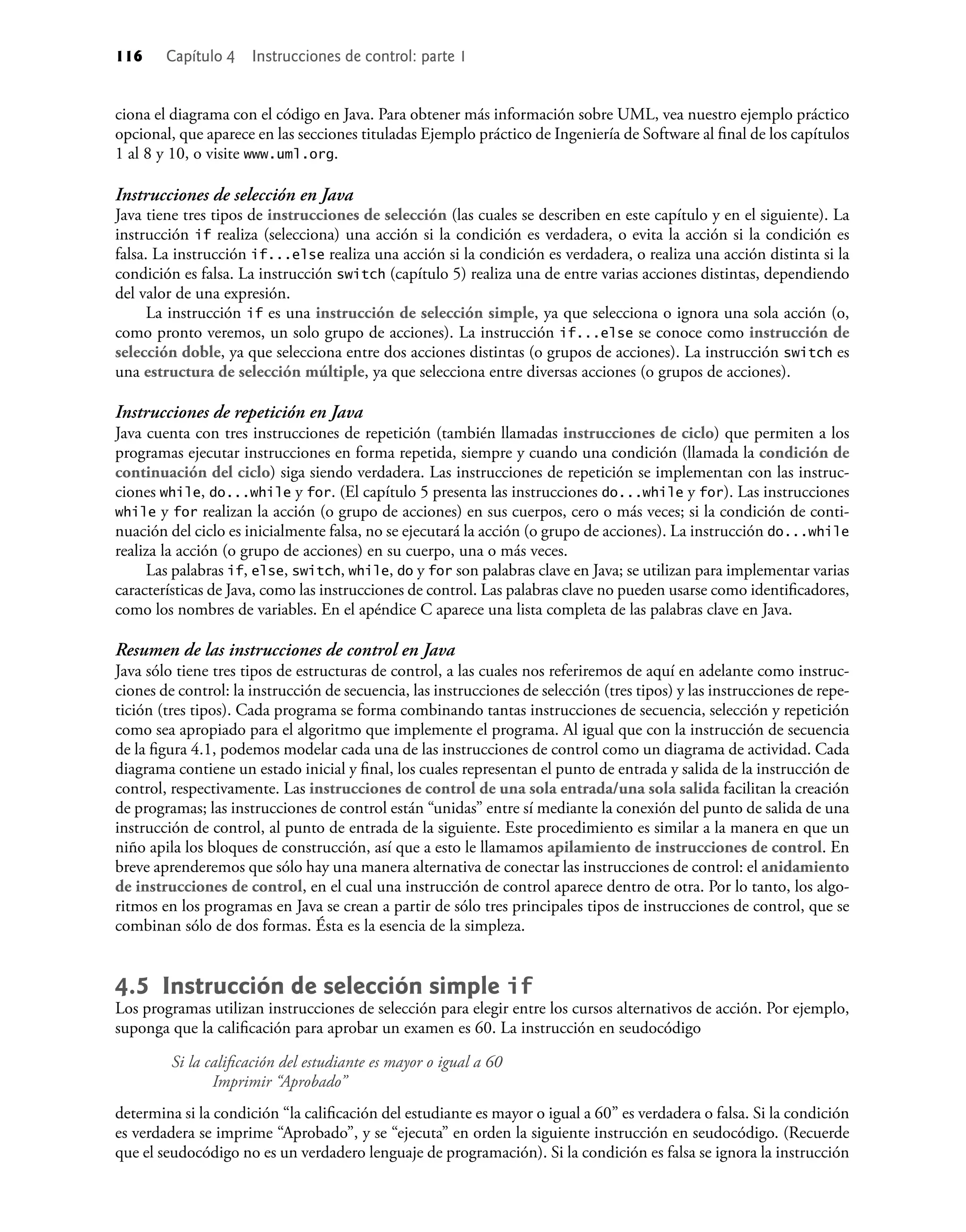 116 Capítulo 4 Instrucciones de control: parte 1
ciona el diagrama con el código en Java. Para obtener más información sobre UML, vea nuestro ejemplo práctico
opcional, que aparece en las secciones tituladas Ejemplo práctico de Ingeniería de Software al ﬁnal de los capítulos
1 al 8 y 10, o visite www.uml.org.
Instrucciones de selección en Java
Java tiene tres tipos de instrucciones de selección (las cuales se describen en este capítulo y en el siguiente). La
instrucción if realiza (selecciona) una acción si la condición es verdadera, o evita la acción si la condición es
falsa. La instrucción if...else realiza una acción si la condición es verdadera, o realiza una acción distinta si la
condición es falsa. La instrucción switch (capítulo 5) realiza una de entre varias acciones distintas, dependiendo
del valor de una expresión.
La instrucción if es una instrucción de selección simple, ya que selecciona o ignora una sola acción (o,
como pronto veremos, un solo grupo de acciones). La instrucción if...else se conoce como instrucción de
selección doble, ya que selecciona entre dos acciones distintas (o grupos de acciones). La instrucción switch es
una estructura de selección múltiple, ya que selecciona entre diversas acciones (o grupos de acciones).
Instrucciones de repetición en Java
Java cuenta con tres instrucciones de repetición (también llamadas instrucciones de ciclo) que permiten a los
programas ejecutar instrucciones en forma repetida, siempre y cuando una condición (llamada la condición de
continuación del ciclo) siga siendo verdadera. Las instrucciones de repetición se implementan con las instruc-
ciones while, do...while y for. (El capítulo 5 presenta las instrucciones do...while y for). Las instrucciones
while y for realizan la acción (o grupo de acciones) en sus cuerpos, cero o más veces; si la condición de conti-
nuación del ciclo es inicialmente falsa, no se ejecutará la acción (o grupo de acciones). La instrucción do...while
realiza la acción (o grupo de acciones) en su cuerpo, una o más veces.
Las palabras if, else, switch, while, do y for son palabras clave en Java; se utilizan para implementar varias
características de Java, como las instrucciones de control. Las palabras clave no pueden usarse como identiﬁcadores,
como los nombres de variables. En el apéndice C aparece una lista completa de las palabras clave en Java.
Resumen de las instrucciones de control en Java
Java sólo tiene tres tipos de estructuras de control, a las cuales nos referiremos de aquí en adelante como instruc-
ciones de control: la instrucción de secuencia, las instrucciones de selección (tres tipos) y las instrucciones de repe-
tición (tres tipos). Cada programa se forma combinando tantas instrucciones de secuencia, selección y repetición
como sea apropiado para el algoritmo que implemente el programa. Al igual que con la instrucción de secuencia
de la ﬁgura 4.1, podemos modelar cada una de las instrucciones de control como un diagrama de actividad. Cada
diagrama contiene un estado inicial y ﬁnal, los cuales representan el punto de entrada y salida de la instrucción de
control, respectivamente. Las instrucciones de control de una sola entrada/una sola salida facilitan la creación
de programas; las instrucciones de control están “unidas” entre sí mediante la conexión del punto de salida de una
instrucción de control, al punto de entrada de la siguiente. Este procedimiento es similar a la manera en que un
niño apila los bloques de construcción, así que a esto le llamamos apilamiento de instrucciones de control. En
breve aprenderemos que sólo hay una manera alternativa de conectar las instrucciones de control: el anidamiento
de instrucciones de control, en el cual una instrucción de control aparece dentro de otra. Por lo tanto, los algo-
ritmos en los programas en Java se crean a partir de sólo tres principales tipos de instrucciones de control, que se
combinan sólo de dos formas. Ésta es la esencia de la simpleza.
4.5 Instrucción de selección simple if
Los programas utilizan instrucciones de selección para elegir entre los cursos alternativos de acción. Por ejemplo,
suponga que la caliﬁcación para aprobar un examen es 60. La instrucción en seudocódigo
Si la caliﬁcación del estudiante es mayor o igual a 60
Imprimir “Aprobado”
determina si la condición “la caliﬁcación del estudiante es mayor o igual a 60” es verdadera o falsa. Si la condición
es verdadera se imprime “Aprobado”, y se “ejecuta” en orden la siguiente instrucción en seudocódigo. (Recuerde
que el seudocódigo no es un verdadero lenguaje de programación). Si la condición es falsa se ignora la instrucción
 