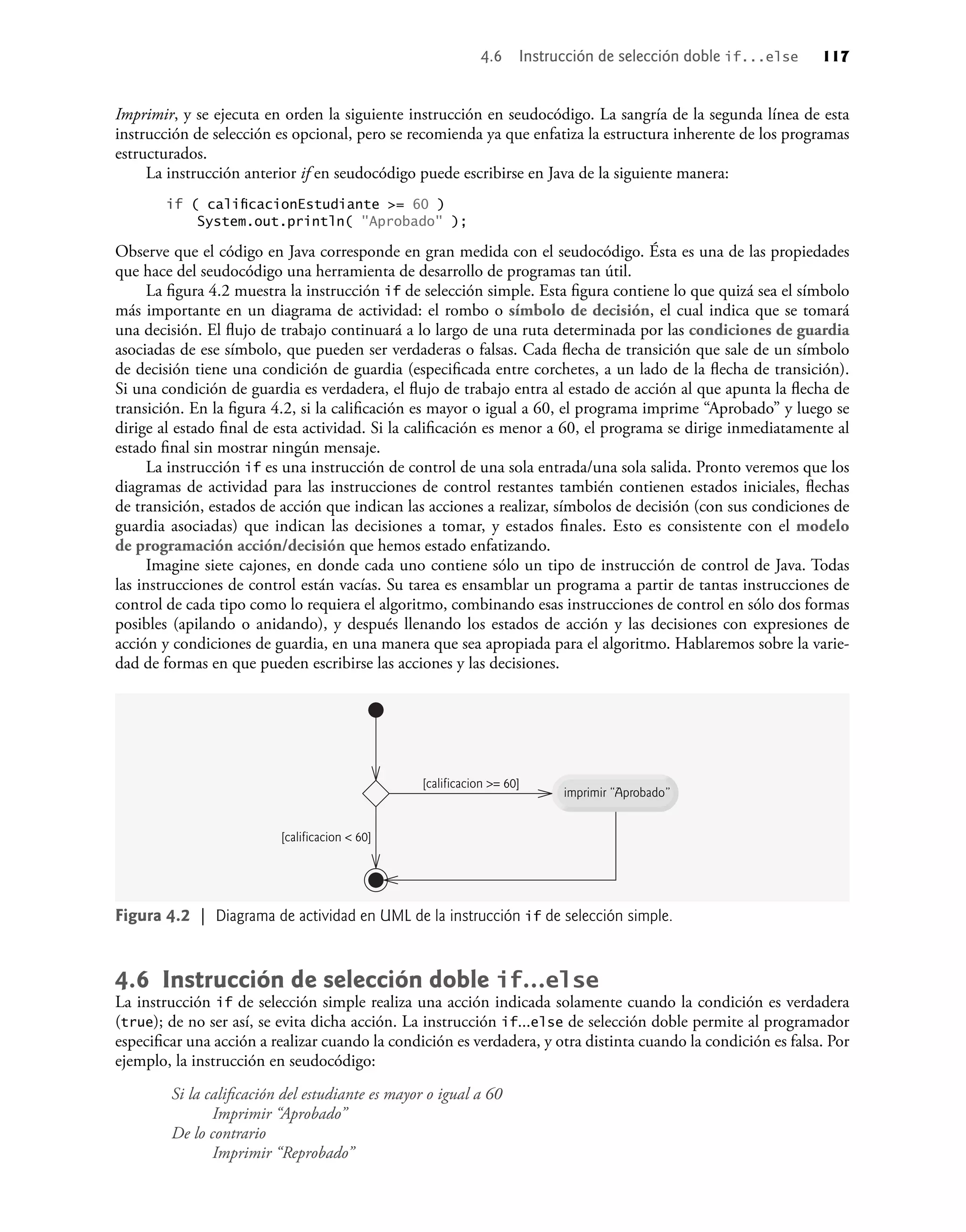 Imprimir, y se ejecuta en orden la siguiente instrucción en seudocódigo. La sangría de la segunda línea de esta
instrucción de selección es opcional, pero se recomienda ya que enfatiza la estructura inherente de los programas
estructurados.
La instrucción anterior if en seudocódigo puede escribirse en Java de la siguiente manera:
if ( caliﬁcacionEstudiante >= 60 )
System.out.println( "Aprobado" );
Observe que el código en Java corresponde en gran medida con el seudocódigo. Ésta es una de las propiedades
que hace del seudocódigo una herramienta de desarrollo de programas tan útil.
La ﬁgura 4.2 muestra la instrucción if de selección simple. Esta ﬁgura contiene lo que quizá sea el símbolo
más importante en un diagrama de actividad: el rombo o símbolo de decisión, el cual indica que se tomará
una decisión. El ﬂujo de trabajo continuará a lo largo de una ruta determinada por las condiciones de guardia
asociadas de ese símbolo, que pueden ser verdaderas o falsas. Cada ﬂecha de transición que sale de un símbolo
de decisión tiene una condición de guardia (especiﬁcada entre corchetes, a un lado de la ﬂecha de transición).
Si una condición de guardia es verdadera, el ﬂujo de trabajo entra al estado de acción al que apunta la ﬂecha de
transición. En la ﬁgura 4.2, si la caliﬁcación es mayor o igual a 60, el programa imprime “Aprobado” y luego se
dirige al estado ﬁnal de esta actividad. Si la caliﬁcación es menor a 60, el programa se dirige inmediatamente al
estado ﬁnal sin mostrar ningún mensaje.
La instrucción if es una instrucción de control de una sola entrada/una sola salida. Pronto veremos que los
diagramas de actividad para las instrucciones de control restantes también contienen estados iniciales, ﬂechas
de transición, estados de acción que indican las acciones a realizar, símbolos de decisión (con sus condiciones de
guardia asociadas) que indican las decisiones a tomar, y estados ﬁnales. Esto es consistente con el modelo
de programación acción/decisión que hemos estado enfatizando.
Imagine siete cajones, en donde cada uno contiene sólo un tipo de instrucción de control de Java. Todas
las instrucciones de control están vacías. Su tarea es ensamblar un programa a partir de tantas instrucciones de
control de cada tipo como lo requiera el algoritmo, combinando esas instrucciones de control en sólo dos formas
posibles (apilando o anidando), y después llenando los estados de acción y las decisiones con expresiones de
acción y condiciones de guardia, en una manera que sea apropiada para el algoritmo. Hablaremos sobre la varie-
dad de formas en que pueden escribirse las acciones y las decisiones.
imprimir “Aprobado”
[calificacion >= 60]
[calificacion < 60]
Figura 4.2 | Diagrama de actividad en UML de la instrucción if de selección simple.
4.6 Instrucción de selección doble if...else
La instrucción if de selección simple realiza una acción indicada solamente cuando la condición es verdadera
(true); de no ser así, se evita dicha acción. La instrucción if...else de selección doble permite al programador
especiﬁcar una acción a realizar cuando la condición es verdadera, y otra distinta cuando la condición es falsa. Por
ejemplo, la instrucción en seudocódigo:
Si la caliﬁcación del estudiante es mayor o igual a 60
Imprimir “Aprobado”
De lo contrario
Imprimir “Reprobado”
4.6 Instrucción de selección doble if...else 117
 