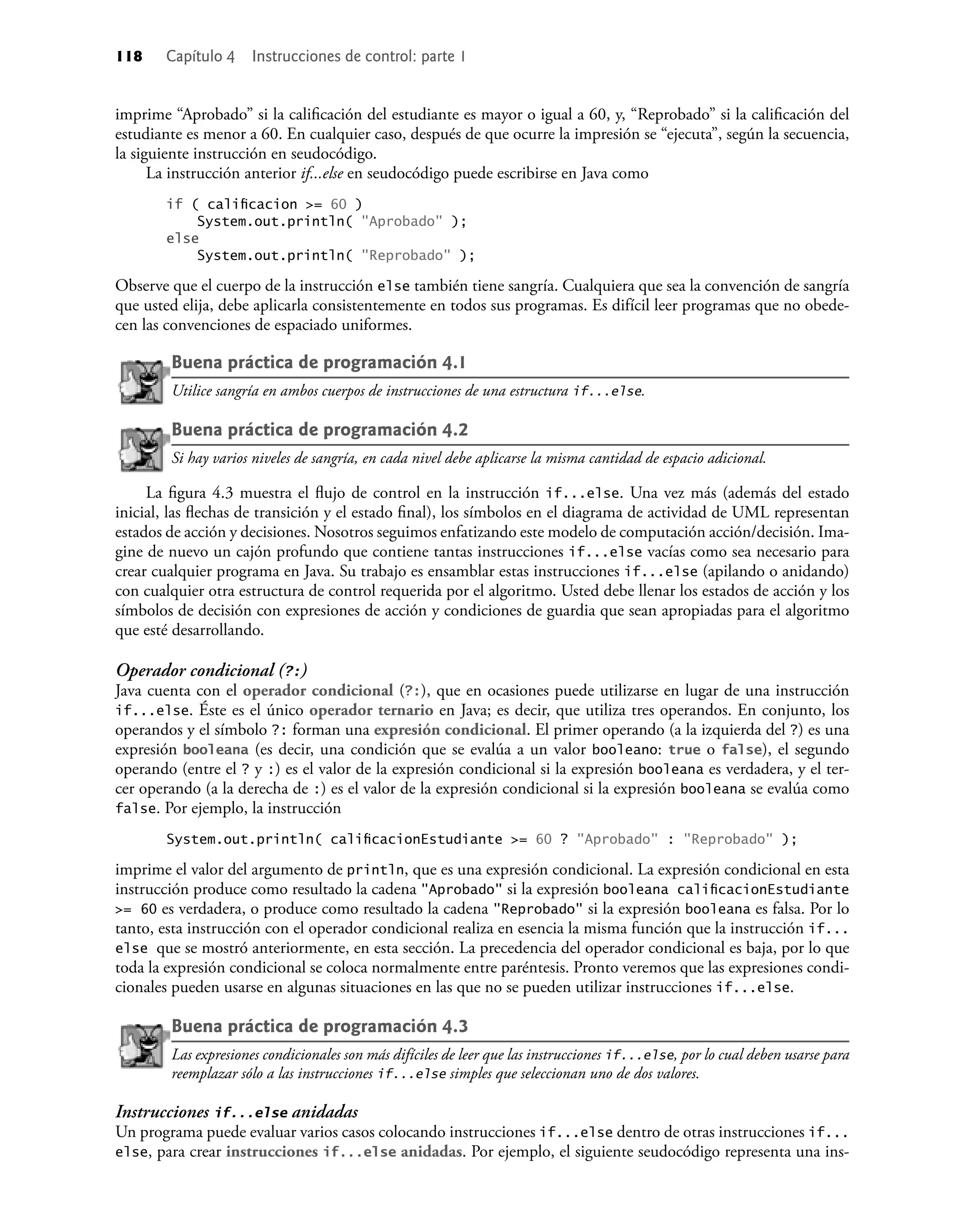 118 Capítulo 4 Instrucciones de control: parte 1
imprime “Aprobado” si la caliﬁcación del estudiante es mayor o igual a 60, y, “Reprobado” si la caliﬁcación del
estudiante es menor a 60. En cualquier caso, después de que ocurre la impresión se “ejecuta”, según la secuencia,
la siguiente instrucción en seudocódigo.
La instrucción anterior if...else en seudocódigo puede escribirse en Java como
if ( caliﬁcacion >= 60 )
System.out.println( "Aprobado" );
else
System.out.println( "Reprobado" );
Observe que el cuerpo de la instrucción else también tiene sangría. Cualquiera que sea la convención de sangría
que usted elija, debe aplicarla consistentemente en todos sus programas. Es difícil leer programas que no obede-
cen las convenciones de espaciado uniformes.
Buena práctica de programación 4.1
Utilice sangría en ambos cuerpos de instrucciones de una estructura if...else.
Buena práctica de programación 4.2
Si hay varios niveles de sangría, en cada nivel debe aplicarse la misma cantidad de espacio adicional.
La ﬁgura 4.3 muestra el ﬂujo de control en la instrucción if...else. Una vez más (además del estado
inicial, las ﬂechas de transición y el estado ﬁnal), los símbolos en el diagrama de actividad de UML representan
estados de acción y decisiones. Nosotros seguimos enfatizando este modelo de computación acción/decisión. Ima-
gine de nuevo un cajón profundo que contiene tantas instrucciones if...else vacías como sea necesario para
crear cualquier programa en Java. Su trabajo es ensamblar estas instrucciones if...else (apilando o anidando)
con cualquier otra estructura de control requerida por el algoritmo. Usted debe llenar los estados de acción y los
símbolos de decisión con expresiones de acción y condiciones de guardia que sean apropiadas para el algoritmo
que esté desarrollando.
Operador condicional (?:)
Java cuenta con el operador condicional (?:), que en ocasiones puede utilizarse en lugar de una instrucción
if...else. Éste es el único operador ternario en Java; es decir, que utiliza tres operandos. En conjunto, los
operandos y el símbolo ?: forman una expresión condicional. El primer operando (a la izquierda del ?) es una
expresión booleana (es decir, una condición que se evalúa a un valor booleano: true o false), el segundo
operando (entre el ? y :) es el valor de la expresión condicional si la expresión booleana es verdadera, y el ter-
cer operando (a la derecha de :) es el valor de la expresión condicional si la expresión booleana se evalúa como
false. Por ejemplo, la instrucción
System.out.println( caliﬁcacionEstudiante >= 60 ? "Aprobado" : "Reprobado" );
imprime el valor del argumento de println, que es una expresión condicional. La expresión condicional en esta
instrucción produce como resultado la cadena "Aprobado" si la expresión booleana caliﬁcacionEstudiante
>= 60 es verdadera, o produce como resultado la cadena "Reprobado" si la expresión booleana es falsa. Por lo
tanto, esta instrucción con el operador condicional realiza en esencia la misma función que la instrucción if...
else que se mostró anteriormente, en esta sección. La precedencia del operador condicional es baja, por lo que
toda la expresión condicional se coloca normalmente entre paréntesis. Pronto veremos que las expresiones condi-
cionales pueden usarse en algunas situaciones en las que no se pueden utilizar instrucciones if...else.
Buena práctica de programación 4.3
Las expresiones condicionales son más difíciles de leer que las instrucciones if...else, por lo cual deben usarse para
reemplazar sólo a las instrucciones if...else simples que seleccionan uno de dos valores.
Instrucciones if...else anidadas
Un programa puede evaluar varios casos colocando instrucciones if...else dentro de otras instrucciones if...
else, para crear instrucciones if...else anidadas. Por ejemplo, el siguiente seudocódigo representa una ins-
 